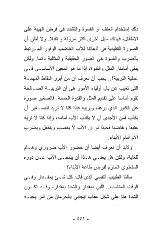 ‫ﺫﻟﻙ ﺇﺴﺘﺨﺩﺍﻡ ﺍﻟﻌﻨﻑ ﺃﻭ ﺍﻟﻘﺴﻭﺓ ﻭﺍﻟﺘﺸﺩﺩ ﻓﻰ ﻓﺭﺽ ﺍﻟﻬﻴﺒﺔ ﻋﻠﻰ‬
‫ﺍﻷﻁﻔﺎل، ﻓﻬﻨﺎﻙ ﺴﺒل ﺃﺨﺭﻯ ﺃﻜﺜﺭ ﻤﺭﻭﻨﺔ ﻭ ﺘﻘﺒﻼ. ﻭﻻ ﺃﻅﻥ ﺃﻥ‬
           ‫ﹰ‬
‫ﺍﻟﺼﻭﺭﺓ ﺍﻟﺘﻘﻠﻴﺩﻴﺔ ﻓﻰ ﺃﺫﻫﺎﻨﻨﺎ ﻟﻸﺏ ﺍﻟﻐﺎﻀﺏ ﺍﻟﻭﻗﻭﺭ ﺍﻟﻤـﺭﺘﺒﻁ‬
‫ﺒﺎﻟﻀﺭﺏ ﻭﺍﻟﻘﺴﻭﺓ ﻫﻰ ﺍﻟﺼﻭﺭ ﺍﻟﺤﻘﻴﻘﻴﺔ ﻭﺍﻟﻤﺜﺎﻟﻴﺔ ﺩﺍﺌﻤﺎ. ﻭﻟﻜﻥ‬
      ‫ﹰ‬
‫ﻴﺒﻘﻰ ﺃﻤﺎﻤﻨﺎ: ﺍﻟﻤﺜل ﻭﺍﻟﻘﺩﻭﺓ، ﺇﺫﺍ ﻤﺎ ﻫﻭ ﺍﻟﻤﻌﻴﻥ ﺍﻷﺴﺎﺴـﻰ ﻓـﻰ‬
                         ‫ﹰ‬
‫ﻋﻤﻠﻴﺔ ﺍﻟﺘﺭﺒﻴﺔ؟.. ﻴﺠﺏ ﺃﻥ ﻨﻌﺭﻑ ﺃﻥ ﻤﻥ ﺃﺒﺭﺯ ﺍﻟﻨﻘﺎﻁ ﺍﻟﻤﻬﻤـﺔ‬
‫ﺍﻟﺘﻰ ﺘﻐﻴﺏ ﻋﻥ ﺒﺎل ﺃﻭﻟﻴﺎﺀ ﺍﻷﻤﻭﺭ ﻫﻰ ﺃﻥ ﺍﻟﺘﺭﺒﻴـﺔ ﺍﻟﺼـﺎﻟﺤﺔ‬
‫ﺘﻘﻭﻡ ﺃﺴﺎﺴﺎ ﻋﻠﻰ ﺘﻘﺩﻴﻡ ﺍﻟﻤﺜل ﻭﺍﻟﻘﺩﻭﺓ ﺍﻟﺤﺴﻨﺔ. ﻓﺎﻟﺼﻐﻴﺭ ﺼﻭﺭﺓ‬
                                             ‫ﹰ‬
‫ﻋﻥ ﺍﻟﻜﺒﻴﺭ ﺍﻟﺫﻱ ﻴﺭﻋﺎﻩ ﻭﻴﺭﺒﻴﻪ ﻓﺈﺫﺍ ﻜﻨﺎ ﻻ ﻨﺭﻴﺩ ﻟﻠﺼـﻐﻴﺭ ﺃﻥ‬
‫ﻴﻜﺫﺏ ﻓﻤﻥ ﺍﻷﺠﺩﻯ ﺃﻥ ﻻ ﻴﻜﺫﺏ ﺍﻷﺏ ﺃﻤﺎﻤﻪ، ﻭﺇﺫﺍ ﻜﻨﺎ ﻻ ﻨﺭﻴﻪ‬
‫ﻋﻨﻴﻔﺎ ﻭﻏﺎﻀﺒﺎ ﻓﺤﺒﺫﺍ ﻟﻭ ﺍﻥ ﺍﻷﺏ ﻻ ﻴﻐﻀﺏ ﻭﻴﻨﻔﻌل ﻭﻴﻀﺭﺏ‬
                                    ‫ﹰ‬      ‫ﹰ‬
                                         ‫ﺍﻷﻡ ﺃﻤﺎﻡ ﺍﻷﺒﻨﺎﺀ.‬
‫ﻭﻻﺒﺩ ﺃﻥ ﻨﻌﺭﻑ ﺃﻴﻀﺎ ﺃﻥ ﺤﻀﻭﺭ ﺍﻷﺏ ﻀﺭﻭﺭﻱ ﻭﻫـﺎﻡ‬
                        ‫ﹰ‬
‫ﻟﻠﻐﺎﻴﺔ، ﻭﻟﻜﻥ ﻫل ﻴﻌﻨـﻲ ﻫـﺫﺍ ﺃﻥ ﻴﺘﻨﺤـﻰ ﺍﻷﺏ ﻋـﻥ ﺩﻭﺭﻩ‬
                    ‫ﺍﻟﺴﻠﻁﻭﻱ ﺍﻟﺤﺎﺯﻡ ﻟﻔﺭﺽ ﻁﺎﻋﺔ ﺍﻷﺒﻨﺎﺀ؟‬
‫ﺴﺄﻟﻨﺎ ﺍﻟﻁﺒﻴﺏ ﺍﻟﻨﻔﺴﻲ ﺍﻟﺫﻯ ﻗﺎل: ﻜل ﺸـﺊ ﺒﻤﻘـﺩﺍﺭ ﻭﻓـﻲ‬
‫ﺍﻟﻭﻗﺕ ﺍﻟﻤﻨﺎﺴﺏ.. ﺍﻟﻠﻴﻥ ﺒﻤﻘﺩﺍﺭ ﻭﺍﻟﺸﺩﺓ ﺒﻤﻘﺩﺍﺭ، ﻭﻗـﺩ ﺘﻜـﻭﻥ‬
‫ﺍﻟﺸﺩﺓ ﻫﻨﺎ ﻋﻠﻲ ﺸﻜل ﻋﻘﺎﺏ ﺇﻴﺠﺎﺒﻲ ﺒﺎﻟﺤﺭﻤﺎﻥ ﻤﻥ ﺃﻤﺭ ﻴﺤﺒـﻪ‬


                       ‫- ١٥٥ -‬
 