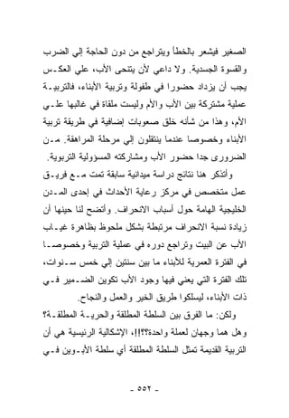 ‫ﺍﻟﺼﻐﻴﺭ ﻓﻴﺸﻌﺭ ﺒﺎﻟﺨﻁﺄ ﻭﻴﺘﺭﺍﺠﻊ ﻤﻥ ﺩﻭﻥ ﺍﻟﺤﺎﺠﺔ ﺇﻟﻲ ﺍﻟﻀﺭﺏ‬
‫ﻭﺍﻟﻘﺴﻭﺓ ﺍﻟﺠﺴﺩﻴﺔ. ﻭﻻ ﺩﺍﻋﻲ ﻷﻥ ﻴﺘﻨﺤﻰ ﺍﻷﺏ، ﻋﻠﻲ ﺍﻟﻌﻜـﺱ‬
‫ﻴﺠﺏ ﺃﻥ ﻴﺯﺩﺍﺩ ﺤﻀﻭﺭﺍ ﻓﻲ ﻁﻔﻭﻟﺔ ﻭﺘﺭﺒﻴﺔ ﺍﻷﺒﻨﺎﺀ، ﻓﺎﻟﺘﺭﺒﻴـﺔ‬
‫ﻋﻤﻠﻴﺔ ﻤﺸﺘﺭﻜﺔ ﺒﻴﻥ ﺍﻷﺏ ﻭﺍﻷﻡ ﻭﻟﻴﺴﺕ ﻤﻠﻘﺎﺓ ﻓﻲ ﻏﺎﻟﺒﻬﺎ ﻋﻠـﻲ‬
‫ﺍﻷﻡ، ﻭﻫﺫﺍ ﻤﻥ ﺸﺄﻨﻪ ﺨﻠﻕ ﺼﻌﻭﺒﺎﺕ ﺇﻀﺎﻓﻴﺔ ﻓﻲ ﻁﺭﻴﻘﺔ ﺘﺭﺒﻴﺔ‬
‫ﺍﻷﺒﻨﺎﺀ ﻭﺨﺼﻭﺼﺎ ﻋﻨﺩﻤﺎ ﻴﻨﺘﻘﻠﻭﻥ ﺇﻟﻲ ﻤﺭﺤﻠﺔ ﺍﻟﻤﺭﺍﻫﻘﺔ. ﻤـﻥ‬
‫ﺍﻟﻀﺭﻭﺭﻯ ﺠﺩﺍ ﺤﻀﻭﺭ ﺍﻷﺏ ﻭﻤﺸﺎﺭﻜﺘﻪ ﺍﻟﻤﺴﺅﻭﻟﻴﺔ ﺍﻟﺘﺭﺒﻭﻴﺔ.‬
‫ﻭﺃﺘﺫﻜﺭ ﻫﻨﺎ ﻨﺘﺎﺌﺞ ﺩﺭﺍﺴﺔ ﻤﻴﺩﺍﻨﻴﺔ ﺴﺎﺒﻘﺔ ﺘﻤﺕ ﻤـﻊ ﻓﺭﻴـﻕ‬
‫ﻋﻤل ﻤﺘﺨﺼﺹ ﻓﻲ ﻤﺭﻜﺯ ﺭﻋﺎﻴﺔ ﺍﻷﺤﺩﺍﺙ ﻓﻲ ﺇﺤﺩﻯ ﺍﻟﻤـﺩﻥ‬
‫ﺍﻟﺨﻠﻴﺠﻴﺔ ﺍﻟﻬﺎﻤﺔ ﺤﻭل ﺃﺴﺒﺎﺏ ﺍﻻﻨﺤﺭﺍﻑ. ﻭﺃﺘﻀﺢ ﻟﻨﺎ ﺤﻴﻨﻬﺎ ﺃﻥ‬
‫ﺯﻴﺎﺩﺓ ﻨﺴﺒﺔ ﺍﻻﻨﺤﺭﺍﻑ ﻤﺭﺘﺒﻁﺔ ﺒﺸﻜل ﻤﻠﺤﻭﻅ ﺒﻅﺎﻫﺭﺓ ﻏﻴـﺎﺏ‬
‫ﺍﻷﺏ ﻋﻥ ﺍﻟﺒﻴﺕ ﻭﺘﺭﺍﺠﻊ ﺩﻭﺭﻩ ﻓﻲ ﻋﻤﻠﻴﺔ ﺍﻟﺘﺭﺒﻴﺔ ﻭﺨﺼﻭﺼـﺎ‬
‫ﻓﻲ ﺍﻟﻔﺘﺭﺓ ﺍﻟﻌﻤﺭﻴﺔ ﻟﻸﺒﻨﺎﺀ ﻤﺎ ﺒﻴﻥ ﺴﻨﺘﻴﻥ ﺇﻟﻲ ﺨﻤﺱ ﺴـﻨﻭﺍﺕ،‬
‫ﺘﻠﻙ ﺍﻟﻔﺘﺭﺓ ﺍﻟﺘﻲ ﻴﻌﻨﻲ ﻓﻴﻬﺎ ﻭﺠﻭﺩ ﺍﻷﺏ ﺘﻜﻭﻴﻥ ﺍﻟﻀـﻤﻴﺭ ﻓـﻲ‬
         ‫ﺫﺍﺕ ﺍﻷﺒﻨﺎﺀ، ﻟﻴﺴﻠﻜﻭﺍ ﻁﺭﻴﻕ ﺍﻟﺨﻴﺭ ﻭﺍﻟﻌﻤل ﻭﺍﻟﻨﺠﺎﺡ.‬
‫ﻭﻟﻜﻥ: ﻤﺎ ﺍﻟﻔﺭﻕ ﺒﻴﻥ ﺍﻟﺴﻠﻁﺔ ﺍﻟﻤﻁﻠﻘﺔ ﻭﺍﻟﺤﺭﻴـﺔ ﺍﻟﻤﻁﻠﻘـﺔ؟‬
‫ﻭﻫل ﻫﻤﺎ ﻭﺠﻬﺎﻥ ﻟﻌﻤﻠﺔ ﻭﺍﺤﺩﺓ؟؟!!، ﺍﻹﺸﻜﺎﻟﻴﺔ ﺍﻟﺭﺌﻴﺴﻴﺔ ﻫﻲ ﺃﻥ‬
‫ﺍﻟﺘﺭﺒﻴﺔ ﺍﻟﻘﺩﻴﻤﺔ ﺘﻤﺜل ﺍﻟﺴﻠﻁﺔ ﺍﻟﻤﻁﻠﻘﺔ ﺃﻱ ﺴﻠﻁﺔ ﺍﻷﺒـﻭﻴﻥ ﻓـﻲ‬


                       ‫- ٢٥٥ -‬
 