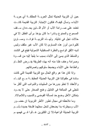 ‫ﺤﻴﻥ ﺃﻥ ﺍﻟﺘﺭﺒﻴﺔ ﺍﻟﺤﺩﻴﺜﺔ ﺘﻤﺜل ﺍﻟﺤﺭﻴـﺔ ﺍﻟﻤﻁﻠﻘـﺔ ﺃﻱ ﺤﺭﻴـﺔ‬
‫ﺍﻷﺒﻨﺎﺀ، ﻭﻨﺴﺄل ﻜﻴﻑ؟، ﻓﺘﻜﻭﻥ ﺍﻹﺠﺎﺒﺔ: ﺍﻟﺘﺭﺒﻴﺔ ﺍﻟﻘﺩﻴﻤﺔ ﻜﺎﻨـﺕ‬
‫ﺘﻌﺘﻤﺩ ﻋﻠﻲ ﺼـﺭﺍﻤﺔ ﺍﻷﺏ ﺃﻭ ﺍﻷﻡ ﺍﻟﻠـﺫﻴﻥ ﻴﺤـﺩﺩﺍﻥ ﺴـﻘﻑ‬
‫ﺍﻟﻤﺴﻤﻭﺡ ﻭﺍﻟﻤﻤﻨﻭﻉ ﻭﻨﺎﺩﺭﺍ ﻤﺎ ﻜﺎﻥ ﻴﺅﺨﺫ ﺒﺭﺃﻯ ﺍﻟﻁﻔل ﺇﻻ ﻓﻲ‬
‫ﺤﺎﻻﺕ ﺘﺠل ﻓﻲ ﺘﺩﻟﻴﻠﻪ. ﻭﻟﻬـﺫﻩ ﺍﻟﺘﺭﺒﻴـﺔ ﻓﻭﺍﺌـﺩ ﻭﻤﺴـﺎﻭﺉ‬
‫ﻜﺜﻴﺭﺓ.ﻤﻥ ﺃﺒﺭﺯ ﻫﺫﻩ ﺍﻟﻤﺴﺎﻭﺉ ﺇﺫﺍ ﻜﺎﻥ ﺍﻷﺏ ﻏﻴﺭ ﻤﺜﻘﻑ ﻭﻟﻴﺱ‬
‫ﻟﺩﻴﻪ ﺍﻷﻓﻕ ﺍﻟﻭﺍﺴﻊ ﻭﺍﻟﻨﻅﺭﺓ ﺍﻟﻤﺴﺘﻘﺒﻠﻴﺔ ﺍﻟﺸﻤﻭﻟﻴﺔ ﻓﻴﻘﻊ ﻓﻰ ﺍﻟﺘﺸﺩﺩ‬
‫ﻭﺍﻟﺘﺴﻠﻁ ﺍﻟﺫﻯ ﻴﺴﺊ ﺇﻟﻰ ﺍﻷﺒﻨﺎﺀ ﺒﺴﺒﺏ ﻤﺎ ﻴﻠﺠﺄ ﺇﻟﻴﻪ ﻤﻥ ﻗﺴـﻭﺓ‬
‫ﻭﺼﺭﺍﻤﺔ ﻭﻋﻨﻑ ﻅﻨﺎ ﻤﻨﻪ ﺃﻨﻪ ﺒﻬﺫﻩ ﺍﻟﻁﺭﻴﻘﺔ ﻴﻔـﺭﺽ ﺍﻟﻨﻅـﺎﻡ‬
                                   ‫ﹰ‬
          ‫ﻭﺍﻟﻁﺎﻋﺔ ﻋﻠﻰ ﺍﻷﺒﻨﺎﺀ ﻭﻴﻀﺒﻁ ﺴﻠﻭﻜﻬﻡ ﻭﺘﺼﺭﻓﺎﺘﻬﻡ.‬
‫ﻭﺇﺫﺍ ﻜﺎﻥ ﻫﺫﺍ ﻫﻭ ﻭﺍﻗﻊ ﺍﻟﺤﺎل ﻤﻊ ﺍﻟﺘﺭﺒﻴﺔ ﺍﻟﻘﺩﻴﻤﺔ ﺍﻟﺘﻲ ﻜﺎﻨﺕ‬
‫ﺴﺎﺌﺩﺓ ﻓﻰ ﻁﻔﻭﻟﺘﻨﺎ ﻓﺈﻥ ﺍﻟﺘﺭﺒﻴﺔ ﺍﻟﺤﺩﻴﺜﺔ ﺍﻟﻤﻁﺒﻘـﺔ ﻤـﻊ ﺍﻟﺒﻨـﺎﺀ‬
‫ﻭﺍﻷﺤﻔﺎﺩ ﻻ ﺘﺨﻠﻭ ﺒﺩﻭﺭﻫﺎ ﻤﻥ ﺍﻟﺴﻠﺒﻴﺎﺕ ﻭﺍﻟﺸﻭﺍﺌﺏ ﺍﻟﺘﻰ ﺃﻜﺜﺭ ﻤﺎ‬
‫ﺘﺘﺠﻠﻰ ﻓﻰ ﺍﻟﻤﺒﺎﻟﻐﺔ ﻓﻰ ﺍﻟﺘﺩﻟﻴل ﻭﻏﻨﺞ ﺍﻟﺼﻐﺎﺭ ﺤﺘﻰ ﻻ ﻴﻌـﻭﺩ‬
‫ﺒﺈﻤﻜﺎﻥ ﺍﻷﻫل ﻭﻀﻊ ﺤﺩ ﻟﻤﺴﺄﻟﺔ ﺍﻟﻔﻭﻀﻰ ﻭﺍﻟﺘﺴﻴﺏ ﻭﺍﻟﻼﻤﺒﺎﻻﺓ.‬
‫ﻭﻤﺎ ﻨﻼﺤﻅﻪ ﻓﻰ ﻤﺠﺎل ﺘﻁﻭﺭ ﺍﻷﻁﺭ ﺍﻟﺘﺭﺒﻭﻴﺔ ﺍﻥ ﺤﻀـﻭﺭ‬
‫ﺍﻷﺏ ﻭﺴﻴﻁﺭﺘﻪ ﺒﺩﺍ ﻴﻀﻌﻔﺎﻥ ﻟﺘﺤل ﻤﺤﻠﻬﻤﺎ ﻓﻠﺴﻔﺔ ﺠﺩﻴﺩﺓ ﺒﺄﺴـﻡ‬
‫ﺍﻟﺘﺭﺒﻴﺔ ﺍﻟﺤﺩﻴﺜﺔ ﺍﻟﻭﺍﻋﻴﺔ،ﺇﻻ ﺇﻥ ﺍﻟﻜﺜﻴﺭﻴﻥ ﻏـﺎﻟﻭﺍ ﻓـﻰ ﻓﻬﻤﻬـﻡ‬


                         ‫- ٣٥٥ -‬
 