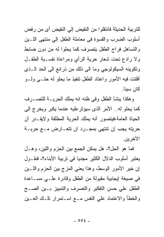 ‫ﻟﻠﺘﺭﺒﻴﺔ ﺍﻟﺤﺩﻴﺜﺔ ﻓﺎﻨﺘﻘﻠﻭﺍ ﻤﻥ ﺍﻟﻨﻘﻴﺽ ﺇﻟﻲ ﺍﻟﻨﻘﻴﺽ ﺃﻯ ﻤﻥ ﺭﻓﺽ‬
‫ﺃﺴﻠﻭﺏ ﺍﻟﻀﺭﺏ ﻭﺍﻟﻘﺴﻭﺓ ﻓﻰ ﻤﻌﺎﻤﻠﺔ ﺍﻟﻁﻔل ﺇﻟﻲ ﻤﻨﺘﻬﻰ ﺍﻟﻠـﻴﻥ‬
‫ﻭﺍﻟﺘﺴﺎﻫل ﻓﺭﺍﺡ ﺍﻟﻁﻔل ﻴﺘﺼﺭﻑ ﻜﻤﺎ ﻴﺤﻠﻭﺍ ﻟﻪ ﻤﻥ ﺩﻭﻥ ﻀﺎﺒﻁ‬
‫ﻭﻻ ﺭﺍﺩﻉ ﺘﺤﺕ ﺸﻌﺎﺭ ﺤﺭﻴﺔ ﺍﻟﺭﺃﻱ ﻭﻤﺭﺍﻋﺎﺓ ﻨﻔﺴـﻴﺔ ﺍﻟﻁﻔـل‬
‫ﻭﺘﻜﻭﻴﻨﻪ ﺍﻟﺴﻴﻜﻭﻟﻭﺠﻲ ﻭﻤﺎ ﺍﻟﻰ ﺫﻟﻙ ﻤﻥ ﺫﺭﺍﺌﻊ ﺍﻟﻰ ﺍﻟﺤﺩ ﺍﻟـﺫﻯ‬
‫ﺃﻓﻠﺘﺕ ﻓﻴﻪ ﺍﻷﻤﻭﺭ ﻭﺍﻋﺘﺎﺩ ﺍﻟﻁﻔل ﺘﻨﻔﻴﺫ ﻤﺎ ﻴﺤﻠﻭ ﻟﻪ ﺤﺘـﻰ ﻭﻟـﻭ‬
                                              ‫ﻜﺎﻥ ﺴﻴﺌﺎ.‬
‫ﻭﻫﻜﺫﺍ ﻴﻨﺸﺄ ﺍﻟﻁﻔل ﻭﻓﻰ ﻅﻨﻪ ﺍﻨﻪ ﻴﻤﻠﻙ ﺍﻟﺤﺭﻴـﺔ ﻟﻠﺘﺼـﺭﻑ‬
‫ﻜﻤﺎ ﻴﺤﻠﻭ ﻟﻪ.. ﺍﻷﻤﺭ ﺍﻟﺫﻯ ﺴﻴﺅﺜﺭﻋﻠﻴﻪ ﻋﻨﺩﻤﺎ ﻴﻜﺒﺭ ﻭﻴﺨﺭﺝ ﺍﻟﻰ‬
‫ﺍﻟﺤﻴﺎﺓ ﺍﻟﻌﺎﻤﺔ،ﻓﻴﺘﺼﻭﺭ ﺃﻨﻪ ﻴﻤﻠﻙ ﺍﻟﺤﺭﻴﺔ ﺍﻟﻤﻁﻠﻘﺔ ﻭﻻﻴﻘـﺩﺭ ﺃﻥ‬
‫ﺤﺭﻴﺘﻪ ﻴﺠﺏ ﺇﻥ ﺘﻨﺘﻬﻰ ﺒﻤﺠـﺭﺩ ﺍﻥ ﺘﺘﻌـﺎﺭﺽ ﻤـﻊ ﺤﺭﻴـﺔ‬
                                              ‫ﺍﻵﺨﺭﻴﻥ.‬
‫ﻓﻤﺎ ﻫﻭ ﺍﻟﺤل؟، ﻫل ﻴﻤﻜﻥ ﺍﻟﺠﻤﻊ ﺒﻴﻥ ﺍﻟﺤﺯﻡ ﻭﺍﻟﻠﻴﻥ، ﻭﻫـل‬
‫ﻴﻌﺘﺒﺭ ﺃﺴﻠﻭﺏ ﺍﻟﺩﻻل ﺍﻟﻜﺜﻴﺭ ﻤﺠﺩﻴﺎ ﻓﻲ ﺘﺭﺒﻴﺔ ﺍﻷﺒﻨﺎﺀ؟، ﻓﻨﻘـﻭل‬
‫ﺇﻥ ﺨﻴﺭ ﺍﻷﻤﻭﺭ ﺍﻟﻭﺴﻁ، ﻭﻫﺫﺍ ﻴﻌﻨﻲ ﺍﻟﻤﺯﺝ ﺒﻴﻥ ﺍﻟﺤﺯﻡ ﻭﺍﻟﻠـﻴﻥ‬
‫ﻓﻲ ﺼﻴﻐﺔ ﺇﻴﺠﺎﺒﻴﺔ ﻤﻘﺒﻭﻟﺔ ﻤﻥ ﺍﻟﻁﻔل ﻭﻗﺎﺩﺭﺓ ﻋﻠـﻲ ﻤﺴـﺎﻋﺩﺓ‬
‫ﺍﻟﻁﻔل ﻋﻠﻲ ﺤﺴﻥ ﺍﻟﺘﻔﻜﻴﺭ ﻭﺍﻟﺘﺼﺭﻑ ﻭﺍﻟﺘﻤﻴﻴﺯ ﺒـﻴﻥ ﺍﻟﺼـﺢ‬
‫ﻭﺍﻟﺨﻁﺄ ﻭﺍﻻﻋﺘﻤﺎﺩ ﻋﻠﻲ ﺍﻟﻨﻔﺱ ﻤـﻊ ﺍﺴـﺘﻤﺭﺍﺭ ﺘﻠـﻙ ﺍﻟﻌـﻴﻥ‬


                       ‫- ٤٥٥ -‬
 