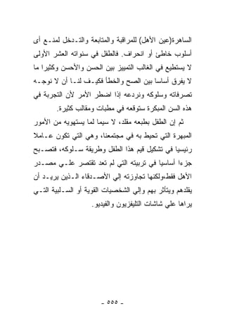 ‫ﺍﻟﺴﺎﻫﺭﺓ)ﻋﻴﻥ ﺍﻷﻫل( ﻟﻠﻤﺭﺍﻗﺒﺔ ﻭﺍﻟﻤﺘﺎﺒﻌﺔ ﻭﺍﻟﺘـﺩﺨل ﻟﻤﻨـﻊ ﺃﻯ‬
‫ﺃﺴﻠﻭﺏ ﺨﺎﻁﺊ ﺃﻭ ﺍﻨﺤﺭﺍﻑ. ﻓﺎﻟﻁﻔل ﻓﻲ ﺴﻨﻭﺍﺘﻪ ﺍﻟﻌﺸﺭ ﺍﻷﻭﻟﻰ‬
‫ﻻ ﻴﺴﺘﻁﻴﻊ ﻓﻲ ﺍﻟﻐﺎﻟﺏ ﺍﻟﺘﻤﻴﻴﺯ ﺒﻴﻥ ﺍﻟﺤﺴﻥ ﻭﺍﻷﺤﺴﻥ ﻭﻜﺜﻴﺭﺍ ﻤﺎ‬
‫ﻻ ﻴﻔﺭﻕ ﺃﺴﺎﺴﺎ ﺒﻴﻥ ﺍﻟﺼﺢ ﻭﺍﻟﺨﻁﺄ ﻓﻜﻴـﻑ ﻟﻨـﺎ ﺃﻥ ﻻ ﻨﻭﺠـﻪ‬
‫ﺘﺼﺭﻓﺎﺘﻪ ﻭﺴﻠﻭﻜﻪ ﻭﻨﺭﺩﻋﻪ ﺇﺫﺍ ﺍﻀﻁﺭ ﺍﻷﻤﺭ ﻷﻥ ﺍﻟﺘﺠﺭﺒﺔ ﻓﻲ‬
        ‫ﻫﺫﻩ ﺍﻟﺴﻥ ﺍﻟﻤﺒﻜﺭﺓ ﺴﺘﻭﻗﻌﻪ ﻓﻲ ﻤﻁﺒﺎﺕ ﻭﻤﻘﺎﻟﺏ ﻜﺜﻴﺭﺓ.‬
‫ﺜﻡ ﺇﻥ ﺍﻟﻁﻔل ﺒﻁﺒﻌﻪ ﻤﻘﻠﺩ، ﻻ ﺴﻴﻤﺎ ﻟﻤﺎ ﻴﺴﺘﻬﻭﻴﻪ ﻤﻥ ﺍﻷﻤﻭﺭ‬
‫ﺍﻟﻤﺒﻬﺭﺓ ﺍﻟﺘﻲ ﺘﺤﻴﻁ ﺒﻪ ﻓﻲ ﻤﺠﺘﻤﻌﻨﺎ، ﻭﻫﻲ ﺍﻟﺘﻲ ﺘﻜﻭﻥ ﻋـﺎﻤﻼ‬
‫ﺭﺌﻴﺴﻴﺎ ﻓﻲ ﺘﺸﻜﻴل ﻗﻴﻡ ﻫﺫﺍ ﺍﻟﻁﻔل ﻭﻁﺭﻴﻘﺔ ﺴـﻠﻭﻜﻪ، ﻓﺘﺼـﺒﺢ‬
‫ﺠﺯﺀﺍ ﺃﺴﺎﺴﻴﺎ ﻓﻲ ﺘﺭﺒﻴﺘﻪ ﺍﻟﺘﻲ ﻟﻡ ﺘﻌﺩ ﺘﻘﺘﺼﺭ ﻋﻠـﻲ ﻤﺼـﺩﺭ‬
‫ﺍﻷﻫل ﻓﻘﻁ،ﻭﻟﻜﻨﻬﺎ ﺘﺠﺎﻭﺯﺘﻪ ﺇﻟﻲ ﺍﻷﺼـﺩﻗﺎﺀ ﺍﻟـﺫﻴﻥ ﻴﺭﻴـﺩ ﺃﻥ‬
‫ﻴﻘﻠﺩﻫﻡ ﻭﻴﺘﺄﺜﺭ ﺒﻬﻡ ﻭﺇﻟﻲ ﺍﻟﺸﺨﺼﻴﺎﺕ ﺍﻟﻘﻭﻴﺔ ﺃﻭ ﺍﻟﺴـﻠﺒﻴﺔ ﺍﻟﺘـﻲ‬
                    ‫ﻴﺭﺍﻫﺎ ﻋﻠﻲ ﺸﺎﺸﺎﺕ ﺍﻟﺘﻠﻴﻔﺯﻴﻭﻥ ﻭﺍﻟﻔﻴﺩﻴﻭ.‬




                       ‫- ٥٥٥ -‬
 