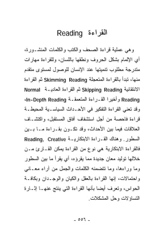 ‫ﺍﻟﻘﺭﺍﺀﺓ ‪Reading‬‬

‫ﻭﻫﻲ ﻋﻤﻠﻴﺔ ﻗﺭﺍﺀﺓ ﺍﻟﺼﺤﻑ ﻭﺍﻟﻜﺘﺏ ﻭﺍﻟﻜﻠﻤﺎﺕ ﺍﻟﻤﻨﺸـﻭﺭﺓ،‬
‫ﺃﻱ ﺍﻹﻟﻤﺎﻡ ﺒﺸﻜل ﺍﻟﺤﺭﻭﻑ ﻭﻨﻁﻘﻬﺎ ﺒﺎﻟﻠﺴﺎﻥ، ﻭﻟﻠﻘﺭﺍﺀﺓ ﻤﻬﺎﺭﺍﺕ‬
‫ﻤﺘﺩﺭﺠﺔ ﻤﻁﻠﻭﺏ ﺘﻨﻤﻴﺘﻬﺎ ﻋﻨﺩ ﺍﻹﻨﺴﺎﻥ ﻟﻠﻭﺼﻭل ﻟﻤﺴﺘﻭﻯ ﻤﺘﻘﺩﻡ‬
‫ﻤﻨﻬﺎ، ﺘﺒﺩﺃ ﺒﺎﻟﻘﺭﺍﺀﺓ ﺍﻟﻤﺘﻌﺠﻠﺔ ‪ Skimming Reading‬ﺜﻡ ﺍﻟﻘﺭﺍﺀﺓ‬
‫ﺍﻻﻨﺘﻘﺎﺌﻴﺔ ‪ Skipping Reading‬ﺜﻡ ﺍﻟﻘﺭﺍﺀﺓ ﺍﻟﻌﺎﺩﻴـﺔ ‪Normal‬‬
‫‪ Reading‬ﻭﺃﺨﻴﺭﺍ ﺍﻟﻘـﺭﺍﺀﺓ ﺍﻟﻤﺘﻌﻤﻘـﺔ ‪،In-Depth Reading‬‬
                                     ‫ﹰ‬
‫ﻭﻗﺩ ﺘﻌﻨﻲ ﺍﻟﻘﺭﺍﺀﺓ ﺍﻟﺘﻔﻜﻴﺭ ﻓﻲ ﺍﻷﺤـﺩﺍﺙ ﺍﻟﺴﻴﺎﺴـﻴﺔ ﺍﻟﻤﺤﻴﻁـﺔ‬
‫ﻗﺭﺍﺀﺓ ﻓﺎﺤﺼﺔ ﻤﻥ ﺃﺠل ﺍﺴﺘﺸﻔﺎﻑ ﺁﻓﺎﻕ ﺍﻟﻤﺴﺘﻘﺒل، ﻭﺍﻜﺘﺸـﺎﻑ‬
‫ﺍﻟﻌﻼﻗﺎﺕ ﻓﻴﻤﺎ ﺒﻴﻥ ﺍﻷﺤﺩﺍﺙ، ﻭﻗﺩ ﺘﻜـﻭﻥ ﺒﻘـﺭﺍﺀﺓ ﻤـﺎ ﺒـﻴﻥ‬
‫ﺍﻟﺴﻁﻭﺭ. ﻭﻫﻨﺎﻙ ﺍﻟﻘـﺭﺍﺀﺓ ﺍﻻﺒﺘﻜﺎﺭﻴـﺔ ‪Reading, Creative‬‬
‫ﻓﺎﻟﻘﺭﺍﺀﺓ ﺍﻻﺒﺘﻜﺎﺭﻴﺔ ﻫﻲ ﻨﻭﻉ ﻤﻥ ﺍﻟﻘﺭﺍﺀﺓ ﻴﻤﻜﻥ ﺍﻟﻘـﺎﺭﺉ ﻤـﻥ‬
‫ﺨﻼﻟﻬﺎ ﺘﻭﻟﻴﺩ ﻤﻌﺎﻥ ﺠﺩﻴﺩﺓ ﻤﻤﺎ ﻴﻘﺭﺅﻩ، ﺃﻱ ﻴﻘﺭﺃ ﻤﺎ ﺒﻴﻥ ﺍﻟﺴﻁﻭﺭ‬
‫ﻭﻤﺎ ﻭﺭﺍﺀﻫﺎ، ﻭﻤﺎ ﺘﺘﻀﻤﻨﻪ ﺍﻟﻜﻠﻤﺎﺕ ﻭﺍﻟﺠﻤل ﻤﻥ ﺁﺭﺍﺀ ﻤﻌـﺎﻨﻲ‬
‫ﻭﺍﺤﺘﻤﺎﻻﺕ، ﺇﻨﻬﺎ ﺍﻟﻘﺭﺍﺀﺓ ﺒﺎﻟﻌﻘل ﻭﺍﻟﻜﻴﺎﻥ ﻭﺍﻟﻭﺠـﺩﺍﻥ ﻭﺒﻜﺎﻓـﺔ‬
‫ﺍﻟﺤﻭﺍﺱ، ﻭ ﹸﻌﺭﻑ ﺃﻴﻀﺎ ﺒﺄﻨﻬﺎ ﺍﻟﻘﺭﺍﺀﺓ ﺍﻟﺘﻲ ﻴﻨﺘﺞ ﻋﻨﻬـﺎ ﺇﺜـﺎﺭﺓ‬
                                     ‫ﹰ‬       ‫ﺘ‬
                               ‫ﺍﻟﺘﺴﺎﺅﻻﺕ ﻭﺤل ﺍﻟﻤﺸﻜﻼﺕ.‬


                       ‫- ٦٥٥ -‬
 