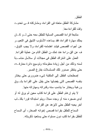 ‫ﺍﻟﻁﻔل.‬
‫ﻤﺸﺎﺭﻜﺔ ﺍﻟﻁﻔل ﻤﺘﻌﺘﻪ ﻓﻰ ﺍﻟﻘﺭﺍﺀﺓ، ﻭﻤﺸﺎﺭﻜﺘﻪ ﻓـﻰ ﺘﺤﺩﻴـﺩ‬
                                       ‫ﻭﻗﺕ ﻟﻠﻘﺭﺍﺀﺓ ﻤﻌﺎ.‬
‫ﻤﺘﺎﺒﻌﺔ ﻗﺭﺍﺀﺓ ﺍﻟﻘﺼﺹ ﺍﻟﻤﺴﻠﻴﺔ ﻟﻠﻁﻔل ﻤﻌﻪ ﺤﺘﻰ ﻟـﻭ ﻜـﺎﻥ‬
‫ﻴﻤﻠﻙ ﻤﻬﺎﺭﺓ ﺍﻟﻘﺭﺍﺀﺓ، ﻓﻘﺩ ﻴﺴﺎﻋﺩﻩ ﺍﻷﺴﻠﻭﺏ ﺍﻟﺸﻴﻕ ﻓﻰ ﺍﻟﺘﻌﺒﻴـﺭ‬
‫ﻋﻥ ﺃﺠﻭﺍﺀ ﺍﻟﻘﺼﺹ ﻓﻴﺸﺩ ﺍﻫﺘﻤﺎﻤﻪ ﻟﻠﻘﺭﺍﺀﺓ، ﻭﻻ ﻴﺠﺏ ﺍﻟﺘﻭﻕ-‬
‫ﻑ ﻋﻥ ﺍﻟﻕ-ﺭﺍﺀﺓ ﻋﻨﺩ ﺘﻤﻙ-ﻥ ﺍﻟﻁﻔل ﺍﻟﺘﺎﻡ ﻤﻥ ﻋﻤﻠﻴﺔ ﺍﻟﻘﺭﺍﺀﺓ.‬
‫ﺍﻟﻌﻤل ﻋﻠﻰ ﺍﺸﺘﺭﺍﻙ ﺍﻟﻁﻔل ﻓﻰ ﻤﺠﻼﺕ ﺃﻭ ﺴﻼﺴل ﻤﻨﺎﺴـﺒﺔ‬
‫ﻟﺴﻨﻪ ﻭﺫﻟﻙ ﻤﻥ ﺃﺠل ﺯﻴﺎﺩﺓ ﻤﻌﻠﻭﻤﺎﺘﻪ ﻭﺘﻭﺴﻴﻊ ﺩﺍﺌﺭﺓ ﻤﻌﺎﺭﻓـﻪ،‬
          ‫ﺤﺘﻰ ﻴﻨﺘﻅﺭ ﺼﺩﻭﺭ ﺘﻠﻙ ﺍﻟﻤﺴﻠﺴﻼﺕ ﺒﻔﺎﺭﻍ ﺍﻟﺼﺒﺭ.‬
‫ﺇﺼﻁﺤﺎﺏ ﺍﻟﻁﻔل ﺇﻟﻰ ﺍﻟﻤﻜﺘﺒﺔ ﺸﻰﺀ ﻀﺭﻭﺭﻯ ﺤﺘﻰ ﻴﺨﺘﺎﺭ‬
‫ﺒﻨﻔﺴﻪ ﺍﻟﻘﺼﺹ ﺍﻟﺘﻰ ﻴﻔﻀﻠﻬﺎ ﺤﺘﻰ ﻴﻘﺒل ﻋﻠﻰ ﺍﻟﻘﺭﺍﺀﺓ ﺒﺸـﻭﻕ‬
      ‫ﻭﺭﻏﺒﺔ ﻭﻴﺨﺘﺎﺭ ﻤﺎ ﻴﻨﺎﺴﺏ ﺴﻨﻪ ﻭﻗﺩﺭﺍﺘﻪ ﻭﻤﻬﺎﺭﺍﺘﻪ ﻤﻨﻬﺎ.‬
‫ﻻ ﻴﺘﻡ ﺇﺭﻏﺎﻡ ﺍﻟﻁﻔل ﻋﻠﻰ ﻗﺭﺍﺀﺓ ﻜﺘﺎﺏ ﻤﻌﻴﻥ ﻟﻡ ﻴﺭﻕ ﻟﻪ ﺃﻭ‬
‫ﺃﺒﺩﻯ ﻀﺠﺭﻩ ﻤﻨﻪ ﺃﻭ ﻭﺠﺩﻩ ﻤ ِﻼ، ﻭﻴﺘﻡ ﺍﺴﺘﺒﺩﺍﻟﻪ ﻓﻭ ‪‬ﺍ ﺒﻜﺘـﺎﺏ‬
        ‫ﺭ‬                    ‫‪‬ﻤ‬
                 ‫ﺁﺨﺭ ﻴﺤﺒﻪ ﺍﻟﻁﻔل ﺤﺘﻰ ﻻﻴﺯﻫﺩ ﻋﻥ ﺍﻟﻘﺭﺍﺀﺓ.‬
‫ﺍﻟﺴﻤﺎﺡ ﻟﻠﻁﻔل ﺒﻘﺭﺍﺀﺓ ﻗﺼﺹ ﺇﺨﻭﺍﻨﻪ ﺍﻟﺼﻐﺎﺭ، ﺃﻯ ﺍﻟﺴﻤﺎﺡ‬
       ‫ﻟﻠﻁﻔل ﺒﻘﺭﺍﺀﺓ ﻜﺘﺏ ﺩﻭﻥ ﻤﺴﺘﻭﺍﻩ ﺤﺘﻰ ﻴﺴﺘﻌﻴﺩ ﺫﻜﺭﻴﺎﺘﻪ.‬


                       ‫- ٨٥٥ -‬
 