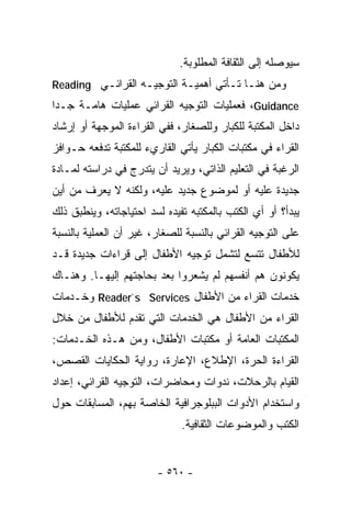 ‫ﺴﻴﻭﺼﻠﻪ ﺇﻟﻰ ﺍﻟﺜﻘﺎﻓﺔ ﺍﻟﻤﻁﻠﻭﺒﺔ.‬
‫ﻭﻤﻥ ﻫﻨـﺎ ﺘـﺄﺘﻲ ﺃﻫﻤﻴـﺔ ﺍﻟﺘﻭﺠﻴـﻪ ﺍﻟﻘﺭﺍﺌـﻲ ‪Reading‬‬
‫‪ ،Guidance‬ﻓﻌﻤﻠﻴﺎﺕ ﺍﻟﺘﻭﺠﻴﻪ ﺍﻟﻘﺭﺍﺌﻲ ﻋﻤﻠﻴﺎﺕ ﻫﺎﻤـﺔ ﺠـﺩﺍ‬
‫ﹰ‬
‫ﺩﺍﺨل ﺍﻟﻤﻜﺘﺒﺔ ﻟﻠﻜﺒﺎﺭ ﻭﻟﻠﺼﻐﺎﺭ، ﻓﻔﻲ ﺍﻟﻘﺭﺍﺀﺓ ﺍﻟﻤﻭﺠﻬﺔ ﺃﻭ ﺇﺭﺸﺎﺩ‬
‫ﺍﻟﻘﺭﺍﺀ ﻓﻲ ﻤﻜﺘﺒﺎﺕ ﺍﻟﻜﺒﺎﺭ ﻴﺄﺘﻲ ﺍﻟﻘﺎﺭﻱﺀ ﻟﻠﻤﻜﺘﺒﺔ ﺘﺩﻓﻌﻪ ﺤـﻭﺍﻓﺯ‬
‫ﺍﻟﺭﻏﺒﺔ ﻓﻲ ﺍﻟﺘﻌﻠﻴﻡ ﺍﻟﺫﺍﺘﻲ، ﻭﻴﺭﻴﺩ ﺃﻥ ﻴﺘﺩﺭﺝ ﻓﻲ ﺩﺭﺍﺴﺘﻪ ﻟﻤـﺎﺩﺓ‬
‫ﺠﺩﻴﺩﺓ ﻋﻠﻴﻪ ﺃﻭ ﻟﻤﻭﻀﻭﻉ ﺠﺩﻴﺩ ﻋﻠﻴﻪ، ﻭﻟﻜﻨﻪ ﻻ ﻴﻌﺭﻑ ﻤﻥ ﺃﻴﻥ‬
‫ﻴﺒﺩﺃ؟ ﺃﻭ ﺃﻱ ﺍﻟﻜﺘﺏ ﺒﺎﻟﻤﻜﺘﺒﻪ ﺘﻔﻴﺩﻩ ﻟﺴﺩ ﺍﺤﺘﻴﺎﺠﺎﺘﻪ، ﻭﻴﻨﻁﺒﻕ ﺫﻟﻙ‬
‫ﻋﻠﻰ ﺍﻟﺘﻭﺠﻴﻪ ﺍﻟﻘﺭﺍﺌﻲ ﺒﺎﻟﻨﺴﺒﺔ ﻟﻠﺼﻐﺎﺭ، ﻏﻴﺭ ﺃﻥ ﺍﻟﻌﻤﻠﻴﺔ ﺒﺎﻟﻨﺴﺒﺔ‬
‫ﻟﻸﻁﻔﺎل ﺘﺘﺴﻊ ﻟﺘﺸﻤل ﺘﻭﺠﻴﻪ ﺍﻷﻁﻔﺎل ﺇﻟﻰ ﻗﺭﺍﺀﺍﺕ ﺠﺩﻴﺩﺓ ﻗـﺩ‬
‫ﻴﻜﻭﻨﻭﻥ ﻫﻡ ﺃﻨﻔﺴﻬﻡ ﻟﻡ ﻴﺸﻌﺭﻭﺍ ﺒﻌﺩ ﺒﺤﺎﺠﺘﻬﻡ ﺇﻟﻴﻬـﺎ. ﻭﻫﻨـﺎﻙ‬
‫ﺨﺩﻤﺎﺕ ﺍﻟﻘﺭﺍﺀ ﻤﻥ ﺍﻷﻁﻔﺎل ‪ Reader`s Services‬ﻭﺨـﺩﻤﺎﺕ‬
‫ﺍﻟﻘﺭﺍﺀ ﻤﻥ ﺍﻷﻁﻔﺎل ﻫﻲ ﺍﻟﺨﺩﻤﺎﺕ ﺍﻟﺘﻲ ﺘﻘﺩﻡ ﻟﻸﻁﻔﺎل ﻤﻥ ﺨﻼل‬
‫ﺍﻟﻤﻜﺘﺒﺎﺕ ﺍﻟﻌﺎﻤﺔ ﺃﻭ ﻤﻜﺘﺒﺎﺕ ﺍﻷﻁﻔﺎل، ﻭﻤﻥ ﻫـﺫﻩ ﺍﻟﺨـﺩﻤﺎﺕ:‬
‫ﺍﻟﻘﺭﺍﺀﺓ ﺍﻟﺤﺭﺓ، ﺍﻹﻁﻼﻉ، ﺍﻹﻋﺎﺭﺓ، ﺭﻭﺍﻴﺔ ﺍﻟﺤﻜﺎﻴﺎﺕ ﺍﻟﻘﺼﺹ،‬
‫ﺍﻟﻘﻴﺎﻡ ﺒﺎﻟﺭﺤﻼﺕ، ﻨﺩﻭﺍﺕ ﻭﻤﺤﺎﻀﺭﺍﺕ، ﺍﻟﺘﻭﺠﻴﻪ ﺍﻟﻘﺭﺍﺌﻲ، ﺇﻋﺩﺍﺩ‬
‫ﻭﺍﺴﺘﺨﺩﺍﻡ ﺍﻷﺩﻭﺍﺕ ﺍﻟﺒﺒﻠﻭﺠﺭﺍﻓﻴﺔ ﺍﻟﺨﺎﺼﺔ ﺒﻬﻡ، ﺍﻟﻤﺴﺎﺒﻘﺎﺕ ﺤﻭل‬
                              ‫ﺍﻟﻜﺘﺏ ﻭﺍﻟﻤﻭﻀﻭﻋﺎﺕ ﺍﻟﺜﻘﺎﻓﻴﺔ.‬


                        ‫- ٠٦٥ -‬
 