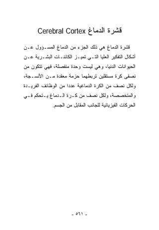 ‫ﻗﺸﺭﺓ ﺍﻟﺩﻤﺎﻍ ‪Cerebral Cortex‬‬

‫ﻗﺸﺭﺓ ﺍﻟﺩﻤﺎﻍ ﻫﻲ ﺫﻟﻙ ﺍﻟﺠﺯﺀ ﻤﻥ ﺍﻟﺩﻤﺎﻍ ﺍﻟﻤﺴـﺅﻭل ﻋـﻥ‬
‫ﺃﺸﻜﺎل ﺍﻟﺘﻔﻜﻴﺭ ﺍﻟﻌﻠﻴﺎ ﺍﻟﺘـﻲ ﺘﻤﻴـﺯ ﺍﻟﻜﺎﺌﻨـﺎﺕ ﺍﻟﺒﺸـﺭﻴﺔ ﻋـﻥ‬
‫ﺍﻟﺤﻴﻭﺍﻨﺎﺕ ﺍﻟﺩﻨﻴﺎ، ﻭﻫﻲ ﻟﻴﺴﺕ ﻭﺤﺩﺓ ﻤﻨﻔﺼﻠﺔ، ﻓﻬﻲ ﺘﺘﻜﻭﻥ ﻤﻥ‬
‫ﻨﺼﻔﻰ ﻜﺭﺓ ﻤﺴﺘﻘﻠﻴﻥ ﺘﺭﺒﻁﻬﻤﺎ ﺤﺯﻤﺔ ﻤﻌﻘﺩﺓ ﻤـﻥ ﺍﻷﻨﺴـﺠﺔ،‬
‫ﻭﻟﻜل ﻨﺼﻑ ﻤﻥ ﺍﻟﻜﺭﺓ ﺍﻟﺩﻤﺎﻏﻴﺔ ﻋﺩﺩﺍ ﻤﻥ ﺍﻟﻭﻅﺎﺌﻑ ﺍﻟﻔﺭﻴـﺩﺓ‬
                    ‫ﹰ‬
‫ﻭﺍﻟﻤﺘﺨﺼﺼﺔ، ﻭﻟﻜل ﻨﺼﻑ ﻤﻥ ﻜـﺭﺓ ﺍﻟـﺩﻤﺎﻍ ﻴـﺘﺤﻜﻡ ﻓـﻲ‬
              ‫ﺍﻟﺤﺭﻜﺎﺕ ﺍﻟﻔﻴﺯﻴﺎﺌﻴﺔ ﻟﻠﺠﺎﻨﺏ ﺍﻟﻤﻘﺎﺒل ﻤﻥ ﺍﻟﺠﺴﻡ.‬




                       ‫- ١٦٥ -‬
 