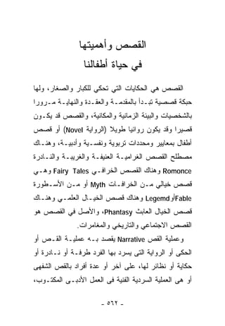 ‫ﺍﻟﻘﺼﺹ ﻭﺃﻫﻤﻴﺘﻬﺎ‬
                 ‫ﻓﻲ ﺤﻴﺎﺓ ﺃﻁﻔﺎﻟﻨﺎ‬
‫ﺍﻟﻘﺼﺹ ﻫﻲ ﺍﻟﺤﻜﺎﻴﺎﺕ ﺍﻟﺘﻲ ﺘﺤﻜﻲ ﻟﻠﻜﺒﺎﺭ ﻭﺍﻟﺼﻐﺎﺭ، ﻭﻟﻬﺎ‬
‫ﺤﺒﻜﺔ ﻗﺼﺼﻴﺔ ﺘﺒـﺩﺃ ﺒﺎﻟﻤﻘﺩﻤـﺔ ﻭﺍﻟﻌﻘـﺩﺓ ﻭﺍﻟﻨﻬﺎﻴـﺔ ﻤـﺭﻭﺭﺍ‬
‫ﹰ‬
‫ﺒﺎﻟﺸﺨﺼﻴﺎﺕ ﻭﺍﻟﺒﻴﺌﺔ ﺍﻟﺯﻤﺎﻨﻴﺔ ﻭﺍﻟﻤﻜﺎﻨﻴﺔ، ﻭﺍﻟﻘﺼﺹ ﻗﺩ ﻴﻜـﻭﻥ‬
‫ﻗﺼﻴﺭﺍ ﻭﻗﺩ ﻴﻜﻭﻥ ﺭﻭﺍﺌﻴﺎ ﻁﻭﻴﻼ )ﺍﻟﺭﻭﺍﻴﺔ ‪ (Novel‬ﺃﻭ ﻗﺼﺹ‬
                       ‫ﹰ‬                    ‫ﹰ‬
‫ﺃﻁﻔﺎل ﺒﻤﻌﺎﻴﻴﺭ ﻭﻤﺤﺩﺩﺍﺕ ﺘﺭﺒﻭﻴﺔ ﻭﻨﻔﺴـﻴﺔ ﻭﺃﺩﺒﻴـﺔ، ﻭﻫﻨـﺎﻙ‬
‫ﻤﺼﻁﻠﺢ ﺍﻟﻘﺼﺹ ﺍﻟﻐﺭﺍﻤﻴـﺔ ﺍﻟﻌﻨﻴﻔـﺔ ﻭﺍﻟﻐﺭﻴﺒـﺔ ﻭﺍﻟﻨـﺎﺩﺭﺓ‬
‫‪ Romonce‬ﻭﻫﻨﺎﻙ ﺍﻟﻘﺼﺹ ﺍﻟﺨﺭﺍﻓـﻲ ‪ Fairy Tales‬ﻭﻫـﻲ‬
‫ﻗﺼﺹ ﺨﻴﺎﻟﻲ ﻤـﻥ ﺍﻟﺨﺭﺍﻓـﺎﺕ ‪ Myth‬ﺃﻭ ﻤـﻥ ﺍﻷﺴـﻁﻭﺭﺓ‬
‫‪Fable‬ﺃﻭ‪ Legemd‬ﻭﻫﻨﺎﻙ ﻗﺼﺹ ﺍﻟﺨﻴـﺎل ﺍﻟﻌﻠﻤـﻲ ﻭﻫﻨـﺎﻙ‬
‫ﻗﺼﺹ ﺍﻟﺨﻴﺎل ﺍﻟﻌﺎﺒﺙ ‪ ،Phantasy‬ﻭﺍﻷﺼل ﻓﻲ ﺍﻟﻘﺼﺹ ﻫﻭ‬
               ‫ﺍﻟﻘﺼﺹ ﺍﻻﺠﺘﻤﺎﻋﻲ ﻭﺍﻟﺘﺎﺭﻴﺨﻲ ﻭﺍﻟﻤﻐﺎﻤﺭﺍﺕ.‬
‫ﻭﻋﻤﻠﻴﺔ ﺍﻟﻘﺹ ‪ Narrative‬ﻴﻘﺼﺩ ﺒـﻪ ﻋﻤﻠﻴـﺔ ﺍﻟﻘـﺹ ﺃﻭ‬
‫ﺍﻟﺤﻜﻰ ﺃﻭ ﺍﻟﺭﻭﺍﻴﺔ ﺍﻟﺘﻰ ﻴﺴﺭﺩ ﺒﻬﺎ ﺍﻟﻔﺭﺩ ﻁﺭﻓـﺔ ﺃﻭ ﻨـﺎﺩﺭﺓ ﺃﻭ‬
‫ﺤﻜﺎﻴﺔ ﺃﻭ ﻨﻅﺎﺌﺭ ﻟﻬﺎ، ﻋﻠﻰ ﺁﺨﺭ ﺃﻭ ﻋﺩﺓ ﺃﻓﺭﺍﺩ ﺒﺎﻟﻘﺹ ﺍﻟﺸﻔﻬﻰ‬
‫ﺃﻭ ﻫﻰ ﺍﻟﻌﻤﻠﻴﺔ ﺍﻟﺴﺭﺩﻴﺔ ﺍﻟﻔﻨﻴﺔ ﻓﻰ ﺍﻟﻌﻤل ﺍﻷﺩﺒـﻰ ﺍﻟﻤﻜﺘـﻭﺏ،‬

                       ‫- ٢٦٥ -‬
 