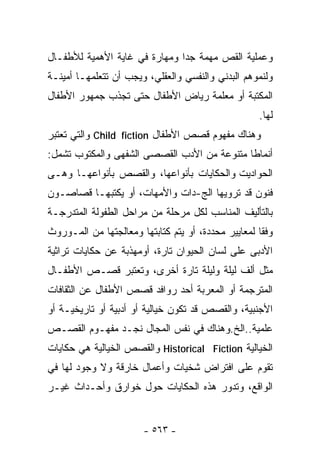 ‫ﻭﻋﻤﻠﻴﺔ ﺍﻟﻘﺹ ﻤﻬﻤﺔ ﺠﺩﺍ ﻭﻤﻬﺎﺭﺓ ﻓﻲ ﻏﺎﻴﺔ ﺍﻷﻫﻤﻴﺔ ﻟﻸﻁﻔـﺎل‬
                              ‫ﹰ‬
‫ﻭﻟﻨﻤﻭﻫﻡ ﺍﻟﺒﺩﻨﻲ ﻭﺍﻟﻨﻔﺴﻲ ﻭﺍﻟﻌﻘﻠﻲ، ﻭﻴﺠﺏ ﺃﻥ ﺘﺘﻌﻠﻤﻬـﺎ ﺃﻤﻴﻨـﺔ‬
‫ﺍﻟﻤﻜﺘﺒﺔ ﺃﻭ ﻤﻌﻠﻤﺔ ﺭﻴﺎﺽ ﺍﻷﻁﻔﺎل ﺤﺘﻰ ﺘﺠﺫﺏ ﺠﻤﻬﻭﺭ ﺍﻷﻁﻔﺎل‬
                                                    ‫ﻟﻬﺎ.‬
‫ﻭﻫﻨﺎﻙ ﻤﻔﻬﻭﻡ ﻗﺼﺹ ﺍﻷﻁﻔﺎل ‪ Child fiction‬ﻭﺍﻟﺘﻲ ﺘﻌﺘﺒﺭ‬
‫ﺃﻨﻤﺎﻁﺎ ﻤﺘﻨﻭﻋﺔ ﻤﻥ ﺍﻷﺩﺏ ﺍﻟﻘﺼﺼﻰ ﺍﻟﺸﻔﻬﻰ ﻭﺍﻟﻤﻜﺘﻭﺏ ﺘﺸﻤل:‬
                                            ‫ﹰ‬
‫ﺍﻟﺤﻭﺍﺩﻴﺕ ﻭﺍﻟﺤﻜﺎﻴﺎﺕ ﺒﺄﻨﻭﺍﻋﻬﺎ، ﻭﺍﻟﻘﺼﺹ ﺒﺄﻨﻭﺍﻋﻬـﺎ ﻭﻫـﻰ‬
‫ﻓﻨﻭﻥ ﻗﺩ ﺘﺭﻭﻴﻬﺎ ﺍﻟﺞ-ﺩﺍﺕ ﻭﺍﻷﻤﻬﺎﺕ، ﺃﻭ ﻴﻜﺘﺒﻬـﺎ ﻗﺼﺎﺼـﻭﻥ‬
‫ﺒﺎﻟﺘﺄﻟﻴﻑ ﺍﻟﻤﻨﺎﺴﺏ ﻟﻜل ﻤﺭﺤﻠﺔ ﻤﻥ ﻤﺭﺍﺤل ﺍﻟﻁﻔﻭﻟﺔ ﺍﻟﻤﺘﺩﺭﺠـﺔ‬
‫ﻭﻓﻘﺎ ﻟﻤﻌﺎﻴﻴﺭ ﻤﺤﺩﺩﺓ، ﺃﻭ ﻴﺘﻡ ﻜﺘﺎﺒﺘﻬﺎ ﻭﻤﻌﺎﻟﺠﺘﻬﺎ ﻤﻥ ﺍﻟﻤـﻭﺭﻭﺙ‬
                                                    ‫ﹰ‬
‫ﺍﻷﺩﺒﻰ ﻋﻠﻰ ﻟﺴﺎﻥ ﺍﻟﺤﻴﻭﺍﻥ ﺘﺎﺭﺓ، ﺃﻭﻤﻬﺫﺒﺔ ﻋﻥ ﺤﻜﺎﻴﺎﺕ ﺘﺭﺍﺜﻴﺔ‬
‫ﻤﺜل ﺃﻟﻑ ﻟﻴﻠﺔ ﻭﻟﻴﻠﺔ ﺘﺎﺭﺓ ﺃﺨﺭﻯ، ﻭﺘﻌﺘﺒﺭ ﻗﺼـﺹ ﺍﻷﻁﻔـﺎل‬
‫ﺍﻟﻤﺘﺭﺠﻤﺔ ﺃﻭ ﺍﻟﻤﻌﺭﺒﺔ ﺃﺤﺩ ﺭﻭﺍﻓﺩ ﻗﺼﺹ ﺍﻷﻁﻔﺎل ﻋﻥ ﺍﻟﺜﻘﺎﻓﺎﺕ‬
‫ﺍﻷﺠﻨﺒﻴﺔ، ﻭﺍﻟﻘﺼﺹ ﻗﺩ ﺘﻜﻭﻥ ﺨﻴﺎﻟﻴﺔ ﺃﻭ ﺃﺩﺒﻴﺔ ﺃﻭ ﺘﺎﺭﻴﺨﻴـﺔ ﺃﻭ‬
‫ﻋﻠﻤﻴﺔ..ﺍﻟﺦ.ﻭﻫﻨﺎﻙ ﻓﻲ ﻨﻔﺱ ﺍﻟﻤﺠﺎل ﻨﺠـﺩ ﻤﻔﻬـﻭﻡ ﺍﻟﻘﺼـﺹ‬
‫ﺍﻟﺨﻴﺎﻟﻴﺔ ‪ Historical Fiction‬ﻭﺍﻟﻘﺼﺹ ﺍﻟﺨﻴﺎﻟﻴﺔ ﻫﻲ ﺤﻜﺎﻴﺎﺕ‬
‫ﺘﻘﻭﻡ ﻋﻠﻰ ﺍﻓﺘﺭﺍﺽ ﺸﺨﻴﺎﺕ ﻭﺃﻋﻤﺎل ﺨﺎﺭﻗﺔ ﻭﻻ ﻭﺠﻭﺩ ﻟﻬﺎ ﻓﻲ‬
‫ﺍﻟﻭﺍﻗﻊ، ﻭﺘﺩﻭﺭ ﻫﺫﻩ ﺍﻟﺤﻜﺎﻴﺎﺕ ﺤﻭل ﺨﻭﺍﺭﻕ ﻭﺃﺤـﺩﺍﺙ ﻏﻴـﺭ‬


                       ‫- ٣٦٥ -‬
 