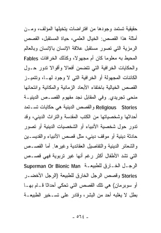 ‫ﺤﻘﻴﻘﻴﺔ ﺘﺴﺘﻤﺩ ﻭﺠﻭﺩﻫﺎ ﻤﻥ ﺍﻓﺘﺭﺍﻀﺎﺕ ﻴﺘﺨﻴﻠﻬﺎ ﺍﻟﻤﺅﻟﻑ، ﻭﻤـﻥ‬
‫ﺃﻤﺜﻠﺔ ﻫﺫﺍ ﺍﻟﻘﺼﺹ: ﺍﻟﺨﻴﺎل ﺍﻟﻌﻠﻤﻲ، ﺤﻴﺎﺓ ﺍﻟﻤﺴﺘﻘﺒل، ﺍﻟﻘﺼﺹ‬
‫ﺍﻟﺭﻤﺯﻴﺔ ﺍﻟﺘﻲ ﺘﺼﻭﺭ ﻤﺴﺘﻘﺒل ﻋﻼﻗﺔ ﺍﻹﻨﺴﺎﻥ ﺒﺎﻹﻨﺴﺎﻥ ﻭﺒﺎﻟﻌﺎﻟﻡ‬
‫ﺍﻟﻤﺤﻴﻁ ﺒﻪ ﻤﻌﻠﻭﻤﺎ ﻜﺎﻥ ﺃﻡ ﻤﺠﻬﻭﻻ، ﻭﻜﺫﻟﻙ ﺍﻟﺨﺭﺍﻓﺎﺕ ‪Fables‬‬
                       ‫ﹰ‬            ‫ﹰ‬
‫ﻭﺍﻟﺤﻜﺎﻴﺎﺕ ﺍﻟﺨﺭﺍﻓﻴﺔ ﺍﻟﺘﻲ ﺘﺘﻀﻤﻥ ﺃﻓﻌﺎﻻ ﻭﺃﻗﻭﺍﻻ ﺘﺩﻭﺭ ﺤـﻭل‬
          ‫ﹰ‬      ‫ﹰ‬
‫ﺍﻟﻜﺎﺌﻨﺎﺕ ﺍﻟﻤﺠﻬﻭﻟﺔ ﺃﻭ ﺍﻟﺨﺭﺍﻓﻴﺔ ﺍﻟﺘﻲ ﻻ ﻭﺠﻭﺩ ﻟﻬـﺎ، ﻭﺘﺘﻤﻴـﺯ‬
‫ﺍﻟﻘﺼﺹ ﺍﻟﺨﻴﺎﻟﻴﺔ ﺒﺎﺨﺘﻔﺎﺀ ﺍﻷﺒﻌﺎﺩ ﺍﻟﺯﻤﺎﻨﻴﺔ ﻭﺍﻟﻤﻜﺎﻨﻴﺔ ﻭﺍﻨﺘﺤﺎﺌﻬﺎ‬
‫ﻤﻨﺤﻰ ﺘﺠﺭﻴﺩﻱ. ﻭﻓﻲ ﺍﻟﻤﻘﺎﺒل ﻨﺠﺩ ﻤﻔﻬﻭﻡ ﺍﻟﻘﺼـﺹ ﺍﻟﺩﻴﻨﻴـﺔ‬
‫‪ Religious Stories‬ﻭﺍﻟﻘﺼﺹ ﺍﻟﺩﻴﻨﻴﺔ ﻫﻲ ﺤﻜﺎﻴﺎﺕ ﺘﺴـﺘﻤﺩ‬
‫ﺃﺤﺩﺍﺜﻬﺎ ﻭﺸﺨﺼﻴﺎﺘﻬﺎ ﻤﻥ ﺍﻟﻜﺘﺏ ﺍﻟﻤﻘﺩﺴﺔ ﻭﺍﻟﺘﺭﺍﺙ ﺍﻟﺩﻴﻨﻲ، ﻭﻗﺩ‬
‫ﺘﺩﻭﺭ ﺤﻭل ﺸﺨﺼﻴﺔ ﺍﻷﻨﺒﻴﺎﺀ ﺃﻭ ﺍﻟﺸﺨﺼﻴﺎﺕ ﺍﻟﺩﻴﻨﻴﺔ ﺃﻭ ﺘﺼﻭﺭ‬
‫ﺤﺎﺩﺜﺔ ﺩﻴﻨﻴﺔ ﺃﻭ ﻤﻭﻗﻑ ﺩﻴﻨﻲ، ﻤﺜل ﻗﺼﺹ ﺍﻷﻨﺒﻴﺎﺀ ﻭﺍﻟﻘﺩﻴﺴـﻴﻥ‬
‫ﻭﺍﻟﺸﻌﺎﺌﺭ ﺍﻟﺩﻴﻨﻴﺔ ﻭﺍﻟﺘﻔﺎﺼﻴل ﺍﻟﻌﻘﺎﺌﺩﻴﺔ ﻭﻏﻴﺭﻫﺎ. ﺃﻤﺎ ﺍﻟﻘﺼـﺹ‬
‫ﺍﻟﺘﻲ ﺘﺸﺩ ﺍﻷﻁﻔﺎل ﺃﻜﺜﺭ ﺭﻏﻡ ﺃﻨﻬﺎ ﻏﻴﺭ ﺘﺭﺒﻭﻴﺔ ﻓﻬﻲ ﻗﺼـﺹ‬
‫ﺍﻟﺭﺠـل ﺍﻟﺨـﺎﺭﻕ ﻟﻠﻁﺒﻴﻌـﺔ ‪Superman Or Bionic Man‬‬
‫‪ Stories‬ﻭﻗﺼﺹ ﺍﻟﺭﺠل ﺍﻟﺨﺎﺭﻕ ﻟﻠﻁﺒﻴﻌﺔ )ﺍﻟﺭﺠل ﺍﻷﺨﻀـﺭ‬
‫ﺃﻭ ﺴﻭﺒﺭﻤﺎﻥ( ﻫﻲ ﺘﻠﻙ ﺍﻟﻘﺼﺹ ﺍﻟﺘﻲ ﺘﺤﻜﻲ ﺃﺤﺩﺍﺜﺎ ﻗـﺎﻡ ﺒﻬـﺎ‬
          ‫ﹰ‬
‫ﺒﻁل ﻻ ﻴﻐﻠﺒﻪ ﺃﺤﺩ ﻤﻥ ﺍﻟﺒﺸﺭ، ﻭﻗﺎﺩﺭ ﻋﻠﻰ ﺘﺴـﺨﻴﺭ ﺍﻟﻁﺒﻴﻌـﺔ‬


                        ‫- ٤٦٥ -‬
 