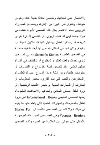 ‫ﻭﺍﻻﻨﺘﺼﺎﺭ ﻋﻠﻰ ﻜﺎﺌﻨﺎﺘﻬﺎ، ﻭﺘﺘﻀﻤﻥ ﺃﺤﺩﺍﺜﺎ ﻋﻨﻴﻔﺔ ﻋﺎﺩﺓ ﻭﻏﻴـﺭ‬
                 ‫ﹰ‬
‫ﻤﺘﻭﻗﻌﺔ، ﻭﺘﺤﻭﻱ ﻗﺩﺭﺍ ﻜﺒﻴﺭﺍ ﻤﻥ ﺍﻹﺜﺎﺭﺓ، ﻭﻴﻨﺼـﺢ ﺍﻟﺨﺒـﺭﺍﺀ‬
                           ‫ﹰ‬     ‫ﹰ‬
‫ﺍﻟﺘﺭﺒﻭﻴﻴﻥ ﺒﻌﺩﻡ ﺍﻻﻫﺘﻤﺎﻡ ﺒﻤﺜل ﻫﺫﻩ ﺍﻟﻘﺼﺹ ﻷﻨﻬـﺎ ﺘﺘﻀـﻤﻥ‬
‫ﺨﻴﺎﻻ ﺠﺎﻨﺤﺎ ﻟﻴﺱ ﻟﻪ ﻫﺩﻑ ﺘﺭﺒﻭﻱ، ﺒل ﺘﺘﻀﻤﻥ ﺇﺜـﺎﺭﺓ ﻏﻴـﺭ‬
                                       ‫ﹰ‬     ‫ﹰ‬
‫ﺸﺭﻴﻔﺔ، ﻗﺩ ﻴﺼﺩﻗﻬﺎ ﺍﻟﻁﻔل ﻭﻴﺤﺎﻭل ﺘﻘﻠﻴﺩﻫﺎ، ﻓﺘﻜﻭﻥ ﺍﻟﻌﻭﺍﻗـﺏ‬
‫ﻭﺨﻴﻤﺔ. ﻭﻟﻜﻥ ﻨﺠﺩ ﻓﻲ ﺍﻟﻤﻘﺎﺒل ﻗﺼﺹ ﻟﻬﺎ ﺃﺒﻌﺎﺩ ﺜﻘﺎﻓﻴﺔ ﻫﺎﺩﻓـﺔ‬
‫ﻫﻲ ﺍﻟﻘﺼﺹ ﺍﻟﻌﻠﻤﻴـﺔ ‪ Scientific Stories‬ﻭﻫـﻲ ﻗﺼـﺹ‬
‫ﺘﺭﻭﻱ ﺃﺤﺩﺍﺙ ﻭﻗﻌﺕ ﻟﻌﺎﻟﻡ ﺃﻭ ﻟﻤﺨﺘﺭﻉ ﺃﻭ ﻟﻤﻜﺘﺸﻑ ﻓﻲ ﺃﺜﻨـﺎﺀ‬
‫ﻋﻤﻠﻬﻡ ﺍﻟﻌﻠﻤﻲ، ﻭﻗﺩ ﺘﺘﻀﻤﻥ ﻗﺼﺔ ﺍﺨﺘـﺭﺍﻉ ﺃﻭ ﺍﻜﺘﺸـﺎﻑ ﺃﻭ‬
‫ﻤﻌﻠﻭﻤﺎﺕ ﻋﻠﻤﻴﺔ، ﻭﻤﻥ ﺃﻤﺜﻠﺔ ﻫـﺫﺍ ﺍﻟﻨـﻭﻉ: ﺤﻴـﺎﺓ ﺍﻟﻌﻠﻤـﺎﺀ‬
‫ﻭﺍﻟﻤﺨﺘﺭﻋﻴﻥ ﻭﺍﻟﻜﺘﺏ ﺍﻟﺘﻲ ﺘﻤﺩ ﺍﻟﻘﺎﺭﻱﺀ ﺒﺒﻌﺽ ﺍﻟﻤﻌﻠﻭﻤﺎﺕ ﺃﻭ‬
‫ﺍﻟﻤﻌﺎﺭﻑ ﺃﻭ ﺍﻟﻤﻬﺎﺭﺍﺕ ﺍﻟﻌﻠﻤﻴﺔ ﺃﻭ ﺒﻌﺽ ﺍﻷﻟﻌﺎﺏ ﺍﻟﺭﻴﺎﻀﻴﺔ، ﺃﻭ‬
‫ﺘﺯﻭﺩ ﺍﻟﻁﻔل ﺒﺒﻌﺽ ﺍﻟﺤﻘﺎﺌﻕ ﻭﺍﻟﻤﻔﺎﻫﻴﻡ ﻭﺍﻻﺘﺠﺎﻫﺎﺕ ﺍﻟﻌﻠﻤﻴـﺔ،‬
‫ﻭﻤﻨﻬﺎ ﺍﻟﻘﺼﺹ ﺍﻟﺘﻌﻠﻴﻤﻲ ‪ Informational Books‬ﺍﻟﺘﻲ ﺘﺯﻭﺩ‬
‫ﺍﻟﻁﻔل ﺒﺎﻟﻤﻌﻠﻭﻤﺎﺕ ﻭﺍﻟﻤﻬﺎﺭﺍﺕ ﺍﻟﻌﻠﻤﻴﺔ ﺍﻟﺘﻲ ﻴﺘﻌﻠﻡ ﻤﻨﻬﺎ ﻤﺎ ﻴﻔﻴﺩﻩ‬
‫ﻓﻲ ﺤﻴﺎﺘـﻪ.ﻭﻻ ﻨﻨﺴـﻰ ﺍﻟﻘﺼـﺹ ﻟﻸﻁﻔـﺎل ‪Stories For‬‬
‫‪ Younger Readers‬ﻭﻫﻲ ﺍﻟﻘﺼـﺹ ﺍﻟﻤﻴﺴـﻁﺔ ﺍﻟﻤﻭﺠﻬـﺔ‬
‫ﻟﻸﻁﻔﺎل ﺤﺘﻰ ﺤﻭﺍﻟﻲ ﺴﻥ ﺍﻟﻌﺎﺸﺭﺓ ﻤﻥ ﺍﻟﻌﻤﺭ، ﻭﺘﻘﺩﻡ ﺍﻟﻘﺼﺹ‬


                         ‫- ٥٦٥ -‬
 