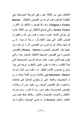 ‫ﻟﻸﻁﻔﺎل ﺤﺘﻰ ﺴﻥ ﺍﻟﺜﺎﻟﺜﺔ ﻋﺸﺭ، ﻓﻔﻲ ﺍﻟﻤﺭﺤﻠﺔ ﺍﻟﻤﺘﻭﺴﻁﺔ ﻭﻓﻲ‬
‫‪Normal‬‬   ‫ﺍﻟﻁﻔﻭﻟﺔ ﺍﻟﻤﺘﺄﺨﺭﺓ ﻨﻘﺩﻡ ﺃﻨﻭﺍﻋﺎ ﻤﻥ ﺍﻟﻘﺼﺹ ﻟﻸﻁﻔﺎل‬
                         ‫ﹰ‬
‫‪ ،Chilgren`s Fiction‬ﻭﻫﻨـﺎﻙ ﻗﺼﺼـﺎ ﻟﻸﻁﻔـﺎل ﺍﻷﻜﺒـﺭ‬
               ‫ﹰ‬
‫‪ ،Senior Fiction‬ﻭﺍﻟﺘﻲ ﺘﺼﻠﺢ ﻟﻸﻁﻔﺎل ﻤﻥ ﺴﻥ ﺍﻟﺜﺎﻟﺜﺔ ﻋﺸﺭﺓ‬
‫ﺇﻟﻰ ﺤﻭﺍﻟﻲ ﺍﻟﺜﺎﻤﻨﺔ ﻋﺸﺭﺓ، ﻭﺘﻀـﻡ ﻗﺼـﺹ ﺍﻟﻤـﺭﺍﻫﻘﻴﻥ ﺃﻭ‬
‫ﻗﺼﺹ ﺍﻟﻜﺒﺎﺭ ﺍﻟﺘﻲ ﻴﻤﻴل ﺍﻷﻁﻔـﺎل- ﻤـﻴﻼ ﺸـﺩﻴﺩﺍ- ﺇﻟـﻰ‬
      ‫ﹰ‬      ‫ﹰ‬
‫ﻗﺭﺍﺀﺘﻬﺎ.ﻭﻫﻨﺎﻙ ﺃﻨﻭﺍﻉ ﺃﺨﺭﻯ ﻤﻥ ﺍﻟﻘﺼﺹ ﻻﺒـﺩ ﺃﻥ ﻨﺘﻌـﺭﻑ‬
‫ﻋﻠﻴﻬﺎ ﻤﺜل: ﺍﻟﻘﺼﺹ ﺍﻟﻤﺼﻭﺭﺓ ‪ Picture Stories‬ﻭﺍﻟﻘﺼﺹ‬
‫ﺍﻟﻤﺼﻭﺭﺓ ﻫﻲ ﺍﻟﻘﺼﺹ ﺍﻟﻤﻭﺠﻬﺔ ﻟﻸﻁﻔﺎل ﺍﻟﺼﻐﺎﺭ ﺠﺩﺍ، ﻭﺍﻟﺘﻲ‬
       ‫ﹰ‬
‫ﻴﻜﻭﻥ ﻓﻴﻬﺎ ﺍﻟﻨﺹ ﻤﺠﺭﺩ ﻋﺎﻤل ﻤﺴﺎﻋﺩ ﻟﻠﺭﺴﻭﻡ ﺍﻟﺘﻭﻀﻴﺤﻴﺔ ﺍﻟﺘﻲ‬
‫ﺘﻤﻸ ﺍﻟﻜﺘﺎﺏ، ﻭﻋﺎﺩﺓ ﻤﺎ ﻴﻜﻭﻥ ﺍﻟﻨﺹ ﺍﻟﻤﻜﺘﻭﺏ ﻤﻭﺠﻪ ﻟﻤﻥ ﻴﻘﺭﺃ‬
‫ﻭﻴﺸﺭﺡ ﻤﻀﻤﻭﻥ ﺍﻟﻜﺘﺎﺏ ﻟﻠﻁﻔل. ﺃﻤـﺎ ﻗﺼـﺹ ﺍﻟﻤﻐـﺎﻤﺭﺍﺕ‬
‫‪ Adventure Stories‬ﻓﻬﻲ ﺤﻜﺎﻴﺎﺕ ﺘﺭﻭﻯ ﺃﻓﻌﺎﻻ ﺤﺩﺜﺕ ﻤـﻥ‬
         ‫ﹰ‬
‫ﺃﻭ ﻟﺸﺨﺼﻴﺎﺕ ﻭﺍﻗﻌﻴﺔ، ﻋﻠﻰ ﺃﻥ ﻴﻨﻁﻭﻱ ﺃﺤﺩﺍﺜﻬﺎ ﻋﻠﻰ ﻤﻔﺎﺠﺂﺕ‬
‫ﻭﺃﻋﺎﺠﻴﺏ، ﻤﺜل ﺍﻟﻘﺼﺹ ﺍﻟﺒﻭﻟﻴﺴـﻲ، ﻭﻗﺼـﺹ ﺍﻟـﺭﺤﻼﺕ،‬
‫ﻭﻗﺼﺹ ﺍﻟﺠﺎﺴﻭﺴﻴﺔ، ﻭﻗﺼـﺹ ﺭﻋـﺎﺓ ﺍﻟﺒﻘـﺭ ﻭﻤﻐـﺎﻤﺭﺍﺕ‬
‫ﺍﻷﻁﻔﺎل ﻭﺍﻷﺤﺩﺍﺙ ﺍﻟﻐﺎﻤﻀﺔ ﻭﺍﻷﻟﻐﺎﺯ. ﻭﻜﺫﻟﻙ ﻫﻨﺎﻙ ﻗﺼـﺹ‬
‫ﺍﻟﻤﻜﺎﻴﺩ ﻭﺍﻟﺤﻴل ‪ Devices‬ﺃﻭ ﻤﺎ ﺘﺴﻤﻰ ﺍﻟﻬﺯﻟﻴﺎﺕ ﻭﺍﻟﻁﺭﺍﺌـﻑ‬


                      ‫- ٦٦٥ -‬
 