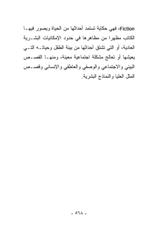 ‫‪ ،Fiction‬ﻓﻬﻲ ﺤﻜﺎﻴﺔ ﺘﺴﺘﻤﺩ ﺃﺤﺩﺍﺜﻬﺎ ﻤﻥ ﺍﻟﺤﻴﺎﺓ ﻭﻴﺼﻭﺭ ﻓﻴﻬـﺎ‬
‫ﺍﻟﻜﺎﺘﺏ ﻤﻅﻬﺭﺍ ﻤﻥ ﻤﻅﺎﻫﺭﻫﺎ ﻓﻲ ﺤﺩﻭﺩ ﺍﻹﻤﻜﺎﻨﻴﺎﺕ ﺍﻟﺒﺸـﺭﻴﺔ‬
                                      ‫ﹰ‬
‫ﺍﻟﻌﺎﺩﻴﺔ، ﺃﻭ ﺍﻟﺘﻲ ﺘﺸﺘﻕ ﺃﺤﺩﺍﺜﻬﺎ ﻤﻥ ﺒﻴﺌﺔ ﺍﻟﻁﻔل ﻭﺤﻴﺎﺘـﻪ ﺍﻟﺘـﻲ‬
‫ﻴﻌﻴﺸﻬﺎ ﺃﻭ ﺘﻌﺎﻟﺞ ﻤﺸﻜﻠﺔ ﺍﺠﺘﻤﺎﻋﻴﺔ ﻤﻌﻴﻨﺔ، ﻭﻤﻨﻬـﺎ ﺍﻟﻘﺼـﺹ‬
‫ﺍﻟﺒﻴﺌﻲ ﻭﺍﻻﺠﺘﻤﺎﻋﻲ ﻭﺍﻟﻭﺼﻔﻲ ﻭﺍﻟﻌﺎﻁﻔﻲ ﻭﺍﻹﻨﺴﺎﻨﻲ ﻭﻗﺼـﺹ‬
                             ‫ﺍﻟ ‪‬ﺜل ﺍﻟﻌﻠﻴﺎ ﻭﺍﻟﻨﻤﺎﺫﺝ ﺍﻟﺒﺸﺭﻴﺔ.‬
                                                        ‫ﻤ‬




                        ‫- ٨٦٥ -‬
 