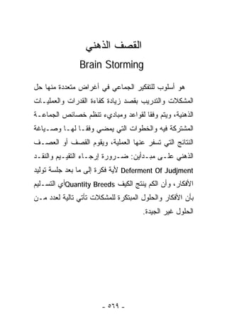 ‫ﺍﻟﻘﺼﻑ ﺍﻟﺫﻫﻨﻲ‬
               ‫‪Brain Storming‬‬

‫ﻫﻭ ﺃﺴﻠﻭﺏ ﻟﻠﺘﻔﻜﻴﺭ ﺍﻟﺠﻤﺎﻋﻲ ﻓﻲ ﺃﻏﺭﺍﺽ ﻤﺘﻌﺩﺩﺓ ﻤﻨﻬﺎ ﺤل‬
‫ﺍﻟﻤﺸﻜﻼﺕ ﻭﺍﻟﺘﺩﺭﻴﺏ ﺒﻘﺼﺩ ﺯﻴﺎﺩﺓ ﻜﻔﺎﺀﺓ ﺍﻟﻘﺩﺭﺍﺕ ﻭﺍﻟﻌﻤﻠﻴـﺎﺕ‬
‫ﺍﻟﺫﻫﻨﻴﺔ، ﻭﻴﺘﻡ ﻭﻓﻘﺎ ﻟﻘﻭﺍﻋﺩ ﻭﻤﺒﺎﺩﻱﺀ ﺘﻨﻅﻡ ﺨﺼﺎﺌﺹ ﺍﻟﺠﻤﺎﻋـﺔ‬
                                   ‫ﹰ‬
‫ﺍﻟﻤﺸﺘﺭﻜﺔ ﻓﻴﻪ ﻭﺍﻟﺨﻁﻭﺍﺕ ﺍﻟﺘﻲ ﻴﻤﻀﻲ ﻭﻓﻘـﺎ ﻟﻬـﺎ ﻭﺼـﻴﺎﻏﺔ‬
             ‫ﹰ‬
‫ﺍﻟﻨﺘﺎﺌﺞ ﺍﻟﺘﻲ ﺘﺴﻔﺭ ﻋﻨﻬﺎ ﺍﻟﻌﻤﻠﻴﺔ، ﻭﻴﻘﻭﻡ ﺍﻟﻘﺼﻑ ﺃﻭ ﺍﻟﻌﺼـﻑ‬
‫ﺍﻟﺫﻫﻨﻲ ﻋﻠـﻰ ﻤﺒـﺩﺃﻴﻥ: ﻀـﺭﻭﺭﺓ ﺇﺭﺠـﺎﺀ ﺍﻟﺘﻘﻴـﻴﻡ ﻭﺍﻟﻨﻘـﺩ‬
‫‪ Deferment Of Judjment‬ﻷﻴﺔ ﻓﻜﺭﺓ ﺇﻟﻰ ﻤﺎ ﺒﻌﺩ ﺠﻠﺴﺔ ﺘﻭﻟﻴﺩ‬
‫ﺍﻷﻓﻜﺎﺭ، ﻭﺃﻥ ﺍﻟﻜﻡ ﻴﻨﺘﺞ ﺍﻟﻜﻴﻑ ‪Quantity Breeds‬ﺃﻱ ﺍﻟﺘﺴـﻠﻴﻡ‬
‫ﺒﺄﻥ ﺍﻷﻓﻜﺎﺭ ﻭﺍﻟﺤﻠﻭل ﺍﻟﻤﺒﺘﻜﺭﺓ ﻟﻠﻤﺸﻜﻼﺕ ﺘﺄﺘﻲ ﺘﺎﻟﻴﺔ ﻟﻌﺩﺩ ﻤـﻥ‬
                                     ‫ﺍﻟﺤﻠﻭل ﻏﻴﺭ ﺍﻟﺠﻴﺩﺓ.‬




                       ‫- ٩٦٥ -‬
 