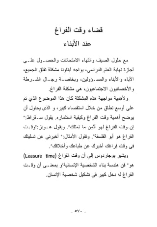 ‫ﻗﻀﺎﺀ ﻭﻗﺕ ﺍﻟﻔﺭﺍﻍ‬
                     ‫ﻋﻨﺩ ﺍﻷﺒﻨﺎﺀ‬
‫ﻤﻊ ﺤﻠﻭل ﺍﻟﺼﻴﻑ ﻭﺍﻨﺘﻬﺎﺀ ﺍﻻﻤﺘﺤﺎﻨﺎﺕ ﻭﺍﻟﺤﺼـﻭل ﻋﻠـﻰ‬
‫ﺃﺠﺎﺯﺓ ﻨﻬﺎﻴﺔ ﺍﻟﻌﺎﻡ ﺍﻟﺩﺭﺍﺴﻲ، ﻴﻭﺍﺠﻪ ﺃﺒﻨﺎﺅﻨﺎ ﻤﺸﻜﻠﺔ ﺘﻘﻠﻕ ﺍﻟﺠﻤﻴﻊ،‬
‫ﺍﻵﺒﺎﺀ ﻭﺍﻷﺒﻨﺎﺀ ﻭﺍﻟﻤﺴـﺅﻭﻟﻴﻥ، ﻭﺒﺨﺎﺼـﺔ ﺭﺠـﺎل ﺍﻟﺸـﺭﻁﺔ‬
             ‫ﻭﺍﻷﺨﺼﺎﺌﻴﻭﻥ ﺍﻻﺠﺘﻤﺎﻋﻴﻭﻥ، ﻫﻲ ﻤﺸﻜﻠﺔ ﺍﻟﻔﺭﺍﻍ.‬
‫ﻭﻷﻫﻤﻴﺔ ﻤﻭﺍﺠﻬﺔ ﻫﺫﻩ ﺍﻟﻤﺸﻜﻠﺔ ﻜﺎﻥ ﻫﺫﺍ ﺍﻟﻤﻭﻀﻭﻉ ﺍﻟﺫﻱ ﺘﻡ‬
‫ﻋﻠﻰ ﺃﻭﺴﻊ ﻨﻁﺎﻕ ﻤﻥ ﺨﻼل ﺍﺴﺘﻘﺼﺎﺀ ﻜﺒﻴﺭ، ﻭ ﺍﻟﺫﻯ ﻴﺤﺎﻭل ﺃﻥ‬
‫ﻴﻭﻀﺢ ﺃﻫﻤﻴﺔ ﻭﻗﺕ ﺍﻟﻔﺭﺍﻍ ﻭﻜﻴﻔﻴﺔ ﺍﺴﺘﺜﻤﺎﺭﻩ. ﻴﻘﻭل ﺴـﻘﺭﺍﻁ:”‬
‫ﺇﻥ ﻭﻗﺕ ﺍﻟﻔﺭﺍﻍ ﻟﻬﻭ ﺃﺜﻤﻥ ﻤﺎ ﻨﻤﺘﻠﻙ”. ﻭﻴﻘﻭل ﻫـﻭﺒﺯ:”ﻭﻗـﺕ‬
‫ﺍﻟﻔﺭﺍﻍ ﻫﻭ ﺃﺒﻭ ﺍﻟﻔﻠﺴﻔﺔ". ﻭﺘﻘﻭل ﺍﻷﻤﺜﺎل:” ﺃﺨﺒﺭﻨﻰ ﻋﻥ ﺘﺴﻠﻴﺘﻙ‬
             ‫ﻓﻰ ﻭﻗﺕ ﻓﺭﺍﻏﻙ ﺃﺨﺒﺭﻙ ﻋﻥ ﻁﺒﺎﻋﻙ ﻭﺃﺨﻼﻗﻙ”.‬
‫ﻭﻴﺸﻴﺭ ﺒﻭﺠﺎﺭﺩﻭﺱ ﺇﻟﻰ ﺃﻥ ﻭﻗﺕ ﺍﻟﻔﺭﺍﻍ )‪(Leasure time‬‬
‫ﻫﻭ” ﻓﻥ ﻫﻨﺩﺴﺔ ﺒﻨﺎﺀ ﺍﻟﺸﺨﺼﻴﺔ ﺍﻹﻨﺴﺎﻨﻴﺔ”ﻭ ﺒﻤﻌﻨـﻰ ﺃﻥ ﻭﻗـﺕ‬
           ‫ﺍﻟﻔﺭﺍﻍ ﻟﻪ ﺩﺨل ﻜﺒﻴﺭ ﻓﻰ ﺘﺸﻜﻴل ﺸﺨﺼﻴﺔ ﺍﻹﻨﺴﺎﻥ.‬




                         ‫- ٠٧٥ -‬
 