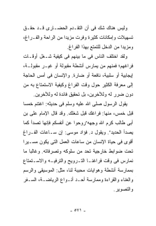 ‫ﻭﻟﻴﺱ ﻫﻨﺎﻙ ﺸﻙ ﻓﻰ ﺃﻥ ﺍﻟﺘﻘـﺩﻡ ﺍﻟﺤﻀـﺎﺭﻯ ﻗـﺩ ﺤﻘـﻕ‬
‫ﺘﺴﻬﻴﻼﺕ ﻭﺇﻤﻜﺎﻨﺎﺕ ﻜﺜﻴﺭﺓ ﻭﻓﺭﺕ ﻤﺯﻴﺩﺍ ﻤﻥ ﺍﻟﺭﺍﺤﺔ ﻭﺍﻟﻔـﺭﺍﻍ،‬
                     ‫ﻭﻤﺯﻴﺩﺍ ﻤﻥ ﺍﻟﺩﺨل ﻟﻠﺘﻤﺘﻊ ﺒﻬﺫﺍ ﺍﻟﻔﺭﺍﻍ.‬
‫ﻭﻟﻘﺩ ﺍﺨﺘﻠﻑ ﺍﻟﻨﺎﺱ ﻓﻰ ﻤﺎ ﺒﻴﻨﻬﻡ ﻓﻰ ﻜﻴﻔﻴﺔ ﺸـﻐل ﺃﻭﻗـﺎﺕ‬
‫ﻓﺭﺍﻏﻬﻡ؛ ﻓﻤﻨﻬﻡ ﻤﻥ ﻴﻤﺎﺭﺱ ﺃﻨﺸﻁﺔ ﻤﻘﺒﻭﻟﺔ ﺃﻭ ﻏﻴـﺭ ﻤﻘﺒﻭﻟـﺔ،‬
‫ﺇﻴﺠﺎﺒﻴﺔ ﺃﻭ ﺴﻠﺒﻴﺔ، ﻨﺎﻓﻌﺔ ﺃﻭ ﻀﺎﺭﺓ. ﻭﺍﻹﻨﺴﺎﻥ ﻓﻰ ﺃﻤﺱ ﺍﻟﺤﺎﺠﺔ‬
‫ﺇﻟﻰ ﻤﻌﺭﻓﺔ ﺍﻟﻜﺜﻴﺭ ﺤﻭل ﻭﻗﺕ ﺍﻟﻔﺭﺍﻍ ﻭﻜﻴﻔﻴﺔ ﺍﻻﺴﺘﻤﺘﺎﻉ ﺒﻪ ﻤﻥ‬
    ‫ﺩﻭﻥ ﻀﺭﺭ ﻟﻪ ﻭﻟﻶﺨﺭﻴﻥ، ﺒل ﺘﺤﻘﻴﻕ ﻓﺎﺌﺩﺓ ﻟﻪ ﻭﻟﻶﺨﺭﻴﻥ.‬
‫ﻴﻘﻭل ﺍﻟﺭﺴﻭل ﺼﻠﻰ ﺍﷲ ﻋﻠﻴﻪ ﻭﺴﻠﻡ ﻓﻰ ﺤﺩﻴﺜﻪ: ﺍﻏﺘﻨﻡ ﺨﻤﺴﺎ‬
‫ﻗﺒل ﺨﻤﺱ، ﻤﻨﻬﺎ: ﻓﺭﺍﻏﻙ ﻗﺒل ﺸﻐﻠﻙ. ﻭﻗﺩ ﻗﺎل ﺍﻹﻤﺎﻡ ﻋﻠﻰ ﺒﻥ‬
‫ﺃﺒﻰ ﻁﺎﻟﺏ ﻜﺭﻡ ﺍﷲ ﻭﺠﻬﻪ”ﺭﻭﺤﻭﺍ ﻋﻥ ﺃﻨﻔﺴﻜﻡ ﻓﺈﻨﻬﺎ ﺘﺼﺩﺃ ﻜﻤﺎ‬
‫ﻴﺼﺩﺃ ﺍﻟﺤﺩﻴﺩ”. ﻭﻴﻘﻭل ﺩ. ﻓﺅﺍﺩ ﻤﻭﺴﻰ: ﺇﻥ ﺴـﺎﻋﺎﺕ ﺍﻟﻔـﺭﺍﻍ‬
‫ﺃﻗﻭﻯ ﻓﻰ ﺤﻴﺎﺓ ﺍﻹﻨﺴﺎﻥ ﻤﻥ ﺴﺎﻋﺎﺕ ﺍﻟﻌﻤل ﺍﻟﺘﻰ ﻴﻜﻭﻥ ﻤﺴـﻴﺭﺍ‬
‫ﺘﺤﺕ ﻀﻭﺍﺒﻁ ﺨﺎﺭﺠﻴﺔ ﺘﺤﺩ ﻤﻥ ﺴﻠﻭﻜﻪ ﻭﺘﺼﺭﻓﺎﺘﻪ. ﻭﻏﺎﻟﺒﺎ ﻤﺎ‬
‫ﻨﻤﺎﺭﺱ ﻓﻰ ﻭﻗﺕ ﻓﺭﺍﻏﻨـﺎ ﺍﻟﺘـﺭﻭﻴﺢ ﻭﺍﻟﺘﺭﻓﻴـﻪ ﻭﺍﻻﺴـﺘﻤﺘﺎﻉ‬
‫ﺒﻤﻤﺎﺭﺴﺔ ﺃﻨﺸﻁﺔ ﻭﻫﻭﺍﻴﺎﺕ ﻤﺤﺒﺒﺔ ﻟﻨﺎ، ﻤﺜل: ﺍﻟﻤﻭﺴﻴﻘﻰ ﻭﺍﻟﺭﺴﻡ‬
‫ﻭﺍﻟﻐﻨﺎﺀ ﻭﺍﻟﻘﺭﺍﺀﺓ ﻭﻤﻤﺎﺭﺴﺔ ﺃﺤـﺩ ﺃﻨـﻭﺍﻉ ﺍﻟﺭﻴﺎﻀـﺔ، ﺍﻟﺴـﻔﺭ‬
                                             ‫ﻭﺍﻟﺘﺼﻭﻴﺭ.‬


                       ‫- ١٧٥ -‬
 