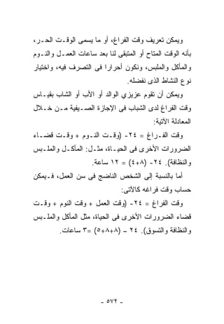 ‫ﻭﻴﻤﻜﻥ ﺘﻌﺭﻴﻑ ﻭﻗﺕ ﺍﻟﻔﺭﺍﻍ، ﺃﻭ ﻤﺎ ﻴﺴﻤﻰ ﺍﻟﻭﻗـﺕ ﺍﻟﺤـﺭ،‬
‫ﺒﺄﻨﻪ ﺍﻟﻭﻗﺕ ﺍﻟﻤﺘﺎﺡ ﺃﻭ ﺍﻟﻤﺘﺒﻘﻰ ﻟﻨﺎ ﺒﻌﺩ ﺴﺎﻋﺎﺕ ﺍﻟﻌﻤـل ﻭﺍﻟﻨـﻭﻡ‬
‫ﻭﺍﻟﻤﺄﻜل ﻭﺍﻟﻤﻠﺒﺱ، ﻭﻨﻜﻭﻥ ﺃﺤﺭﺍﺭﺍ ﻓﻰ ﺍﻟﺘﺼﺭﻑ ﻓﻴﻪ، ﻭﺍﺨﺘﻴﺎﺭ‬
                                  ‫ﻨﻭﻉ ﺍﻟﻨﺸﺎﻁ ﺍﻟﺫﻯ ﻨﻔﻀﻠﻪ.‬
‫ﻭﻴﻤﻜﻥ ﺃﻥ ﺘﻘﻭﻡ ﻋﺯﻴﺯﻱ ﺍﻟﻭﺍﻟﺩ ﺃﻭ ﺍﻷﺏ ﺃﻭ ﺍﻟﺸﺎﺏ ﺒﻘﻴـﺎﺱ‬
‫ﻭﻗﺕ ﺍﻟﻔﺭﺍﻍ ﻟﺩﻯ ﺍﻟﺸﺒﺎﺏ ﻓﻰ ﺍﻹﺠﺎﺯﺓ ﺍﻟﺼـﻴﻔﻴﺔ ﻤـﻥ ﺨـﻼل‬
                                           ‫ﺍﻟﻤﻌﺎﺩﻟﺔ ﺍﻵﺘﻴﺔ:‬
‫ﻭﻗﺕ ﺍﻟﻔـﺭﺍﻍ = ٤٢- )ﻭﻗـﺕ ﺍﻟﻨـﻭﻡ + ﻭﻗـﺕ ﻗﻀـﺎﺀ‬
‫ﺍﻟﻀﺭﻭﺭﺍﺕ ﺍﻷﺨﺭﻯ ﻓﻰ ﺍﻟﺤﻴـﺎﺓ، ﻤﺜـل: ﺍﻟﻤﺄﻜـل ﻭﺍﻟﻤﻠـﺒﺱ‬
                     ‫ﻭﺍﻟﻨﻅﺎﻓﺔ(. ٤٢- )٨+٤( = ٢١ ﺴﺎﻋﺔ.‬
‫ﺃﻤﺎ ﺒﺎﻟﻨﺴﺒﺔ ﺇﻟﻰ ﺍﻟﺸﺨﺹ ﺍﻟﻨﺎﻀﺞ ﻓﻰ ﺴﻥ ﺍﻟﻌﻤل، ﻓـﻴﻤﻜﻥ‬
                               ‫ﺤﺴﺎﺏ ﻭﻗﺕ ﻓﺭﺍﻏﻪ ﻜﺎﻵﺘﻰ:‬
‫ﻭﻗﺕ ﺍﻟﻔﺭﺍﻍ = ٤٢- )ﻭﻗﺕ ﺍﻟﻌﻤل + ﻭﻗﺕ ﺍﻟﻨﻭﻡ + ﻭﻗـﺕ‬
‫ﻗﻀﺎﺀ ﺍﻟﻀﺭﻭﺭﺍﺕ ﺍﻷﺨﺭﻯ ﻓﻰ ﺍﻟﺤﻴﺎﺓ، ﻤﺜل ﺍﻟﻤﺄﻜل ﻭﺍﻟﻤﻠـﺒﺱ‬
         ‫ﻭﺍﻟﻨﻅﺎﻓﺔ ﻭﺍﻟﺘﺴﻭﻕ(. ٤٢ – )٨+٨+٥( =٣ ﺴﺎﻋﺎﺕ.‬




                        ‫- ٢٧٥ -‬
 