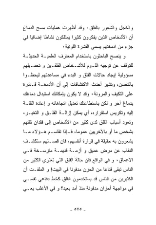 ‫ﻭﺍﻟﺨﺠل ﻭﺍﻟﺸﻌﻭﺭ ﺒﺎﻟﻘﻠﻕ٠ ﻭﻗﺩ ﺃﻅﻬﺭﺕ ﻋﻤﻠﻴﺎﺕ ﻤﺴﺢ ﺍﻟﺩﻤﺎﻍ‬
‫ﺃﻥ ﺍﻷﺸﺨﺎﺹ ﺍﻟﺫﻴﻥ ﻴﻔﻜﺭﻭﻥ ﻜﺜﻴﺭﺍ ﻴﻤﺘﻠﻜﻭﻥ ﻨﺸﺎﻁﺎ ﺇﻀﺎﻓﻴﺎ ﻓﻲ‬
          ‫ﹸ‬             ‫ﹸ‬
                   ‫ﺠﺯﺀ ﻤﻥ ﺍﺩﻤﻐﺘﻬﻡ ﻴﺴﻤﻰ ﺍﻟﻘﺸﺭﺓ ﺍﻟﻠﻭﻨﻴﺔ٠‬
‫ﻭ ﻴﻨﺼﺢ ﺍﻟﺒﺎﺤﺜﻭﻥ ﺒﺎﺴﺘﺨﺩﺍﻡ ﺍﻟﻤﻌﺎﺭﻑ ﺍﻟﻌﻠﻤﻴـﺔ ﺍﻟﺤﺩﻴﺜـﺔ‬
‫ﻟﻠﺘﻭﻗﻑ ﻋﻥ ﺘﻭﺠﻴﻪ ﺍﻟﻠـﻭﻡ ﻟﻸﺸـﺨﺎﺹ ﺍﻟﻘﻠﻘـﻴﻥ ﻭ ﺘﺤﻤـﻴﻠﻬﻡ‬
‫ﻤﺴﺅﻭﻟﻴﺔ ﺇﻴﺠﺎﺩ ﺤﺎﻻﺕ ﺍﻟﻘﻠﻕ ﻭ ﺍﻟﺒﺩﺀ ﻓﻲ ﻤﺴﺎﻋﺩﺘﻬﻡ ﻟﻴﺤﻅـﻭﺍ‬
‫ﺒﺎﻟﺘﺤﺴﻥ، ﻭﺘﺸﻴﺭ ﺃﺤﺩﺙ ﺍﻻﻜﺘﺸﺎﻓﺎﺕ ﺇﻟﻲ ﺃﻥ ﺍﻷﺩﻤﻐـﺔ ﻗـﺎﺩﺭﺓ‬
‫ﻋﻠﻰ ﺍﻟﺘﻜﻴﻑ ﻭﺍﻟﻤﺭﻭﻨﺔ٠ ﻭﻗﺩ ﻻ ﻴﻜﻭﻥ ﺒﺈﻤﻜﺎﻨﻙ ﺍﺴﺘﺒﺩﺍل ﺩﻤﺎﻏﻙ‬
‫ﺒﺩﻤﺎﻍ ﺁﺨﺭ ﻭ ﻟﻜﻥ ﺒﺎﺴﺘﻁﺎﻋﺘﻙ ﺘﻌﺩﻴل ﺍﺘﺠﺎﻫﺎﺘﻪ ﻭ ﺇﻋﺎﺩﺓ ﺍﻟﺜﻘـﺔ‬
‫ﺇﻟﻴﻪ ﻭﺘﻜﺭﻴﺱ ﺍﺴﺘﻘﺭﺍﺭﻩ، ﺃﻱ ﻴﻤﻜﻥ ﺇﺯﺍﻟـﺔ ﺍﻟﻘﻠـﻕ ﻭ ﺍﻟﺘﻐﻴـﺭ،‬
‫ﻭﺘﻌﻭﺩ ﺃﺴﺒﺎﺏ ﺍﻟﻘﻠﻕ ﻟﺩﻯ ﻜﺜﻴﺭ ﻤﻥ ﺍﻷﺸﺨﺎﺹ ﺇﻟﻰ ﻓﻘﺩﺍﻥ ﺜﻘﺘﻬﻡ‬
‫ﺒﺸﺨﺹ ﻤﺎ ﺃﻭ ﺒﺎﻷﺨﺭﻴﻴﻥ ﻋﻤﻭﻤﺎ، ﻓـﺈﺫﺍ ﺘﻘﺎﺴـﻡ ﻫـﺅﻻﺀ ﻤـﺎ‬
‫ﻴﺸﻌﺭﻭﻥ ﺒﻪ ﺤﻘﻴﻘﺔ ﻓﻲ ﻗﺭﺍﺭﺓ ﺃﻨﻔﺴﻬﻡ، ﻓﺎﻥ ﻗﺼـﺘﻬﻡ ﺴﺘﻜﺸـﻑ‬
‫ﺍﻟﻨﻘﺎﺏ ﻋﻥ ﻤﺭﺽ ﻋﻤﻴﻕ ﻭ ﺃﺯﻤـﺔ ﻗﺩﻴﻤـﺔ ﻤﺘﺭﺴـﺨﺔ ﻓـﻲ‬
‫ﺍﻻﻋﻤﺎﻕ٠ ﻭ ﻓﻲ ﺍﻟﻭﺍﻗﻊ ﻓﺎﻥ ﺤﺎﻟﺔ ﺍﻟﻘﻠﻕ ﺍﻟﺘﻲ ﺘﻌﺘﺭﻱ ﺍﻟﻜﺜﻴﺭ ﻤﻥ‬
‫ﺍﻟﻨﺎﺱ ﺘﺒﻘﻰ ﻗﻨﺎﻋﺎ ﻤﻥ ﺍﻟﺤﺯﻥ ﻤﺩﻓﻭﻨﺎ ﻓﻲ ﺍﻟﺒﻴﺕ! ﻭ ﺍﻟﻤﻠﻔـﺕ ﺃﻥ‬
                       ‫ﹸ‬               ‫ﹸ‬
‫ﺍﻟﻜﺜﻴﺭﻴﻥ ﻤﻥ ﺍﻟﻨﺎﺱ ﻗﺩ ﻴﺴﺘﺨﺩﻤﻭﻥ ﺍﻟﻘﻠﻕ ﻜﺨﻁ ﺩﻓﺎﻋﻲ ﻨﻔﺴـﻲ‬
‫ﻓﻲ ﻤﻭﺍﺠﻬﺔ ﺃﺤﺯﺍﻥ ﻤﺩﻓﻭﻨﺔ ﻤﻨﺫ ﺃﻤﺩ ﺒﻌﻴﺩ؟ ﻭ ﻓﻲ ﺍﻷﻏﻠﺏ ﻴﻌـﻲ‬


                       ‫- ٥٧٥ -‬
 