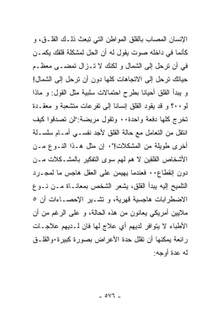 ‫ﺍﻹﻨﺴﺎﻥ ﺍﻟﻤﺼﺎﺏ ﺒﺎﻟﻘﻠﻕ ﺍﻟﻤﻭﺍﻁﻥ ﺍﻟﺘﻲ ﺘﺒﻌﺙ ﺫﻟـﻙ ﺍﻟﻘﻠـﻕ، ﻭ‬
‫ﻜﺄﻨﻤﺎ ﻓﻲ ﺩﺍﺨﻠﻪ ﺼﻭﺕ ﻴﻘﻭل ﻟﻪ ﺃﻥ ﺍﻟﺤل ﻟﻤﺸﻜﻠﺔ ﻗﻠﻘﻙ ﻴﻜﻤـﻥ‬
‫ﻓﻲ ﺃﻥ ﺘﺭﺤل ﺇﻟﻰ ﺍﻟﺸﻤﺎل ﻭ ﻟﻜﻨﻙ ﻻ ﺘـﺯﺍل ﺘﻤﻀـﻰ ﻤﻌﻅـﻡ‬
‫ﺤﻴﺎﺘﻙ ﺘﺭﺤل ﺇﻟﻰ ﺍﻻﺘﺠﺎﻫﺎﺕ ﻜﻠﻬﺎ ﺩﻭﻥ ﺃﻥ ﺘﺭﺤل ﺇﻟﻰ ﺍﻟﺸﻤﺎل!‬
‫ﻭ ﻴﺒﺩﺃ ﺍﻟﻘﻠﻕ ﺃﺤﻴﺎﻨﺎ ﺒﻁﺭﺡ ﺍﺤﺘﻤﺎﻻﺕ ﺴﻠﺒﻴﺔ ﻤﺜل ﺍﻟﻘﻭل: ﻭ ﻤﺎﺫﺍ‬
‫ﻟﻭ٠٠؟ ﻭ ﻗﺩ ﻴﻘﻭﺩ ﺍﻟﻘﻠﻕ ﺇﻨﺴﺎﻨﺎ ﺇﻟﻰ ﺘﻔﺭﻋﺎﺕ ﻤﺘﺸﻌﺒﺔ ﻭ ﻤﻌﻘـﺩﺓ‬
                           ‫ﹸ‬
‫ﺘﺨﺭﺝ ﻜﻠﻬﺎ ﺩﻓﻌﺔ ﻭﺍﺤﺩﺓ٠٠ ﻭﺘﻘﻭل ﻤﺭﻴﻀﺔ:”ﻟﻥ ﺘﺼﺩﻗﻭﺍ ﻜﻴﻑ‬
‫ﺍﻨﺘﻘل ﻤﻥ ﺍﻟﺘﻌﺎﻤل ﻤﻊ ﺤﺎﻟﺔ ﺍﻟﻘﻠﻕ ﻷﺠﺩ ﻨﻔﺴـﻲ ﺃﻤـﺎﻡ ﺴﻠﺴـﻠﺔ‬
‫ﺃﺨﺭﻯ ﻁﻭﻴﻠﺔ ﻤﻥ ﺍﻟﻤﺸﻜﻼﺕ!"٠ ﺇﻥ ﻤﺜل ﻫـﺫﺍ ﺍﻟﻨـﻭﻉ ﻤـﻥ‬
‫ﺍﻷﺸﺨﺎﺹ ﺍﻟﻘﻠﻘﻴﻥ ﻻ ﻫﻡ ﻟﻬﻡ ﺴﻭﻯ ﺍﻟﺘﻔﻜﻴﺭ ﺒﺎﻟﻤﺸـﻜﻼﺕ ﻤـﻥ‬
‫ﺩﻭﻥ ﺇﻨﻘﻁﺎﻉ٠٠ ﻓﻌﻨﺩﻤﺎ ﻴﻬﻴﻤﻥ ﻋﻠﻰ ﺍﻟﻌﻘل ﻫﺎﺠﺱ ﻤﺎ ﻟﻤﺠـﺭﺩ‬
‫ﺍﻟﺘﻠﻤﻴﺢ ﺇﻟﻴﻪ ﻴﺒﺩﺃ ﺍﻟﻘﻠﻕ، ﻴﺸﻌﺭ ﺍﻟﺸﺨﺹ ﺒﻤﻌﺎﻨـﺎﺓ ﻤـﻥ ﻨـﻭﻉ‬
‫ﺍﻻﻀﻁﺭﺍﺒﺎﺕ ﻫﺎﺠﺴﻴﺔ ﻗﻬﺭﻴﺔ، ﻭ ﺘﺸـﻴﺭ ﺍﻹﺤﺼـﺎﺀﺍﺕ ﺃﻥ ٥‬
‫ﻤﻼﻴﻴﻥ ﺃﻤﺭﻴﻜﻲ ﻴﻌﺎﻨﻭﻥ ﻤﻥ ﻫﺫﻩ ﺍﻟﺤﺎﻟﺔ، ﻭ ﻋﻠﻰ ﺍﻟﺭﻏﻡ ﻤﻥ ﺃﻥ‬
‫ﺍﻷﻁﺒﺎﺀ ﻻ ﻴﺘﻭﺍﻓﺭ ﻟﺩﻴﻬﻡ ﺃﻱ ﻋﻼﺝ ﻟﻬﺎ ﻓﺎﻥ ﻟـﺩﻴﻬﻡ ﻋﻼﺠـﺎﺕ‬
‫ﺭﺍﺌﻌﺔ ﻴﻤﻜﻨﻬﺎ ﺃﻥ ﺘﻘﻠل ﺤﺩﺓ ﺍﻷﻋﺭﺍﺽ ﺒﺼﻭﺭﺓ ﻜﺒﻴﺭﺓ٠ﻭﺍﻟﻘﻠـﻕ‬
                                           ‫ﻟﻪ ﻋﺩﺓ ﺃﻭﺠﻪ:‬




                       ‫- ٦٧٥ -‬
 