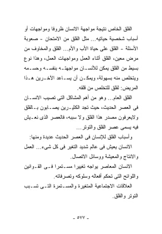 ‫ﺍﻟﻘﻠﻕ ﺍﻟﺨﺎﺹ ﻨﺘﻴﺠﺔ ﻤﻭﺍﺠﻬﺔ ﺍﻻﻨﺴﺎﻥ ﻅﺭﻭﻓﺎ ﻭﻤﻭﺍﺠﻬﺎﺕ ﺃﻭ‬
‫ﺃﺴﺒﺎﺏ ﺸﺨﺼﻴﺔ ﺤﻴﺎﺘﻴﻪ... ﻤﺜل ﺍﻟﻘﻠﻕ ﻤﻥ ﺍﻻﻤﺘﺤﺎﻥ - ﺼﻌﻭﺒﺔ‬
‫ﺍﻷﺴﺌﻠﺔ - ﺍﻟﻘﻠﻕ ﻋﻠﻰ ﺤﻴﺎﺓ ﺍﻷﺏ ﻭﺍﻷﻡ... ﺍﻟﻘﻠﻕ ﻭﺍﻟﻤﺨﺎﻭﻑ ﻤﻥ‬
‫ﻤﺭﺽ ﻤﻌﻴﻥ، ﺍﻟﻘﻠﻕ ﺃﺜﻨﺎﺀ ﺍﻟﻌﻤل ﻭﻤﻭﺍﺠﻬﺎﺕ ﺍﻟﻌﻤل، ﻭﻫﺫﺍ ﻨﻭﻉ‬
‫ﺒﺴﻴﻁ ﻤﻥ ﺍﻟﻘﻠﻕ ﻴﻤﻜﻥ ﻟﻸﻨﺴـﺎﻥ ﻤﻭﺍﺠﻬﺘـﻪ ﺒﻨﻔﺴـﻪ ﻭﺤﺴـﻤﻪ‬
‫ﻭﻴﺘﺨﻠﺹ ﻤﻨﻪ ﺒﺴﻬﻭﻟﺔ، ﻭﻴﻤﻜـﻥ ﺃﻥ ﻴﺴـﺎﻋﺩ ﺍﻵﺨـﺭﻴﻥ ﻫـﺫﺍ‬
                         ‫ﺍﻟﻤﺭﻴﺽ: ﻟﻘﻠﻕ ﻟﻠﺘﺨﻠﺹ ﻤﻥ ﻗﻠﻘﻪ.‬
‫ﺍﻟﻘﻠﻕ ﺍﻟﻌﺎﻡ... ﻭﻫﻭ ﻤﻥ ﺃﻫﻡ ﺍﻟﻤﺸﺎﻜل ﺍﻟﺘﻰ ﺘﺼﻴﺏ ﺍﻻﻨﺴـﺎﻥ‬
‫ﻓﻰ ﺍﻟﻌﺼﺭ ﺍﻟﺤﺩﻴﺙ، ﺤﻴﺙ ﺘﺠﺩ ﺍﻟﻜﺜﻴـﺭﻴﻥ ﻴﺼـﺎﺒﻭﻥ ﺒـﺎﻟﻘﻠﻕ‬
‫ﻭﻻﻴﻌﺭﻓﻭﻥ ﻤﺼﺩﺭ ﻫﺫﺍ ﺍﻟﻘﻠﻕ ﻭﻻ ﺴﺒﺒﻪ، ﻓﺎﻟﻌﺼﺭ ﺍﻟﺫﻯ ﻨﻌـﻴﺵ‬
                        ‫ﻓﻴﻪ ﻴﺴﻤﻰ ﻋﺼﺭ ﺍﻟﻘﻠﻕ ﻭﺍﻟﺘﻭﺘﺭ...‬
  ‫ﻭﺃﺴﺒﺎﺏ ﺍﻟﻘﻠﻕ ﻟﻺﻨﺴﺎﻥ ﻓﻰ ﺍﻟﻌﺼﺭ ﺍﻟﺤﺩﻴﺙ ﻋﺩﻴﺩﺓ ﻭﻤﻨﻬﺎ:‬
‫ﺍﻻﻨﺴﺎﻥ ﻴﻌﻴﺵ ﻓﻰ ﻋﺎﻟﻡ ﺸﺩﻴﺩ ﺍﻟﺘﻐﻴﺭ ﻓﻰ ﻜل ﺸﻰﺀ... ﺍﻟﻌﻤل‬
                     ‫ﻭﺍﻻﻨﺘﺎﺝ ﻭﺍﻟﻤﻌﻴﺸﺔ ﻭﻭﺴﺎﺌل ﺍﻻﺘﺼﺎل.‬
‫ﺍﻻﻨﺴﺎﻥ ﺍﻟﻤﻌﺎﺼﺭ ﻴﻭﺍﺠﻪ ﺘﻐﻴﻴﺭﺍ ﻤﺴـﺘﻤﺭﺍ ﻓـﻰ ﺍﻟﻘـﻭﺍﻨﻴﻥ‬
             ‫ﻭﺍﻟﻠﻭﺍﺌﺢ ﺍﻟﺘﻰ ﺘﺤﻜﻡ ﺃﻓﻌﺎﻟﻪ ﻭﺴﻠﻭﻜﻪ ﻭﺘﺼﺭﻓﺎﺘﻪ.‬
‫ﺍﻟﻌﻼﻗﺎﺕ ﺍﻻﺠﺘﻤﺎﻋﻴﺔ ﺍﻟﻤﺘﻐﻴﺭﺓ ﻭﺍﻟﻤﺴـﺘﻤﺭﺓ ﺍﻟﺘـﻰ ﺘﺴـﺒﺏ‬
                                          ‫ﺍﻟﺘﻭﺘﺭ ﻭﺍﻟﻘﻠﻕ.‬


                      ‫- ٧٧٥ -‬
 