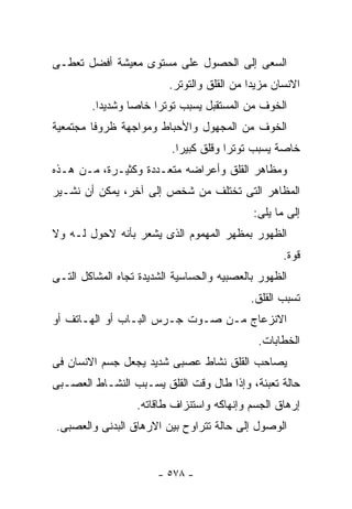 ‫ﺍﻟﺴﻌﻰ ﺇﻟﻰ ﺍﻟﺤﺼﻭل ﻋﻠﻰ ﻤﺴﺘﻭﻯ ﻤﻌﻴﺸﺔ ﺃﻓﻀل ﺘﻌﻁـﻰ‬
                         ‫ﺍﻻﻨﺴﺎﻥ ﻤﺯﻴﺩﺍ ﻤﻥ ﺍﻟﻘﻠﻕ ﻭﺍﻟﺘﻭﺘﺭ.‬
        ‫ﺍﻟﺨﻭﻑ ﻤﻥ ﺍﻟﻤﺴﺘﻘﺒل ﻴﺴﺒﺏ ﺘﻭﺘﺭﺍ ﺨﺎﺼﺎ ﻭﺸﺩﻴﺩﺍ.‬
‫ﺍﻟﺨﻭﻑ ﻤﻥ ﺍﻟﻤﺠﻬﻭل ﻭﺍﻷﺤﺒﺎﻁ ﻭﻤﻭﺍﺠﻬﺔ ﻅﺭﻭﻓﺎ ﻤﺠﺘﻤﻌﻴﺔ‬
                          ‫ﺨﺎﺼﺔ ﻴﺴﺒﺏ ﺘﻭﺘﺭﺍ ﻭﻗﻠﻕ ﻜﺒﻴﺭﺍ.‬
‫ﻭﻤﻅﺎﻫﺭ ﺍﻟﻘﻠﻕ ﻭﺃﻋﺭﺍﻀﻪ ﻤﺘﻌـﺩﺩﺓ ﻭﻜﺜﻴـﺭﺓ، ﻤـﻥ ﻫـﺫﻩ‬
‫ﺍﻟﻤﻅﺎﻫﺭ ﺍﻟﺘﻰ ﺘﺨﺘﻠﻑ ﻤﻥ ﺸﺨﺹ ﺇﻟﻰ ﺁﺨﺭ، ﻴﻤﻜﻥ ﺃﻥ ﻨﺸـﻴﺭ‬
                                            ‫ﺇﻟﻰ ﻤﺎ ﻴﻠﻰ:‬
‫ﺍﻟﻅﻬﻭﺭ ﺒﻤﻅﻬﺭ ﺍﻟﻤﻬﻤﻭﻡ ﺍﻟﺫﻯ ﻴﺸﻌﺭ ﺒﺄﻨﻪ ﻻﺤﻭل ﻟـﻪ ﻭﻻ‬
                                                   ‫ﻗﻭﺓ.‬
‫ﺍﻟﻅﻬﻭﺭ ﺒﺎﻟﻌﺼﺒﻴﻪ ﻭﺍﻟﺤﺴﺎﺴﻴﺔ ﺍﻟﺸﺩﻴﺩﺓ ﺘﺠﺎﻩ ﺍﻟﻤﺸﺎﻜل ﺍﻟﺘـﻰ‬
                                           ‫ﺘﺴﺒﺏ ﺍﻟﻘﻠﻕ.‬
‫ﺍﻻﻨﺯﻋﺎﺝ ﻤـﻥ ﺼـﻭﺕ ﺠـﺭﺱ ﺍﻟﺒـﺎﺏ ﺃﻭ ﺍﻟﻬـﺎﺘﻑ ﺃﻭ‬
                                             ‫ﺍﻟﺨﻁﺎﺒﺎﺕ.‬
‫ﻴﺼﺎﺤﺏ ﺍﻟﻘﻠﻕ ﻨﺸﺎﻁ ﻋﺼﺒﻰ ﺸﺩﻴﺩ ﻴﺠﻌل ﺠﺴﻡ ﺍﻻﻨﺴﺎﻥ ﻓﻰ‬
‫ﺤﺎﻟﺔ ﺘﻌﺒﺌﺔ، ﻭﺇﺫﺍ ﻁﺎل ﻭﻗﺕ ﺍﻟﻘﻠﻕ ﻴﺴـﺒﺏ ﺍﻟﻨﺸـﺎﻁ ﺍﻟﻌﺼـﺒﻰ‬
                  ‫ﺇﺭﻫﺎﻕ ﺍﻟﺠﺴﻡ ﻭﺇﻨﻬﺎﻜﻪ ﻭﺍﺴﺘﻨﺯﺍﻑ ﻁﺎﻗﺎﺘﻪ.‬
‫ﺍﻟﻭﺼﻭل ﺇﻟﻰ ﺤﺎﻟﺔ ﺘﺘﺭﺍﻭﺡ ﺒﻴﻥ ﺍﻻﺭﻫﺎﻕ ﺍﻟﺒﺩﻨﻰ ﻭﺍﻟﻌﺼﺒﻰ.‬


                       ‫- ٨٧٥ -‬
 