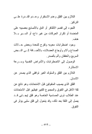 ‫ﺍﻟﺘﻼﺯﻡ ﺒﻴﻥ ﺍﻟﻘﻠﻕ ﻭﻋﺩﻡ ﺍﻻﺴﺘﻘﺭﺍﺭ ﻭﻋـﺩﻡ ﺍﻟﻘـﺩﺭﺓ ﻋﻠـﻰ‬
                                               ‫ﺍﻟﺘﺭﻜﻴﺯ.‬
‫ﺍﻟﻠﺠﻭﺀ ﺇﻟﻰ ﻗﻀﻡ ﺍﻷﻅﺎﻓﺭ ﺃﻭ ﺍﻟﺩﻕ ﺒﺎﻷﺼﺎﺒﻊ ﺒﻌﺼﺒﻴﻪ ﻋﻠﻰ‬
‫ﺍﻟﻤﻨﻀﺩﺓ ﺃﻭ ﺘﻜﺭﺍﺭ ﺍﻟﺤﺭﻜﺎﺕ ﻤﻥ ﻏﻴﺭ ﺩﺍﻉ، ﺃﻭ ﺍﻟﺴـﻴﺭ ﺒـﻼ‬
                                                 ‫ﻫﺩﻑ.‬
‫ﻭﺠﻭﺩ ﺍﻀﻁﺭﺍﺒﺎﺕ ﻤﻌﻭﻴﻪ ﻭﺘﻘﺭﺡ ﻟﻠﻤﻌﺩﺓ ﻭﺒﻌﺽ ﺤـﺎﻻﺕ‬
‫ﺍﻟﺼﺩﺍﻉ ﻭﺁﻻﻡ ﻭﺃﻭﺠﺎﻉ ﺍﻟﻌﻀﻼﺕ، ﺒﺎﻷﻀـﺎﻓﺔ ﺇﻟـﻰ ﺍﻟﻨـﺒﺽ‬
                           ‫ﺍﻟﺴﺭﻴﻊ ﻭﺍﻟﺨﻔﻘﺎﻥ ﻭﺃﻟﻡ ﺒﺎﻟﺼﺩﺭ.‬
‫ﺍﻟﻭﺼﻭل ﺇﻟﻰ ﺍﻻﻀﻁﺭﺍﺒﺎﺕ ﻭﺍﻷﻤﺭﺍﺽ ﺍﻟﻨﻔﺴﻴﺔ ﻭﺴـﺭﻋﺔ‬
                                             ‫ﺍﻻﺴﺘﺜﺎﺭﺓ.‬
‫ﺍﻟﺘﻼﺯﻡ ﺒﻴﻥ ﺍﻟﻘﻠﻕ ﻭﺍﻟﺴﻠﻭﻙ ﺍﻟﻐﻴﺭ ﺘﻭﺍﻓﻘﻰ ﺍﻟﺫﻯ ﻴﺼﺩﺭ ﻋﻥ‬
                                               ‫ﺍﻻﻨﺴﺎﻥ.‬
‫ﺍﻟﻘﻠﻕ ﺍﻟﺫﻯ ﻴﺼﻴﺏ ﺍﻟﻤﺘﻔﻭﻗﻴﻥ ﻗﺒل ﺍﻻﻤﺘﺤﺎﻨﺎﺕ ﻭﻫﻭ ﻨﺎﺘﺞ ﻋﻥ‬
‫ﺜﻘﺔ ﺍﻷﻫل ﻓﻰ ﺍﻟﺘﻔﻭﻕ ﻭﺍﻟﻤﺠﻤﻭﻉ ﺍﻟﻜﺒﻴﺭ ﻓﻴﻅﻬﺭ ﻗﺒل ﺍﻻﻤﺘﺤﺎﻨﺎﺕ‬
‫ﻋﻨﺩ ﺍﻟﻁﻼﺏ ﺫﻭﻯ ﺍﻟﺤﺴﺎﺴﻴﺔ ﺍﻟﺨﺎﺼﺔ ﻭﻫﻭ ﻗﻠﻕ ﺇﻴﺠـﺎﺒﻰ ﻗـﺩ‬
‫ﻴﺼل ﺇﻟﻰ ﺍﻟﺜﻘﺔ ﺒﻌﺩ ﺫﻟﻙ، ﻭﻗﺩ ﻴﺘﺤﻭل ﺇﻟﻰ ﻗﻠﻕ ﺴﻠﺒﻰ ﻴﺅﺜﺭ ﻓﻰ‬
                                                ‫ﺍﻟﺘﻔﻭﻕ.‬




                       ‫- ٩٧٥ -‬
 