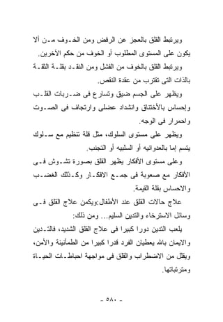 ‫ﻭﻴﺭﺘﺒﻁ ﺍﻟﻘﻠﻕ ﺒﺎﻟﻌﺠﺯ ﻋﻥ ﺍﻟﺭﻓﺽ ﻭﻤﻥ ﺍﻟﺨـﻭﻑ ﻤـﻥ ﺃﻻ‬
 ‫ﻴﻜﻭﻥ ﻋﻠﻰ ﺍﻟﻤﺴﺘﻭﻯ ﺍﻟﻤﻁﻠﻭﺏ ﺃﻭ ﺍﻟﺨﻭﻑ ﻤﻥ ﺤﻜﻡ ﺍﻵﺨﺭﻴﻥ.‬
‫ﻭﻴﺭﺘﺒﻁ ﺍﻟﻘﻠﻕ ﺒﺎﻟﺨﻭﻑ ﻤﻥ ﺍﻟﻔﺸل ﻭﻤﻥ ﺍﻟﻨﻘـﺩ ﺒﻘﻠـﺔ ﺍﻟﺜﻘـﺔ‬
                      ‫ﺒﺎﻟﺫﺍﺕ ﺍﻟﺘﻰ ﺘﻘﺘﺭﺏ ﻤﻥ ﻋﻘﺩﺓ ﺍﻟﻨﻘﺹ.‬
‫ﻭﻴﻅﻬﺭ ﻋﻠﻰ ﺍﻟﺠﺴﻡ ﻀﻴﻕ ﻭﺘﺴﺎﺭﻉ ﻓﻰ ﻀـﺭﺒﺎﺕ ﺍﻟﻘﻠـﺏ‬
‫ﻭﺇﺤﺴﺎﺱ ﺒﺎﻷﺨﺘﻨﺎﻕ ﻭﺍﻨﺸﺩﺍﺩ ﻋﻀﻠﻰ ﻭﺍﺭﺘﺠﺎﻑ ﻓﻰ ﺍﻟﺼـﻭﺕ‬
                                      ‫ﻭﺍﺤﻤﺭﺍﺭ ﻓﻰ ﺍﻟﻭﺠﻪ.‬
‫ﻭﻴﻅﻬﺭ ﻋﻠﻰ ﻤﺴﺘﻭﻯ ﺍﻟﺴﻠﻭﻙ، ﻤﺜل ﻗﻠﺔ ﺘﻨﻅﻴﻡ ﻤﻊ ﺴـﻠﻭﻙ‬
                  ‫ﻴﺘﺴﻡ ﺇﻤﺎ ﺒﺎﻟﻌﺩﻭﺍﻨﻴﻪ ﺃﻭ ﺍﻟﺴﻠﺒﻴﻪ ﺃﻭ ﺍﻟﺘﺠﻨﺏ.‬
‫ﻭﻋﻠﻰ ﻤﺴﺘﻭﻯ ﺍﻷﻓﻜﺎﺭ ﻴﻅﻬﺭ ﺍﻟﻘﻠﻕ ﺒﺼﻭﺭﺓ ﺘﺸـﻭﺵ ﻓـﻰ‬
‫ﺍﻷﻓﻜﺎﺭ ﻤﻊ ﺼﻌﻭﺒﺔ ﻓﻰ ﺠﻤـﻊ ﺍﻻﻓﻜـﺎﺭ ﻭﻜـﺫﻟﻙ ﺍﻟﻐﻀـﺏ‬
                                    ‫ﻭﺍﻻﺤﺴﺎﺱ ﺒﻘﻠﺔ ﺍﻟﻘﻴﻤﺔ.‬
‫ﻋﻼﺝ ﺤﺎﻻﺕ ﺍﻟﻘﻠﻕ ﻋﻨﺩ ﺍﻷﻁﻔﺎل:ﻭﻴﻜﻤﻥ ﻋﻼﺝ ﺍﻟﻘﻠﻕ ﻓـﻰ‬
              ‫ﻭﺴﺎﺌل ﺍﻻﺴﺘﺭﺨﺎﺀ ﻭﺍﻟﺘﺩﻴﻥ ﺍﻟﺴﻠﻴﻡ... ﻭﻤﻥ ﺫﻟﻙ:‬
‫ﻴﻠﻌﺏ ﺍﻟﺘﺩﻴﻥ ﺩﻭ ‪‬ﺍ ﻜﺒﻴﺭﺍ ﻓﻰ ﻋﻼﺝ ﺍﻟﻘﻠﻕ ﺍﻟﺸﺩﻴﺩ، ﻓﺎﻟﺘـﺩﻴﻥ‬
                                     ‫ﺭ‬
‫ﻭﺍﻻﻴﻤﺎﻥ ﺒﺎﷲ ﻴﻌﻁﻴﺎﻥ ﺍﻟﻔﺭﺩ ﻗﺩ ‪‬ﺍ ﻜﺒﻴﺭﺍ ﻤﻥ ﺍﻟﻁﻤﺄﻨﻴﻨﺔ ﻭﺍﻷﻤﻥ،‬
                           ‫ﺭ‬
‫ﻭﻴﻘﻠل ﻤﻥ ﺍﻻﻀﻁﺭﺍﺏ ﻭﺍﻟﻘﻠﻕ ﻓﻰ ﻤﻭﺍﺠﻬﺔ ﺍﺤﺒﺎﻁـﺎﺕ ﺍﻟﺤﻴـﺎﺓ‬
                                               ‫ﻭﻤﺘﺭﺘﺒﺎﺘﻬﺎ.‬


                       ‫- ٠٨٥ -‬
 