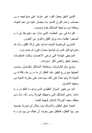 ‫ﺍﻟﺘﺩﻴﻥ ﺍﻟﺤﻕ ﻴﺠﻌل ﺍﻟﻔﺭﺩ ﻏﻴﺭ ﺤﺯﻴﻨﺎ ﻋﻠﻰ ﻤﺎﻴﻭﺍﺠﻬﻪ ﻤـﻥ‬
‫ﻤﺼﺎﺌﺏ ﻭﻋﺩﻡ ﺍﻟﻔﺭﺡ ﺍﻟﺸﺩﻴﺩ ﺒﻤﺎ ﻴﺤﺼل ﻋﻠﻴﻪ ﻤﻥ ﻨﻌﻡ ﺍﻟﺤﻴﺎﺓ،‬
                 ‫ﻭﻴﻤﻜﻨﻪ ﻤﻥ ﻤﻭﺍﺠﻬﺔ ﺍﻟﻤﺸﺎﻜل ﺒﻘﻭﺓ ﻭﺼﻤﻭﺩ.‬
‫ﺍﻟﻘﺭﺍﺀﺓ ﻓﻰ ﺴﻴﺭ ﺍﻟﻌﻅﻤﺎﺀ ﺍﻟﺫﻴﻥ ﺒﺩﺃﻭﺍ ﺤﻴـﺎﺘﻬﻡ ﺒﻘﻠـﻕ ﺜـﻡ‬
        ‫ﺃﺼﺒﺤﻭﺍ ﻋﻅﻤﺎﺀ ﻤﻤﺎ ﻴﺯﻴل ﺍﻟﻘﻠﻕ ﻭﺍﻟﺘﻭﺘﺭ ﻤﻥ ﺍﻟﻨﻔﻭﺱ.‬
‫ﺍﻟﺘﻤﺎﺭﻴﻥ ﺍﻟﺭﻴﺎﻀﻴﺔ ﺍﻟﺒﺩﻨﻴﻪ ﺘﺴﺎﻋﺩ ﻋﻠﻰ ﺇﺯﺍﻟﺔ ﺍﻟﻘﻠﻕ، ﻭﺫﻟـﻙ‬
    ‫ﺒﺎﺠﺭﺍﺌﻬﺎ ﻗﺒل ﺍﻟﻨﻭﻡ ﺜﻡ ﺇﺘﺒﺎﻋﻬﺎ ﺒﺤﻤﺎﻡ ﺩﺍﻓﻰﺀ ﺜﻡ ﺤﻤﺎﻡ ﺒﺎﺭﺩ.‬
‫ﺍﻟﻤﻭﺴﻴﻘﻰ ﺍﻟﻬﺎﺩﺌﺔ ﺍﻟﺘﻲ ﺘﺭﺨﻰ ﺍﻷﻋﺼﺎﺏ ﻭﺘﺜﺒﺕ ﺍﻟﻤﻌﻠﻭﻤﺎﺕ‬
                       ‫ﻭﺘﺠﻌل ﺍﻟﻌﻘل ﻭﺍﻟﻨﻔﺱ ﺃﻜﺜﺭ ﺍﺴﺘﺭﺨﺎﺀ.‬
                        ‫‪‬‬
‫ﻭﻀﻊ ﺴﻠﻡ ﻟﻸﻭﻟﻭﻴﺎﺕ ﻭﻤﻌﺎﻟﺠﺔ ﺍﻟﻤﺸﺎﻜل ﺒﺎﻟﺘﺴﻠﺴل ﻭﺤﺴﺏ‬
‫ﺃﻫﻤﻴﺘﻬﺎ ﻤﻊ ﺯﺭﻉ ﺍﻟﻴﻘﻴﻥ ﻋﻨﺩ ﺍﻟﻁﻔل ﺃﻥ ﻤﺎ ﻤـﻥ ﻤﺸـﻜﻠﺔ ﻓـﻰ‬
‫ﺍﻟﺤﻴﺎﺓ ﺇﻻ ﻭﻟﻬﺎ ﺤﻼ، ﻓﺈﻥ ﺫﻟﻙ ﺴﻴﺴﺎﻋﺩﻩ ﻋﻠﻰ ﻤﻘﺎﺭﺒﺔ ﺍﻟﺤﻴﺎﺓ ﻤﻥ‬
                                           ‫ﻭﺠﻬﻬﺎ ﺍﻟﻤﺸﺭﻕ.‬
‫ﻻﺒﺩ ﻤﻥ ﺘﻐﻴﻴﺭ ﺍﻟﺴﺅﺍل ﺍﻟﺘﻘﻠﻴﺩﻯ ﺍﻟﺫﻯ ﻨﻭﺍﺠـﻪ ﺍﻟﻁﻔـل ﺒـﻪ‬
‫ﺩﺍﺌﻤﺎ: ﻤﺎﻫﻰ ﺍﻟﻤﺸﺎﻜل ﺍﻟﺘﻰ ﻭﺍﺠﻬﺘﻙ ﺍﻟﻴﻭﻡ؟، ﻭﻨﺴـﺄﻟﻪ: ﻤﺎﻟـﺫﻯ‬
                  ‫ﺠﻌﻠﻙ ﺴﻌﻴﺩﺍ ﺍﻟﻴﻭﻡ؟! ﻻﺩﺨﺎل ﺍﻟﺒﻬﺠﺔ ﻟﻨﻔﺴﻪ.‬
‫ﺃﻫﻤﻴﺔ ﻋﻨﺎﻕ ﺍﻟﻁﻔل ﻭﺍﻷﻤﺴﺎﻙ ﺒﻴﺩﻩ ﺨﻼل ﺃﻯ ﺘﺠﺭﺒﺔ ﻋﺼﺒﻴﻪ‬
‫ﻴﻤﺭ ﺒﻬﺎ ﺍﻟﻁﻔل، ﻓﺎﻟﻁﻔل ﺤﻴﻥ ﻴﻌﺭﻑ ﺃﻥ ﻫﻨﺎﻙ ﻤﻥ ﻴﻬـﺘﻡ ﺒـﻪ‬


                        ‫- ١٨٥ -‬
 