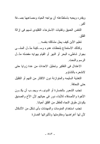 ‫ﻭﻴﻘﺩﺭﻩ ﻭﻴﺤﺒﻪ ﺒﺎﺴﺘﻁﺎﻋﺘﻪ ﺃﻥ ﻴﻭﺍﺠﻪ ﺍﻟﺤﻴﺎﻩ ﻭﻤﺼﺎﻋﺒﻬﺎ ﺒﺼـﻔﺔ‬
                                                       ‫ﺃﻜﺒﺭ.‬
‫ﺍﻟﺘﻨﻔﺱ ﺍﻟﻌﻤﻴﻕ ﻭﺘﻘﻨﻴﺎﺕ ﺍﻻﺴﺘﺭﺨﺎﺀ ﺍﻟﺘﻘﻠﻴﺩﻯ ﺘﺴﻬﻡ ﻓﻰ ﺇﺯﺍﻟﺔ‬
                                                      ‫ﺍﻟﻘﻠﻕ.‬
                   ‫ﺘﻌﻠﻴﻡ ﺍﻷﺒﻥ ﻜﻴﻑ ﻴﺤل ﻤﺸﺎﻜﻠﻪ ﺒﻨﻔﺴﻪ...‬
‫ﻭﻜﺫﻟﻙ ﺍﻻﺴﺘﻤﺘﺎﻉ ﺒﻠﺤﻅﺎﺕ ﻫﺩﻭﺀ ﻭﺴـﻜﻴﻨﺔ ﻤﺜـل ﺍﻟﻤﺸـﻰ‬
‫ﺒﺠﻭﺍﺭ ﺸﺎﻁﻰﺀ ﺍﻟﺒﺤﺭ ﺃﻭ ﺍﻟﻨﻬﺭ ﺃﻭ ﺍﻟﻘﻴﺎﻡ ﺒﻬﻭﺍﻴﻪ ﻤﻔﻀﻠﻪ ﻤﺜـل‬
                                             ‫ﺍﻟﺭﺴﻡ ﻭﺍﻟﻨﺤﺕ.‬
‫ﺍﻻﻋﺘﺩﺍل ﻓﻰ ﺍﻟﺘﻔﻜﻴﺭ ﻭﺘﺤﻠﻴل ﺍﻻﺤﺩﺍﺙ ﻤﻥ ﻋﺩﺓ ﺯﻭﺍﻴﺎ ﺤﺘﻰ‬
                                          ‫ﻻﻨﺸﻌﺭﻩ ﺒﺎﻟﺘﺸﺎﺅﻡ.‬
‫ﺍﻟﺘﻐﺫﻴﺔ ﺍﻟﺴﻠﻴﻤﻪ ﻭﺍﻟﻤﺘﻭﺍﺯﻨﺔ ﺩﻭﻥ ﺍﻻﻜﺜﺎﺭ ﻤﻥ ﺍﻟﻨﻬﻡ ﺃﻭ ﺍﻟﺘﻘﻠﻴل‬
                                               ‫ﺤﺘﻰ ﺍﻟﻨﺤﺎﻓﺔ.‬
‫ﺘﺠﻨﺏ ﺍﻟﺸﻌﻭﺭ ﺒﺎﻟﺨﺴﺎﺭﺓ ﺃﻭ ﺍﻟﺩﻭﻨﻴـﻪ، ﻭﻴﺠـﺏ ﺃﻥ ﻴﻜـﻭﻥ‬
‫ﺍﻷﺨﻭﺓ ﻭﺍﻷﺼﺩﻗﺎﺀ ﻟﻸﺒﻨﺎﺀ ﺩﻭﺭ ﻓﻰ ﺤﻴﺎﺘﻬﻡ ﻷﻥ ﺍﻷﺥ ﻭﺍﻟﺼﺩﻴﻕ‬
                  ‫ﻴﻜﻭﻨﺎﻥ ﻁﻭﻕ ﺍﻟﻨﺠﺎﻩ ﻟﻠﻁﻔل ﻤﻥ ﺍﻟﻘﻠﻕ ﺃﺤﻴﺎﻨﺎ.‬
‫ﺘﺠﻨﺏ ﺍﺴﺘﺨﺩﺍﻡ ﺍﻟﻤﻨﻭﻤﺎﺕ ﻭﺍﻟﻤﻬﺩﺌﺎﺕ ﺒﺄﻯ ﺸﻜل ﻤﻥ ﺍﻷﺸﻜﺎل‬
              ‫ﻷﻥ ﻟﻬﺎ ﺃﻏﺭﺍﻀﻬﺎ ﻭﻤﻘﺎﻭﻤﺘﻬﺎ ﻭﺘﺄﺜﻴﺭﺍﺘﻬﺎ ﺍﻟﻀﺎﺭﺓ‬




                         ‫- ٢٨٥ -‬
 