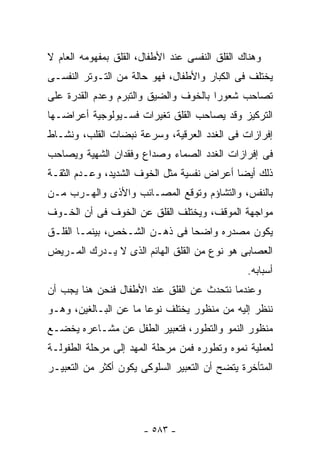 ‫ﻭﻫﻨﺎﻙ ﺍﻟﻘﻠﻕ ﺍﻟﻨﻔﺴﻰ ﻋﻨﺩ ﺍﻷﻁﻔﺎل، ﺍﻟﻘﻠﻕ ﺒﻤﻔﻬﻭﻤﻪ ﺍﻟﻌﺎﻡ ﻻ‬
‫ﻴﺨﺘﻠﻑ ﻓﻰ ﺍﻟﻜﺒﺎﺭ ﻭﺍﻷﻁﻔﺎل، ﻓﻬﻭ ﺤﺎﻟﺔ ﻤﻥ ﺍﻟﺘـﻭﺘﺭ ﺍﻟﻨﻔﺴـﻰ‬
‫ﺘﺼﺎﺤﺏ ﺸﻌﻭﺭﺍ ﺒﺎﻟﺨﻭﻑ ﻭﺍﻟﻀﻴﻕ ﻭﺍﻟﺘﺒﺭﻡ ﻭﻋﺩﻡ ﺍﻟﻘﺩﺭﺓ ﻋﻠﻰ‬
‫ﺍﻟﺘﺭﻜﻴﺯ ﻭﻗﺩ ﻴﺼﺎﺤﺏ ﺍﻟﻘﻠﻕ ﺘﻐﻴﺭﺍﺕ ﻓﺴـﻴﻭﻟﻭﺠﻴﺔ ﺃﻋﺭﺍﻀـﻬﺎ‬
‫ﺇﻓﺭﺍﺯﺍﺕ ﻓﻰ ﺍﻟﻐﺩﺩ ﺍﻟﻌﺭﻗﻴﺔ، ﻭﺴﺭﻋﺔ ﻨﺒﻀﺎﺕ ﺍﻟﻘﻠﺏ، ﻭﻨﺸـﺎﻁ‬
‫ﻓﻰ ﺇﻓﺭﺍﺯﺍﺕ ﺍﻟﻐﺩﺩ ﺍﻟﺼﻤﺎﺀ ﻭﺼﺩﺍﻉ ﻭﻓﻘﺩﺍﻥ ﺍﻟﺸﻬﻴﺔ ﻭﻴﺼﺎﺤﺏ‬
‫ﺫﻟﻙ ﺃﻴﻀﺎ ﺃﻋﺭﺍﺽ ﻨﻔﺴﻴﺔ ﻤﺜل ﺍﻟﺨﻭﻑ ﺍﻟﺸﺩﻴﺩ، ﻭﻋـﺩﻡ ﺍﻟﺜﻘـﺔ‬
‫ﺒﺎﻟﻨﻔﺱ، ﻭﺍﻟﺘﺸﺎﺅﻡ ﻭﺘﻭﻗﻊ ﺍﻟﻤﺼـﺎﺌﺏ ﻭﺍﻷﺫﻯ ﻭﺍﻟﻬـﺭﺏ ﻤـﻥ‬
‫ﻤﻭﺍﺠﻬﺔ ﺍﻟﻤﻭﻗﻑ، ﻭﻴﺨﺘﻠﻑ ﺍﻟﻘﻠﻕ ﻋﻥ ﺍﻟﺨﻭﻑ ﻓﻰ ﺃﻥ ﺍﻟﺨـﻭﻑ‬
‫ﻴﻜﻭﻥ ﻤﺼﺩﺭﻩ ﻭﺍﻀﺤﺎ ﻓﻰ ﺫﻫـﻥ ﺍﻟﺸـﺨﺹ، ﺒﻴﻨﻤـﺎ ﺍﻟﻘﻠـﻕ‬
‫ﺍﻟﻌﺼﺎﺒﻰ ﻫﻭ ﻨﻭﻉ ﻤﻥ ﺍﻟﻘﻠﻕ ﺍﻟﻬﺎﺌﻡ ﺍﻟﺫﻯ ﻻ ﻴـﺩﺭﻙ ﺍﻟﻤـﺭﻴﺽ‬
                                                ‫ﺃﺴﺒﺎﺒﻪ.‬
‫ﻭﻋﻨﺩﻤﺎ ﻨﺘﺤﺩﺙ ﻋﻥ ﺍﻟﻘﻠﻕ ﻋﻨﺩ ﺍﻷﻁﻔﺎل ﻓﻨﺤﻥ ﻫﻨﺎ ﻴﺠﺏ ﺃﻥ‬
‫ﻨﻨﻅﺭ ﺇﻟﻴﻪ ﻤﻥ ﻤﻨﻅﻭﺭ ﻴﺨﺘﻠﻑ ﻨﻭﻋﺎ ﻤﺎ ﻋﻥ ﺍﻟﺒـﺎﻟﻐﻴﻥ، ﻭﻫـﻭ‬
‫ﻤﻨﻅﻭﺭ ﺍﻟﻨﻤﻭ ﻭﺍﻟﺘﻁﻭﺭ، ﻓﺘﻌﺒﻴﺭ ﺍﻟﻁﻔل ﻋﻥ ﻤﺸـﺎﻋﺭﻩ ﻴﺨﻀـﻊ‬
‫ﻟﻌﻤﻠﻴﺔ ﻨﻤﻭﻩ ﻭﺘﻁﻭﺭﻩ ﻓﻤﻥ ﻤﺭﺤﻠﺔ ﺍﻟﻤﻬﺩ ﺇﻟﻰ ﻤﺭﺤﻠﺔ ﺍﻟﻁﻔﻭﻟـﺔ‬
‫ﺍﻟﻤﺘﺄﺨﺭﺓ ﻴﺘﻀﺢ ﺃﻥ ﺍﻟﺘﻌﺒﻴﺭ ﺍﻟﺴﻠﻭﻜﻰ ﻴﻜﻭﻥ ﺃﻜﺜﺭ ﻤﻥ ﺍﻟﺘﻌﺒﻴـﺭ‬




                       ‫- ٣٨٥ -‬
 