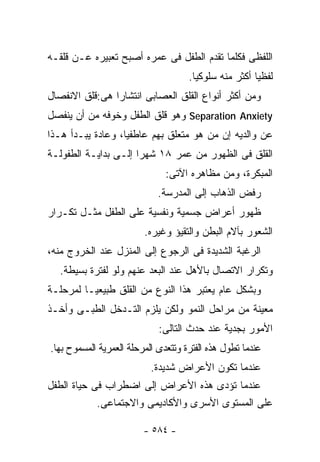 ‫ﺍﻟﻠﻔﻅﻰ ﻓﻜﻠﻤﺎ ﺘﻘﺩﻡ ﺍﻟﻁﻔل ﻓﻰ ﻋﻤﺭﻩ ﺃﺼﺒﺢ ﺘﻌﺒﻴﺭﻩ ﻋـﻥ ﻗﻠﻘـﻪ‬
                                     ‫ﻟﻔﻅﻴﺎ ﺃﻜﺜﺭ ﻤﻨﻪ ﺴﻠﻭﻜﻴﺎ.‬
‫ﻭﻤﻥ ﺃﻜﺜﺭ ﺃﻨﻭﺍﻉ ﺍﻟﻘﻠﻕ ﺍﻟﻌﺼﺎﺒﻰ ﺍﻨﺘﺸﺎﺭﺍ ﻫﻰ:ﻗﻠﻕ ﺍﻻﻨﻔﺼﺎل‬
‫‪ Separation Anxiety‬ﻭﻫﻭ ﻗﻠﻕ ﺍﻟﻁﻔل ﻭﺨﻭﻓﻪ ﻤﻥ ﺃﻥ ﻴﻨﻔﺼل‬
‫ﻋﻥ ﻭﺍﻟﺩﻴﻪ ﺇﻥ ﻤﻥ ﻫﻭ ﻤﺘﻌﻠﻕ ﺒﻬﻡ ﻋﺎﻁﻔﻴﺎ، ﻭﻋﺎﺩﺓ ﻴﺒـﺩﺃ ﻫـﺫﺍ‬
‫ﺍﻟﻘﻠﻕ ﻓﻰ ﺍﻟﻅﻬﻭﺭ ﻤﻥ ﻋﻤﺭ ٨١ ﺸﻬﺭﺍ ﺇﻟـﻰ ﺒﺩﺍﻴـﺔ ﺍﻟﻁﻔﻭﻟـﺔ‬
                               ‫ﺍﻟﻤﺒﻜﺭﺓ، ﻭﻤﻥ ﻤﻅﺎﻫﺭﻩ ﺍﻵﺘﻰ:‬
                             ‫ﺭﻓﺽ ﺍﻟﺫﻫﺎﺏ ﺇﻟﻰ ﺍﻟﻤﺩﺭﺴﺔ.‬
‫ﻅﻬﻭﺭ ﺃﻋﺭﺍﺽ ﺠﺴﻤﻴﺔ ﻭﻨﻔﺴﻴﺔ ﻋﻠﻰ ﺍﻟﻁﻔل ﻤﺜـل ﺘﻜـﺭﺍﺭ‬
                         ‫ﺍﻟﺸﻌﻭﺭ ﺒﺂﻻﻡ ﺍﻟﺒﻁﻥ ﻭﺍﻟﺘﻘﻴﺅ ﻭﻏﻴﺭﻩ.‬
‫ﺍﻟﺭﻏﺒﺔ ﺍﻟﺸﺩﻴﺩﺓ ﻓﻰ ﺍﻟﺭﺠﻭﻉ ﺇﻟﻰ ﺍﻟﻤﻨﺯل ﻋﻨﺩ ﺍﻟﺨﺭﻭﺝ ﻤﻨﻪ،‬
  ‫ﻭﺘﻜﺭﺍﺭ ﺍﻻﺘﺼﺎل ﺒﺎﻷﻫل ﻋﻨﺩ ﺍﻟﺒﻌﺩ ﻋﻨﻬﻡ ﻭﻟﻭ ﻟﻔﺘﺭﺓ ﺒﺴﻴﻁﺔ.‬
‫ﻭﺒﺸﻜل ﻋﺎﻡ ﻴﻌﺘﺒﺭ ﻫﺫﺍ ﺍﻟﻨﻭﻉ ﻤﻥ ﺍﻟﻘﻠﻕ ﻁﺒﻴﻌﻴـﺎ ﻟﻤﺭﺤﻠـﺔ‬
‫ﻤﻌﻴﻨﺔ ﻤﻥ ﻤﺭﺍﺤل ﺍﻟﻨﻤﻭ ﻭﻟﻜﻥ ﻴﻠﺯﻡ ﺍﻟﺘـﺩﺨل ﺍﻟﻁﺒـﻰ ﻭﺃﺨـﺫ‬
                             ‫ﺍﻷﻤﻭﺭ ﺒﺠﺩﻴﺔ ﻋﻨﺩ ﺤﺩﺙ ﺍﻟﺘﺎﻟﻰ:‬
‫ﻋﻨﺩﻤﺎ ﺘﻁﻭل ﻫﺫﻩ ﺍﻟﻔﺘﺭﺓ ﻭﺘﺘﻌﺩﻯ ﺍﻟﻤﺭﺤﻠﺔ ﺍﻟﻌﻤﺭﻴﺔ ﺍﻟﻤﺴﻤﻭﺡ ﺒﻬﺎ.‬
                           ‫ﻋﻨﺩﻤﺎ ﺘﻜﻭﻥ ﺍﻷﻋﺭﺍﺽ ﺸﺩﻴﺩﺓ.‬
‫ﻋﻨﺩﻤﺎ ﺘﺅﺩﻯ ﻫﺫﻩ ﺍﻷﻋﺭﺍﺽ ﺇﻟﻰ ﺍﻀﻁﺭﺍﺏ ﻓﻰ ﺤﻴﺎﺓ ﺍﻟﻁﻔل‬
            ‫ﻋﻠﻰ ﺍﻟﻤﺴﺘﻭﻯ ﺍﻷﺴﺭﻯ ﻭﺍﻷﻜﺎﺩﻴﻤﻰ ﻭﺍﻻﺠﺘﻤﺎﻋﻰ.‬

                         ‫- ٤٨٥ -‬
 