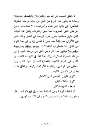‫ﻓـﺎﻟﻘﻠﻕ ﺍﻟﻌﺼـﺎﺒﻰ ﺍﻟﻌـﺎﻡ ‪General Anxiety Disordes‬‬
‫ﻭﻋﺎﺩﺓ ﻤﺎ ﻴﻅﻬﺭ ﻫﺫﺍ ﺍﻟﻨﻭﻉ ﻤﻥ ﺍﻟﻘﻠﻕ ﻤﻥ ﺒﺩﺍﻴﺔ ﻤﺭﺤﻠﺔ ﺍﻟﻁﻔﻭﻟﺔ‬
‫ﺍﻟﻤﺘﺄﺨﺭﺓ ﺇﻟﻰ ﺒﺩﺍﻴﺔ ﺍﻟﻤﺭﺍﻫﻘﺔ، ﻭﺃﻋﺭﺍﻀـﻪ ﻻ ﺘﺨﺘﻠـﻑ ﻋـﻥ‬
‫ﺃﻋﺭﺍﺽ ﺍﻟﻘﻠﻕ ﺍﻟﻤﻌﺭﻭﻓﺔ ﻜﻤﺎ ﺴﺒﻕ ﻭﺫﻜﺭﺕ، ﻭﻟﻜﻥ ﻫﻨﺎ ﺃﺴﺒﺎﺏ‬
‫ﺍﻟﻘﻠﻕ ﻴﻜﻭﻥ ﻤﻌﻅﻤﻬﺎ ﻴﺩﻭﺭ ﺤﻭل ﺍﻟﺭﻏﺒﺔ ﻓﻰ ﺍﻟﺘﻤﻴﺯ ﻭﺍﻟﺘﻨـﺎﻓﺱ‬
‫ﺒﻴﻥ ﺍﻷﻗﺭﺍﻥ ﻤﻤﺎ ﻴﻨﺸﺄ ﻋﻨﻪ ﺼﺭﺍﻉ ﻨﻔﺴﻰ ﻴﺅﺩﻯ ﺇﻟﻰ ﻫﺫﺍ ﺍﻟﻨﻭﻉ‬
‫ﻤﻥ ﺍﻟﻘﻠﻕ. ﺃﻤﺎ ﺍﻀﻁﺭﺍﺏ ﺍﻻﻨﻔﻌﺎﻻﺕ ‪Reactive Attachment‬‬
‫‪ Disorder‬ﻓﻴﻅﻬﺭ ﻫﺫﺍ ﺍﻟﻨﻭﻉ ﻤﻥ ﺍﻟﻘﻠﻕ ﻤﻥ ﻤﺭﺤﻠﺔ ﺍﻟﻤﻬﺩ ﺇﻟـﻰ‬
‫ﻤﺭﺤﻠﺔ ﺍﻟﻁﻔﻭﻟﺔ ﺍﻟﻤﺒﻜﺭﺓ، ﻭﻴﻨﺸﺄ ﻫﺫﺍ ﺍﻟﻘﻠـﻕ ﻨﺘﻴﺠـﺔ ﺍﻟﺘﻘﺼـﻴﺭ‬
‫ﺍﻟﺸﺩﻴﺩ ﻓﻰ ﺇﺸﺒﺎﻉ ﺍﻟﻨﺎﺤﻴﺔ ﺍﻻﻨﻔﻌﺎﻟﻴﺔ ﻟﻠﻁﻔـل، ﻓﻬﻨـﺎﻙ ﺒـﺭﻭﺩ‬
‫ﻋﺎﻁﻔﻰ ﻤﻥ ﺍﻟﻭﺍﻟﺩﻴﻥ، ﻭﺨﺎﺼﺔ ﺍﻷﻡ ﺘﺠﺎﻩ ﻭﻟﻴﺩﻫﺎ. ﻭﺍﻟﻘﻠﻕ ﻫﻨـﺎ‬
                                 ‫ﻴﻅﻬﺭ ﻓﻰ ﺍﻟﺼﻭﺭ ﺍﻟﺘﺎﻟﻴﺔ:‬
                     ‫ﺘﻜﺭﺍﺭ ﻅﻬﻭﺭ ﺍﻟﻤﻐﺹ ﻟﺩﻯ ﺍﻷﻁﻔﺎل.‬
                                  ‫ﺘﻜﺭﺍﺭ ﺤﺎﻻﺕ ﺍﻟﺘﻘﻴﺅ.‬
                                 ‫ﻀﻌﻑ ﺍﻟﺸﻬﻴﺔ ﻟﻸﻜل.‬
‫ﺜﻡ ﺍﻟﻨﻘﻁﺔ ﺍﻟﻬﺎﻤﺔ ﻭﻫﻰ ﺍﻟﻨﺎﺘﺠﺔ ﻋﻤﺎ ﺴﺒﻕ ﻓﻬﺅﻻﺀ ﺍﻟﺼـﻐﺎﺭ‬
      ‫ﻴﻌﺎﻨﻭﻥ ﻤﺴﺘﻘﺒﻼ ﻤﻥ ﺘﺄﺨﺭ ﻓﻰ ﺍﻟﻨﻤﻭ ﻭﻓﻰ ﺍﻜﺘﺴﺎﺏ ﺍﻟﻭﺯﻥ.‬




                       ‫- ٥٨٥ -‬
 