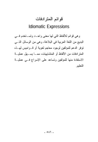 ‫ﻗﻭﺍﺌﻡ ﺍﻟﻤﺘﺭﺍﺩﻓﺎﺕ‬
           ‫‪Idiomatic Expressions‬‬

‫ﻭﻫﻲ ﻗﻭﺍﺌﻡ ﻟﻸﻟﻔﺎﻅ ﺍﻟﺘﻲ ﻟﻬﺎ ﻤﻌﻨﻰ ﻭﺍﺤـﺩ ﻭﺘﺴـﺘﺨﺩﻡ ﻓـﻲ‬
‫ﺍﻟﺒﺩﻴﻊ ﻤﻥ ﺍﻟﻠﻐﺔ ﺍﻟﻌﺭﺒﻴﺔ ﻓﻲ ﺍﻟﺒﻼﻏﺔ، ﻭﻫﻲ ﻤﻥ ﺍﻟﻭﺴﺎﺌل ﺍﻟﺘـﻲ‬
‫ﺘﻭﻓﺭ ﺍﻟﺩﻋﻡ ﻟﻠﻤﺅﻟﻔﻴﻥ ﻟﻭﺠﻭﺩ ﻤﻌﺎﺠﻡ ﻟﻐﻭﻴﺔ ﺃﻭ ﻗـﻭﺍﻤﻴﺱ ﻟﻬـﺫﻩ‬
‫ﺍﻟﻤﺘﺭﺍﺩﻓﺎﺕ ﻤﻥ ﺍﻷﻟﻔﺎﻅ ﺃﻭ ﺍﻟﻤﺘﺸﺎﺒﻬﺎﺕ، ﻤﻤـﺎ ﻴﺴـﻬل ﻋﻤﻠﻴـﺔ‬
‫ﺍﻻﺴﺘﻔﺎﺩﺓ ﻤﻨﻬﺎ ﻟﻠﻤﺅﻟﻔﻴﻥ ﻭﺘﺴﺎﻋﺩ ﻋﻠﻰ ﺍﻹﺴﺭﺍﻉ ﻓـﻲ ﻋﻤﻠﻴـﺔ‬
                                                ‫ﺍﻟﺘﻌﻠﻴﻡ.‬




                       ‫- ٦٨٥ -‬
 