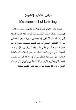 ‫ﻗﻴﺎﺱ ﺍﻟﺘﻌﻠﻴﻡ )ﻗﻀﻴﺔ(‬
        ‫‪Measurement of Learning‬‬

‫ﻗﻀﻴﺔ ﻗﻴﺎﺱ ﺍﻟﺘﻌﻠﻴﻡ ﻗﻀﻴﺔ ﺨﻼﻓﻴﺔ، ﻓﺎﻟﺒﻌﺽ ﻴﻌﻠﻥ ﺃﻥ ﺍﻟﺘﻐﻴﺭ‬
‫ﻓﻲ ﻤﻌﺩل ﺴﻠﻭﻙ ﺍﻟﻤﺘﻌﻠﻡ ﺃﻓﻀل ﻭﺴﻴﻠﺔ ﻟﻘﻴﺎﺱ ﻫﺫﺍ ﺍﻟﺘﻌﻠﻡ، ﻓـﺈﺫﺍ‬
‫ﻜﺎﻥ ﻫﺫﺍ ﺍﻟﻤﻌﺩل ﻻ ﻴﺘﻐﻴﺭ ﺇﻻ ﺒﺤﻀﻭﺭ ﻤﺜﻴﺭﺍﺕ ﻤﻌﻴﻨﺔ، ﻓﻤﻌﻨﻰ‬
‫ﻫﺫﺍ ﺃﻥ ﺍﻟﺸﺨﺹ ﺍﻟﻤﻌﻨﻲ ﻗﺩ ﺘﻌﻠﻡ ﺸـﻴﺌﺎ ﺨﺎﺼـﺎ ﻋـﻥ ﻫـﺫﻩ‬
         ‫ﹰ‬
‫ﺍﻟﻤﺜﻴﺭﺍﺕ، ﻭﻫﻨﺎﻙ ﻤﻥ ﻴﻘﻭل ﺒﺄﻨﻬﻡ ﻴﻔﻀﻠﻭﻥ ﻗﻴﺎﺱ ﺸﻜل ﺃﻭ ﻨﻤﻁ‬
‫ﺍﻟﺴﻠﻭﻙ ﺍﻟﺫﻱ ﺠﺭﻯ ﺘﻌﻠﻤﻪ، ﻤﺜل ﻓﺤـﺹ ﺸـﻜل ﺍﻻﺴـﺘﺠﺎﺒﺔ‬
‫ﺍﻟﻌﺩﺍﺌﻴﺔ ﺍﻟﺘﻲ ﻴﻘﻭﻡ ﺒﻬﺎ ﺍﻟﻁﻔل ﻟﻜﻲ ﻨﺭﻯ ﻤﺎ ﺇﺫﺍ ﻜﺎﻥ ﻟﻬﺎ ﻨﻔـﺱ‬
‫ﺍﻟﻨﻤﻁ ﺍﻟﺫﻱ ﻴﻅﻬﺭﻩ ﺍﻟﻜﺒﺎﺭ، ﻭﻜﻼ ﺍﻟﻤﻘﻴﺎﺴﻴﻥ ﻴﺸﻴﺭﺍﻥ ﺇﻟﻰ ﺤﺩﻭﺙ‬
     ‫ﺍﻟﺘﻌﻠﻡ، ﻭﻟﻜﻥ ﻜﻼ ﻤﻨﻬﻤﺎ ﻴﻤﺜل ﻭﺠﻬﺔ ﻨﻅﺭ ﺘﻌﻠﻴﻤﻴﺔ ﻤﺨﺘﻠﻔﺔ.‬




                       ‫- ٧٨٥ -‬
 