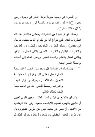 ‫ﺇﻥ ﺍﻟﻨﻅﺭﺓ ﻫﻰ ﻭﺴﻴﻠﺔ ﺤﻴﻭﻴﺔ ﺘﺅﻜﺩ ﺍﻵﺨﺭ ﻓﻰ ﻭﺠﻭﺩﻩ ﻭﻫﻰ‬
‫ﺘﻌﻨﻰ: ))ﺃﻨﺎ ﺃﺭﺍﻙ.. ﺃﻨﺕ ﻤﻭﺠﻭﺩ ﺒﺎﻟﻨﺴﺒﺔ ﻟﻰ. ﺃﻨـﺕ ﻤﻭﺠـﻭﺩ‬
                                      ‫ﺒﺸﻜل ﻤﺨﺘﻠﻑ ﻋﻨﻰ((.‬
‫ﻭﻫﻨﺎﻙ ﺃﻨﻭﺍﻉ ﻋﺩﻴﺩﺓ ﻤﻥ ﺍﻟﻨﻅﺭﺍﺕ ﻭﻤﻌﺎﻨﻰ ﻤﺨﺘﻠﻔﺔ. ﻫﻨـﺎﻙ‬
‫ﺍﻟﻨﻅﺭﺓ – ﺍﻟﻨﺩﺍﺀ ﺍﻟﺘﻰ ﺘﻘﻭل( ﺃﻨﺎ ﺃﺜﻕ ﺒﻙ ﺃﻭ ﺃﻨﺎ ﺨـﺎﺌﻑ، ﺘﻌـﺎل‬
‫ﺇﻟﻰ ﻨﺠﺩﺘﻰ(. ﻭﻫﻨﺎﻙ ﺍﻟﻨﻅﺭﺓ – ﺍﻟﺘﺄﻨﻴـﺏ ﻭﺍﻟﻨﻅـﺭﺓ – ﺍﻟﻌﺘـﺏ‬
‫ﻭﺍﻟﻨﻅﺭﺓ - ﺍﻻﺘﻬﺎﻡ ﻭﺍﻟﻨﻅﺭﺓ – ﺍﻟﺘﺤﺩﻯ. ﻴﻠﺘﻘﻰ ﺍﻟﻁﻔل ﺒـﺎﻵﺨﺭ‬
‫ﻭﻴﻠﺘﻘﻰ ﺍﻟﻁﻔل ﺒﺎﻟﻌﺎﻟﻡ ﺒﻭﺍﺴﻁﺔ ﺍﻟﻨﻅﺭ. ﻭﻴﺩﺨل ﺍﻟﻌﺎﻟﻡ ﺇﻟﻰ ﺃﻋﻤﺎﻗﻪ‬
                                      ‫ﺒﻭﺍﺴﻁﺔ ﺍﻟﻨﻅﺭ ﺃﻴﻀﺎ.‬
‫٢ – ﺍﻻﺒﺘﺴﺎﻤﺔ: ﺇﻥ ﺍﺒﺘﺴﺎﻤﺔ ﻜل ﻭﺍﺤﺩ ﻤﻨﺎ ﻭﺃﻴﻀـﺎ ﺍﺒﺘﺴـﺎﻤﺔ‬
‫ﺍﻟﻁﻔل ﺘﺤﻤل ﻤﻌﺎﻨﻰ ﻜﺜﻴـﺭﺓ: ﺇﻨﻬـﺎ ﻤﺤﺎﻭﻟـﺔ‬
 ‫ﻟﺘﺩﺠﻴﻥ ﻋﺎﻟﻡ ﺍﻵﺨـﺭ، ﻭﻤﺅﺸـﺭ ﺍﺭﺘﻴـﺎﺡ،‬
‫ﻭﺍﻋﺘﺭﺍﻑ ﻭﻤﻨﺸﻁ ﻟﻠﺘﻠﻘﻰ. ﺘﻔـﺘﺢ ﺍﻻﺒﺘﺴـﺎﻤﺔ‬
                        ‫ﺍﻟﺒﺎﺏ ﻟﻌﻁﺎﺀ ﺍﻟﻌﺎﻟﻡ.‬
‫ﻻ ﻴﻤﻜﻥ ﺒﺎﻟﻁﺒﻊ ﺃﻥ ﻨﺒﺘﺴﻡ ﺘﺤﺕ ﺍﻟﻁﻠﺏ. ﻓﺤﻴﻥ ﻨﻜﻭﻥ ﺘﻌﺒﻴﻥ‬
‫ﺃﻭ ﻤﺜﻘﻠﻴﻥ ﺒﺎﻟﻬﻤﻭﻡ ﺘﺼﺒﺢ ﺍﻻﺒﺘﺴﺎﻤﺔ ﺼﻌﺒﺔ. ﻭﻓﻰ ﻫﺫﺍ ﺍﻟﻭﻀﻊ،‬
‫ﻤﻥ ﺍﻷﻓﻀل ﺃﻥ ﻨﻌﺒﺭ ﻋﻥ ﺤﺎﻟﻨﺎ، ﻟﻴﺱ ﻋﻥ ﻁﺭﻴﻕ ﺍﻟﺸﻜﻭﻯ، ﺒل‬
‫ﻋﻥ ﻁﺭﻴﻕ ﺍﻟﺘﻌﺒﻴﺭ ﺍﻟﺤﻘﻴﻘﻰ ﺒﻤﺎ ﻨﺸﻌﺭ، ﻟـﺌﻼ ﻴـﺩﺭﻙ ﺍﻟﻁﻔـل‬


                         ‫- ٨٥ -‬
 