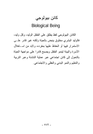 ‫ﻜﺎﺌﻥ ﺒﻴﻭﻟﻭﺠﻲ‬
               ‫‪Biological Being‬‬

‫ﺍﻟﻜﺎﺌﻥ ﺍﻟﺒﻴﻭﻟﻭﺠﻲ ﻟﻔﻅ ﻴﻁﻠﻕ ﻋﻠﻰ ﺍﻟﻁﻔل ﺍﻟﻭﻟﻴﺩ، ﻭﻜل ﻭﻟﻴﺩ،‬
‫ﻓﺎﻟﻭﻟﻴﺩ ﺍﻟﺒﺸﺭﻱ ﻤﺨﻠﻭﻕ ﻴﻨﺒﺽ ﺒﺎﻟﺤﻴﺎﺓ ﻭﻟﻜﻨﻪ ﻏﻴﺭ ﻗﺎﺩﺭ ﻋﻠـﻰ‬
‫ﺍﻻﺴﺘﻤﺭﺍﺭ ﻓﻴﻬﺎ ﺃﻭ ﺍﻟﺤﻔﺎﻅ ﻋﻠﻴﻬﺎ ﺒﻤﻔﺭﺩﻩ، ﻭﻻﺒﺩ ﻤﻥ ﺍﺴـﺘﻐﻼل‬
‫ﺍﻷﺴﺭﺓ ﻭﺍﻟﺒﻴﺌﺔ ﻟﻴﻨﻤﻭ ﺍﻟﻁﻔل ﻭﻴﺼﺒﺢ ﻗﺎﺩﺭﺍ ﻋﻠﻰ ﻤﻭﺍﺠﻬﺔ ﺍﻟﺤﻴﺎﺓ‬
                  ‫ﹰ‬
‫ﺒﺎﻟﺘﺤﻭل ﺇﻟﻰ ﻜﺎﺌﻥ ﺍﺠﺘﻤﺎﻋﻲ ﻋﺒﺭ ﻋﻤﻠﻴﺔ ﺍﻟﺘﻨﺸﺌﺔ ﻭﻋﺒﺭ ﺍﻟﺘﺭﺒﻴﺔ‬
                ‫ﻭﺍﻟﺘﻌﻠﻴﻡ ﻭﺍﻟﻨﻤﻭ ﺍﻟﺒﺩﻨﻲ ﻭﺍﻟﻌﻘﻠﻰ ﻭﺍﻻﺠﺘﻤﺎﻋﻲ.‬




                       ‫- ٩٨٥ -‬
 