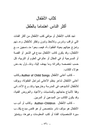 ‫ﻜ ﱠﺎﺏ ﺍﻷﻁﻔﺎل‬
                            ‫ﹸﺘ‬
          ‫ﺃﻜﺜﺭ ﺍﻟﻨﺎﺱ ﺍﻫﺘﻤﺎﻤﺎ ﺒﺎﻟﻁﻔل‬
                 ‫ﹰ‬
‫ﺘﺠﺩ ﹸﺘﺎﺏ ﺍﻷﻁﻔﺎل ﺃﻭ ﻤﺅﻟﻔﻲ ﻜﺘﺏ ﺍﻷﻁﻔﺎل ﻤﻥ ﺃﻜﺜﺭ ﺍﻟﻔﺌﺎﺕ‬
                                             ‫ﻜ‬
‫ﺍﻟﺘﻲ ﺘﺭﺍﻗﺏ ﻭﺘﺩﺭﺱ ﻭﺘﻼﺤﻅ ﻭﺘﺩﻭﻥ ﻭﺘﻔﻜﺭ ﻟﻸﻁﻔﺎل ﻭﻋـﻨﻬﻡ‬
‫ﻭﺘﻤﺯﺝ ﺤﻴﺎﺘﻬﻡ ﺒﺤﻴﺎﺓ ﺍﻟﻁﻔﻭﻟـﺔ، ﻓﻴﺼـﺒﺤﻭﺍ ﻤﻨـﺩﻤﺠﻴﻥ ﻤـﻊ‬
‫ﺍﻷﻁﻔﺎل، ﻭﻗﺩ ﻴﻜﻭﻥ ﻜﺎﺘﺏ ﺍﻷﻁﻔﺎل ﻤﺒﺩﻉ ﻓﻲ ﺍﻟﺸﻌﺭ ﺃﻭ ﺍﻟﻘﺼﺔ‬
‫ﺃﻭ ﺍﻟﻤﺴﺭﺤﻴﺔ ﺃﻭ ﻓﻲ ﺍﻟﻤﻘﺎل ﺃﻭ ﻋﺎﻟﻡ ﻓﻲ ﺍﻟﻌﻠﻭﻡ ﺃﻭ ﺍﻟﺘﺭﺒﻴﺔ، ﻜل‬
‫ﺤﺴﺏ ﺘﺨﺼﺼﻪ ﻭﻗﺩﺭﺍﺘﻪ ﻭﻤﺎ ﻴﻬﺩﻑ ﺇﻟﻴﺔ، ﻭﻨﺘﻨـﺎﻭل ﺒﻌـﺽ‬
                                           ‫ﻫﺅﻻﺀ ﺍﻟﻜﺘﺎﺏ:‬
‫- ﻜﺎﺘﺏ ﺃﻏﺎﻨﻰ ﺍﻷﻁﻔﺎل ‪ Author of Child Songs‬ﻭﻜﺎﺘﺏ‬
‫ﺃﻏﺎﻨﻰ ﺍﻷﻁﻔﺎل ﺸﺎﻋﺭ ﻴﻨﻅﻡ ﺍﻷﻏﺎﻨﻰ ﻟﻤﺭﺍﺤل ﺍﻟﻁﻔﻭﻟﺔ، ﻭﻴﺅﻟﻑ‬
‫ﻟﻸﻁﻔﺎل ﺃﻨﺎﺸﻴﺩﻫﻡ، ﻓﻰ ﺍﻟﻤﺩﺭﺴﺔ ﻭﺨﺎﺭﺠﻬﺎ ﻭﺘﺘﻨـﻭﻉ ﺍﻷﻏـﺎﻨﻰ‬
‫ﻭﻓﻘﺎ ﻷﺸﺒﺎﻉ ﺤﺎﺠﺎﺘﻬﻡ ﻭﻟﻠﻤﻨﺎﺴﺒﺎﺕ ﻭﺍﻷﻋﻴﺎﺩ ﻭﺍﻟﻌﺭﻭﺽ ﺍﻟﻔﻨﻴﺔ،‬
                 ‫ﻭﻗﺩ ﻴﻜﻭﻥ ﺍﻟﻜﺎﺘﺏ ﻤﻥ ﺍﻟﻤﺒﺩﻋﻴﻥ ﺃﻭ ﺍﻟﻤﺭﺒﻴﻥ.‬
‫- ﻜﺎﺘﺏ ﺍﻷﻁﻔﺎل ‪ Author–Children‬ﻭﻜﺎﺘﺏ ﺃﻭ ﺃﺩﻴـﺏ‬
‫ﺍﻷﻁﻔﺎل ﻫﻭ ﻤﺅﻟﻑ ﻨﺎﺩﺭ ﻤﺘﺨﺼﺹ ﺃﻭ ﻫﻭ ﻗﺎﺹ ﻤﺒﺩﻉ ﻴﻜﺘـﺏ‬
‫ﺴﻴﺭﺓ ﺍﻟﺸﺨﺼﻴﺎﺕ ﺍﻟﻔﺫﺓ ﺃﻭ ﻜﺘﺏ ﺍﻟﻤﻌﻠﻭﻤﺎﺕ ﻭﻏﻴﺭﻫﺎ، ﻭﻴﺘﻤﺘﻴﺯ‬

                        ‫- ٠٩٥ -‬
 