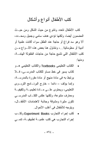 ‫ﻜﺘﺏ ﺍﻷﻁﻔﺎل ﺃﻨﻭﺍﻉ ﻭﺃﺸﻜﺎل‬
‫ﻜﺘﺏ ﺍﻷﻁﻔﺎل ﺘﺘﻌﺩﺩ ﻭﺘﺘﻨﻭﻉ ﻤﻥ ﺤﻴﺙ ﺍﻟﺸﻜل ﻭﻤﻥ ﺤﻴـﺙ‬
‫ﺍﻟﻤﻀﻤﻭﻥ ﺃﻴﻀﺎ، ﻭﻟﻜﻨﻬﺎ ﺘﺅﺩﻱ ﻫﺩﻑ ﺴﺎﻤﻲ ﻭﺠﻤﻴل ﻭﻤﺤـﺩﺩ،‬
                                    ‫ﹰ‬
‫ﺃﻻ ﻭﻫﻭ ﺴﺩ ﻓﺭﺍﻍ ﺃﻭ ﺤﺎﺠﺔ ﻋﻨﺩ ﺍﻟﻁﻔل ﺴﻭﺍﺀ ﺃﻜﺎﻨﺕ ﻋﻠﻤﻴﺔ ﺃﻭ‬
‫ﺃﺩﺒﻴﺔ ﺃﻭ ﻤﻌﻠﻭﻤﺎﺘﻴﺔ...، ﻭﻨﺘﻨﺎﻭل ﻫﻨﺎ ﺒﻌﺽ ﻫﺫﻩ ﺍﻷﻨـﻭﺍﻉ ﻤـﻥ‬
‫ﻜﺘﺏ ﺍﻷﻁﻔﺎل ﺍﻟﺘﻲ ﺘﺸﺒﻊ ﺤﺎﺠﺔ ﻤﻥ ﺤﺎﺠﺎﺕ ﺍﻟﻁﻔﻭﻟﺔ ﺍﻟﻬﺎﻤـﺔ،‬
                                                 ‫ﻭﻤﻨﻬﺎ:‬
‫ﺍﻟﻜﺘﺎﺏ ﺍﻟﺘﻌﻠﻴﻤﻰ ‪ Textbooks‬ﻭﺍﻟﻜﺘﺎﺏ ﺍﻟﺘﻌﻠﻴﻤﻲ ﻫـﻭ‬    ‫•‬
‫ﻜﺘﺎﺏ ﻴﺴﻴﺭ ﻓﻰ ﺨﻁ ﻤﺴﺎﻭ ﻟﻠﻜﺘﺎﺏ ﺍﻟﻤﺩﺭﺴـﻰ، ﻓـﻼ‬
‫ﻴﺭﺘﺒﻁ ﺒﻪ ﻓﻰ ﻤﺎﺩﺓ ﻤﻨﻬﺞ ﺃﻭ ﻤﺎﺩﺓ ﻤﻘﺭﺭﺓ ﺒﺎﻟﻤﺩﺭﺴـﺔ،‬
‫ﻭﺇﻨﻤﺎ ﻴﺅﻟﻑ – ﺩﺍﺌﻤﺎ – ﺨﺎﺭﺝ ﺍﻟﺒﺭﻨـﺎﻤﺞ ﺍﻟﺘﺭﺒـﻭﻯ‬
                          ‫ﹰ‬
‫ﺍﻟﺘﻌﻠﻴﻤﻰ، ﻭﻴﺤﺘﻭﻯ ﻋﻠـﻰ ﻤـﺎﺩﺓ ﺘﻌﻠﻴﻤﻴـﺔ ﻭﺘﺜﻘﻴﻔﻴـﺔ‬
‫ﻭﻤﻌﺎﺭﻑ ﻤﺘﻨﻭﻋﺔ، ﻭﻟﻜﻨﻬﺎ ﻋﻜﺱ ﺍﻟﻜﺘـﺎﺏ ﺍﻟﻤﺩﺭﺴـﻲ‬
‫ﺘﻜﻭﻥ ﻤﺜﻴﺭﺓ ﻭﻤﺸﻭﻗﺔ ﻭﺠﺎﺫﺒﺔ ﻻﻫﺘﻤﺎﻤﺎﺕ ﺍﻷﻁﻔـﺎل،‬
               ‫ﻭﻴﺘﻭﺠﻪ ﻟﻸﻁﻔﺎل ﻓﻰ ﺃﻏﻠﺏ ﺍﻷﺤﻭﺍل.‬
‫ﻜﺘﺏ ﺇﺠﺭﺍﺀ ﺍﻟﺘﺠﺎﺭﺏ ‪ Experiment Books‬ﻭﻜﺘـﺏ‬          ‫•‬
‫ﺇﺠﺭﺍﺀ ﺍﻟﺘﺠﺎﺭﺏ ﻫﻲ ﻜﺘﺏ ﻋﻠﻤﻴـﺔ ﺘﻁﺒﻴﻘﻴـﺔ، ﺘﻨﻤـﻲ‬


                       ‫- ٤٩٥ -‬
 