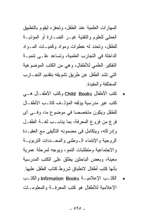 ‫ﺍﻟﻤﻬﺎﺭﺍﺕ ﺍﻟﻌﻠﻤﻴﺔ ﻋﻨﺩ ﺍﻟﻁﻔل، ﻭﺘﺤﻔﺯﻩ ﻟﻴﻘﻭﻡ ﺒﺎﻟﺘﻁﺒﻴﻕ‬
‫ﺍﻟﻌﻤﻠﻲ ﻟﻠﻌﻠﻭﻡ ﻭﺍﻟﺘﻘﻨﻴﺔ ﻏﻴـﺭ ﺍﻟﻀـﺎﺭﺓ ﺃﻭ ﺍﻟﻤﺅﺫﻴـﺔ‬
‫ﻟﻠﻁﻔل، ﻭﺘﺤﺩﺩ ﻟﻪ ﺨﻁﻭﺍﺕ ﻭﻤﻭﺍﺩ ﻭﻜﻤﻴـﺎﺕ ﺍﻟﻤـﻭﺍﺩ‬
‫ﺍﻟﺩﺍﺨﻠﺔ ﻓﻲ ﺍﻟﺘﺠﺎﺭﺏ ﺍﻟﻌﻠﻤﻴﺔ، ﻭﺘﺴﺎﻋﺩ ﻋﻠـﻰ ﺘﻨﻤﻴـﺔ‬
‫ﺍﻟﺘﻔﻜﻴﺭ ﺍﻟﻌﻠﻤﻲ ﻟﻸﻁﻔﺎل، ﻭﻫﻲ ﻤﻥ ﺍﻟﻜﺘﺏ ﺍﻟﻤﻭﻀﻭﻋﻴﺔ‬
‫ﺍﻟﺘﻲ ﺘﺸﺩ ﺍﻟﻁﻔل ﻋﻥ ﻁﺭﻴﻕ ﺘﺸﻭﻴﻘﻪ ﺒﺘﻘﺩﻴﻡ ﺍﻟﺘﺠـﺎﺭﺏ‬
                                  ‫ﺍﻟﻤﺨﺘﻠﻔﺔ ﻭﺍﻟﻤﻔﻴﺩﺓ.‬
‫ﻜﺘﺏ ﺍﻷﻁﻔﺎل ‪ Child Books‬ﻭ ﹸﺘﺏ ﺍﻷﻁﻔـﺎل ﻫـﻲ‬
              ‫ﻜ‬                                        ‫•‬
‫ﻜﺘﺏ ﻏﻴﺭ ﻤﺩﺭﺴﻴﺔ ﻴﺅﻟﻔﻪ ﺍﻟﻤﺅﻟـﻑ ﻜﺎﺘـﺏ ﺍﻷﻁﻔـﺎل‬
‫ﻟﻠﻁﻔل ﻭﻴﻜﻭﻥ ﻤﺘﺨﺼﺼﺎ ﻓﻲ ﻤﻭﻀﻭﻉ ﻤﺎ، ﻭﻓـﻰ ﺃﻯ‬
‫ﻓﺭﻉ ﻤﻥ ﻓﺭﻭﻉ ﺍﻟﻤﻌﺭﻓﺔ، ﺒﻤﺎ ﻴﻨﺎﺴـﺏ ﻟﻐـﺔ ﺍﻟﻁﻔـل‬
‫ﻭﺇﺩﺭﺍﻜﻪ، ﻭﻴﺘﻜﺎﻤل ﻓﻰ ﻤﻀﻤﻭﻨﻪ ﺍﻟﺘﺄﻟﻴﻔﻰ ﻤﻊ ﺍﻟﻌﻘﻴـﺩﺓ‬
‫ﺍﻟﺭﻭﺤﻴﺔ ﻭﺍﻹﻨﺘﻤﺎﺀ ﺍﻟـﻭﻁﻨﻰ ﻭﺍﻟﻤﺤـﺩﺩﺍﺕ ﺍﻟﺘﺭﺒﻭﻴـﺔ‬
‫ﻭﺍﻻﺠﺘﻤﺎﻋﻴﺔ ﻭﻤﺘﻁﻠﺒﺎﺕ ﺍﻟﻨﻤﻭ، ﻭﻴﻭﺠﻪ ﻟﻤﺭﺤﻠﺔ ﻋﻤﺭﻴﺔ‬
‫ﻤﻌﻴﻨﺔ، ﻭﺒﻌﺽ ﺍﻟﺒﺎﺤﺜﻴﻥ ﻴﻁﻠﻕ ﻋﻠﻰ ﺍﻟﻜﺘﺏ ﺍﻟﻤﺩﺭﺴﻴﺔ‬
‫ﺒﺄﻨﻬﺎ ﻜﺘﺏ ﺃﻁﻔﺎل ﻻﻨﻁﺒﺎﻕ ﺸﺭﻭﻁ ﻜﺘﺎﺏ ﺍﻟﻁﻔل ﻋﻠﻴﻬﺎ.‬
‫ﺍﻟﻜﺘـﺏ ﺍﻹﻋﻼﻤﻴـﺔ ‪ Infirmation Books‬ﻭﺍﻟﻜﺘـﺏ‬              ‫•‬
‫ﺍﻹﻋﻼﻤﻴﺔ ﻟﻸﻁﻔﺎل ﻫﻭ ﻜﺘﺏ ﺍﻟﻤﻌﺭﻓـﺔ ﻭﺍﻟﻤﻌﻠﻭﻤـﺎﺕ‬


                        ‫- ٥٩٥ -‬
 