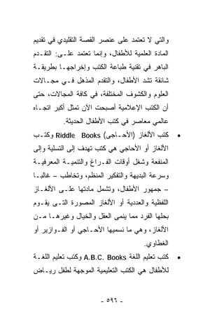 ‫ﻭﺍﻟﺘﻲ ﻻ ﺘﻌﺘﻤﺩ ﻋﻠﻰ ﻋﻨﺼﺭ ﺍﻟﻘﺼﺔ ﺍﻟﺘﻘﻠﻴﺩﻱ ﻓﻲ ﺘﻘﺩﻴﻡ‬
‫ﺍﻟﻤﺎﺩﺓ ﺍﻟﻌﻠﻤﻴﺔ ﻟﻸﻁﻔﺎل، ﻭﺇﻨﻤﺎ ﺘﻌﺘﻤﺩ ﻋﻠـﻰ: ﺍﻟﺘﻘـﺩﻡ‬
‫ﺍﻟﺒﺎﻫﺭ ﻓﻲ ﺘﻘﻨﻴﺔ ﻁﺒﺎﻋﺔ ﺍﻟﻜﺘﺏ ﻭﺇﺨﺭﺍﺠﻬـﺎ ﺒﻁﺭﻴﻘـﺔ‬
‫ﺸﺎﺌﻘﺔ ﺘﺸﺩ ﺍﻷﻁﻔﺎل، ﻭﺍﻟﺘﻘﺩﻡ ﺍﻟﻤﺫﻫل ﻓـﻲ ﻤﺠـﺎﻻﺕ‬
‫ﺍﻟﻌﻠﻭﻡ ﻭﺍﻟﻜﺸﻭﻑ ﺍﻟﻤﺨﺘﻠﻔﺔ، ﻓﻲ ﻜﺎﻓﺔ ﺍﻟﻤﺠﺎﻻﺕ، ﺤﺘﻰ‬
‫ﺃﻥ ﺍﻟﻜﺘﺏ ﺍﻹﻋﻼﻤﻴﺔ ﺃﺼﺒﺤﺕ ﺍﻵﻥ ﺘﻤﺜل ﺃﻜﺒﺭ ﺍﺘﺠـﺎﻩ‬
          ‫ﻋﺎﻟﻤﻲ ﻤﻌﺎﺼﺭ ﻓﻲ ﻜﺘﺏ ﺍﻷﻁﻔﺎل ﺍﻟﺤﺩﻴﺜﺔ.‬
‫ﻜﺘﺏ ﺍﻷﻟﻐﺎﺯ )ﺍﻷﺤـﺎﺠﻰ( ‪ Riddle Books‬ﻭﻜﺘـﺏ‬            ‫•‬
‫ﺍﻷﻟﻐﺎﺯ ﺃﻭ ﺍﻷﺤﺎﺠﻲ ﻫﻲ ﻜﺘﺏ ﺘﻬﺩﻑ ﺇﻟﻰ ﺍﻟﺘﺴﻠﻴﺔ ﻭﺇﻟﻰ‬
‫ﺍﻟﻤﻨﻔﻌﺔ ﻭﺸﻐل ﺃﻭﻗﺎﺕ ﺍﻟﻔـﺭﺍﻍ ﻭﺍﻟﺘﻨﻤﻴـﺔ ﺍﻟﻤﻌﺭﻓﻴـﺔ‬
‫ﻭﺴﺭﻋﺔ ﺍﻟﺒﺩﻴﻬﺔ ﻭﺍﻟﺘﻔﻜﻴﺭ ﺍﻟﻤﻨﻅﻡ، ﻭﺘﺨﺎﻁﺏ – ﻏﺎﻟﺒـﺎ‬
‫ﹰ‬
‫– ﺠﻤﻬﻭﺭ ﺍﻷﻁﻔﺎل، ﻭﺘﺸﻤل ﻤﺎﺩﺘﻬﺎ ﻋﻠـﻰ ﺍﻷﻟﻐـﺎﺯ‬
‫ﺍﻟﻠﻔﻅﻴﺔ ﻭﺍﻟﻌﺩﺩﻴﺔ ﺃﻭ ﺍﻷﻟﻐﺎﺯ ﺍﻟﻤﺼﻭﺭﺓ ﺍﻟﺘـﻰ ﻴﻘـﻭﻡ‬
‫ﺒﺤﻠﻬﺎ ﺍﻟﻔﺭﺩ ﻤﻤﺎ ﻴﻨﻤﻰ ﺍﻟﻌﻘل ﻭﺍﻟﺨﻴﺎل ﻭﻏﻴﺭﻫـﺎ ﻤـﻥ‬
‫ﺍﻷﻟﻐﺎﺯ، ﻭﻫﻲ ﻤﺎ ﻨﺴﻤﻴﻬﺎ ﺍﻷﺤـﺎﺠﻲ ﺃﻭ ﺍﻟﻔـﻭﺍﺯﻴﺭ ﺃﻭ‬
                                       ‫ﺍﻟﻐﻁﺎﻭﻱ.‬
‫ﻜﺘﺏ ﺘﻌﻠﻴﻡ ﺍﻟﻠﻐﺔ ‪ A.B.C. Books‬ﻭﻜﺘﺏ ﺘﻌﻠﻴﻡ ﺍﻟﻠﻐـﺔ‬     ‫•‬
‫ﻟﻸﻁﻔﺎل ﻫﻲ ﺍﻟﻜﺘﺏ ﺍﻟﺘﻌﻠﻴﻤﻴﺔ ﺍﻟﻤﻭﺠﻬﺔ ﻟﻁﻔل ﺭﻴـﺎﺽ‬


                       ‫- ٦٩٥ -‬
 