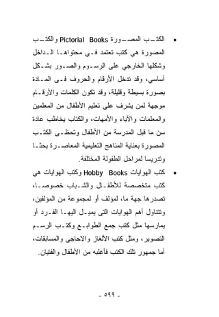 ‫ـﺏ‬
 ‫ـﻭﺭﺓ ‪ Pictorial Books‬ﻭﺍﻟﻜﺘـ‬
                           ‫ـﺏ ﺍﻟﻤﺼـ‬
                                  ‫ﺍﻟﻜﺘـ‬            ‫•‬
‫ﺍﻟﻤﺼﻭﺭﺓ ﻫﻲ ﻜﺘﺏ ﺘﻌﺘﻤﺩ ﻓـﻲ ﻤﺤﺘﻭﺍﻫـﺎ ﺍﻟـﺩﺍﺨل‬
‫ﻭﺸﻜﻠﻬﺎ ﺍﻟﺨﺎﺭﺠﻲ ﻋﻠﻰ ﺍﻟﺭﺴـﻭﻡ ﻭﺍﻟﺼـﻭﺭ ﺒﺸـﻜل‬
‫ﺃﺴﺎﺴﻲ، ﻭﻗﺩ ﺘﺩﺨل ﺍﻷﺭﻗﺎﻡ ﻭﺍﻟﺤﺭﻭﻑ ﻓـﻰ ﺍﻟﻤـﺎﺩﺓ‬
‫ﺒﺼﻭﺭﺓ ﺒﺴﻴﻁﺔ ﻭﻗﻠﻴﻠﺔ، ﻭﻗﺩ ﺘﻜﻭﻥ ﺍﻟﻜﻠﻤﺎﺕ ﻭﺍﻷﺭﻗـﺎﻡ‬
‫ﻤﻭﺠﻬﺔ ﻟﻤﻥ ﻴﺸﺭﻑ ﻋﻠﻰ ﺘﻌﻠﻴﻡ ﺍﻷﻁﻔﺎل ﻤﻥ ﺍﻟﻤﻌﻠﻤﻴﻥ‬
‫ﻭﺍﻟﻤﻌﻠﻤﺎﺕ ﻭﺍﻵﺒﺎﺀ ﻭﺍﻷﻤﻬﺎﺕ، ﻭﺍﻟﻜﺘﺎﺏ ﻴﺨﺎﻁﺏ ﻋﺎﺩﺓ‬
‫ﺴﻥ ﻤﺎ ﻗﺒل ﺍﻟﻤﺩﺭﺴﺔ ﻤﻥ ﺍﻷﻁﻔﺎل ﻭﺘﺤﻅـﻰ ﺍﻟﻜﺘـﺏ‬
‫ﺍﻟﻤﺼﻭﺭﺓ ﺒﻌﻨﺎﻴﺔ ﺍﻟﻤﻨﺎﻫﺞ ﺍﻟﺘﻌﻠﻴﻤﻴﺔ ﺍﻟﻤﻌﺎﺼـﺭﺓ ﺒﺤﺜـﺎ‬
                ‫ﻭﺘﺩﺭﻴﺴﺎ ﻟﻤﺭﺍﺤل ﺍﻟﻁﻔﻭﻟﺔ ﺍﻟﻤﺨﺘﻠﻔﺔ.‬
‫ﻜﺘﺏ ﺍﻟﻬﻭﺍﻴﺎﺕ ‪ Hobby Books‬ﻭﻜﺘﺏ ﺍﻟﻬﻭﺍﻴﺎﺕ ﻫﻲ‬          ‫•‬
‫ﻜﺘﺏ ﻤﺘﺨﺼﺼﺔ ﻟﻸﻁﻔـﺎل ﻭﺍﻟﺸـﺒﺎﺏ ﺨﺼﻭﺼـﺎ،‬
 ‫ﹰ‬
‫ﺘﺼﺩﺭﻫﺎ ﺠﻬﺔ ﻤﺎ، ﻟﻤﺅﻟﻑ ﺃﻭ ﻟﻤﺠﻤﻭﻋﺔ ﻤﻥ ﺍﻟﻤﺅﻟﻔﻴﻥ،‬
‫ﻭﺘﺘﻨﺎﻭل ﺃﻫﻡ ﺍﻟﻬﻭﺍﻴﺎﺕ ﺍﻟﺘﻰ ﻴﻤﻴـل ﺍﻟﻴﻬـﺎ ﺍﻟﻔـﺭﺩ ﺃﻭ‬
‫ﻴﻤﺎﺭﺴﻬﺎ ﻤﺜل ﻜﺘﺏ ﺠﻤﻊ ﺍﻟﻁﻭﺍﺒـﻊ ﻭﻜﺘـﺏ ﺍﻟﺭﺴـﻡ‬
‫ﺍﻟﺘﺼﻭﻴﺭ، ﻭﻤﺜل ﻜﺘﺏ ﺍﻷﻟﻐﺎﺯ ﻭﺍﻻﺤﺎﺠﻰ ﻭﺍﻟﻤﺴﺎﺒﻘﺎﺕ،‬
 ‫ﺃﻤﺎ ﺠﻤﻬﻭﺭ ﺘﻠﻙ ﺍﻟﻜﺘﺏ ﻓﺄﻏﻠﺒﻪ ﻤﻥ ﺍﻷﻁﻔﺎل ﻭﺍﻟﻔﺘﻴﺎﻥ.‬




                       ‫- ٩٩٥ -‬
 