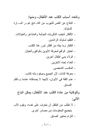 ‫ﻭﺘﺘﻌﺩﺩ ﺃﺴﺒﺎﺏ ﺍﻟﻜﺫﺏ ﻋﻨﺩ ﺍﻷﻁﻔﺎل، ﻭﻤﻨﻬﺎ:‬
‫- ﺍﻟﺩﻓﺎﻉ ﻋﻥ ﺍﻟﻨﻔﺱ ﻟﻠﺘﻬﺭﺏ ﻤﻥ ﺍﻟﻨﺘـﺎﺌﺞ ﻏﻴـﺭ ﺍﻟﺴـﺎﺭﺓ‬
                                          ‫ﻟﻠﺴﻠﻭﻙ.‬
‫- ﺍﻷﻓﻜﺎﺭ ﻟﺘﺠﻨﺏ ﺍﻟﺫﻜﺭﻴﺎﺕ ﺍﻟﻤﺅﻟﻤﺔ ﻭﺍﻟﻤﺸﺎﻋﺭ ﻭﺍﻟﺨﻴﺎﻻﺕ.‬
                             ‫- ﺍﻟﺘﻘﻠﻴﺩ ﻟﺴﻠﻭﻙ ﺍﻟﺭﺍﺸﺩﻴﻥ.‬
           ‫- ﺍﻟﺘﻠﻔﺎﺯ ﻭﻤﺎ ﻴﺒﺜﻪ ﻤﻥ ﺃﻓﻜﺎﺭ ﺘﺒﺭﺭ ﻫﺫﺍ ﺍﻟﻜﺫﺏ.‬
        ‫- ﺍﺨﺘﻴﺎﺭ ﺍﻟﻭﺍﻗﻊ ﻟﻤﻌﺭﻓﺔ ﺍﻷﺒﻭﻴﻥ ﺒﺎﻟﻭﺍﻗﻊ ﻭﺍﻟﺨﻴﺎل.‬
                          ‫- ﺍﻟﻭﻻﺀ ﻴﻤﻲ ﺃﻁﻔﺎل ﺁﺨﺭﻴﻥ.‬
                               ‫- ﺍﻟﻌﺩﺍﺀ ﺘﺠﺎﻩ ﺍﻵﺨﺭﻴﻥ.‬
                                 ‫- ﺍﻟﻤﻜﺴﺏ ﺍﻟﺸﺨﺼﻲ.‬
        ‫- ﻤﻌﺭﻓﺔ ﺍﻟﺫﺍﺕ، ﻷﻥ ﺍﻟﺠﻤﻴﻊ ﻭﺼﻔﻭﻩ ﺒﺄﻨﻪ ﻜﺎﺫﺏ.‬
‫- ﻋﺩﻡ ﺍﻟﺜﻘﺔ ﻓﻲ ﺍﻷﺒﻭﺍﻥ، ﻷﻨﻬﻤﺎ ﻻ ﻴﺼﺩﻗﺎﻨﻪ ﻋﻨﺩﻤﺎ ﻴـﺘﻜﻠﻡ‬
                                          ‫ﺍﻟﺼﺩﻕ.‬

   ‫ﻭﻟﻠﻭﻗﺎﻴﺔ ﻤﻥ ﻋﺎﺩﺓ ﺍﻟﻜﺫﺏ ﻋﻨﺩ ﺍﻷﻁﻔﺎل، ﻴﻤﻜﻥ ﺍﺘﺒﺎﻉ‬
                                                    ‫ﺍﻵﺘﻲ:‬
‫- ﻻ ﺘﻁﻠﺏ ﻤﻥ ﺍﻟﻁﻔل ﺃﻥ ﻴﺘﻌﺭﻑ ﻋﻠﻰ ﻨﻔﺴﻪ، ﻭﻴﻘﻭﻡ ﺍﻷﺏ‬
              ‫ﺒﺘﺠﻤﻴﻊ ﺍﻟﻤﻌﻠﻭﻤﺎﺕ ﻤﻥ ﻤﺼﺎﺩﺭ ﺃﺨﺭﻯ.‬
                              ‫- ﺍﻟﺘﺯﺍﻡ ﻤﻌﺎﻴﻴﺭ ﺍﻟﺼﺩﻕ.‬

                       ‫- ١٠٦ -‬
 