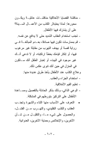 ‫- ﻤﻨﺎﻗﺸﺔ ﺍﻟﻘﻀﺎﻴﺎ ﺍﻷﺨﻼﻗﻴﺔ ﻤﻨﺎﻗﺸـﺎﺕ ﻋﺎﺌﻠﻴـﺔ ﻭﻴﻜـﻭﻥ‬
‫ﻤﺤﻭﺭﻫﺎ: ﻟﻤﺎﺫﺍ ﻴﻌﺘﺒﻼﺭ ﺍﻟﻜﺫﺏ ﻤﻥ ﺍﻷﻋﻤـﺎل ﺍﻟﺴـﻴﺌﺔ؟‬
                      ‫ﻋﻠﻰ ﺃﻥ ﻴﺸﺎﺭﻙ ﻓﻴﻬﺎ ﺍﻷﻁﻔﺎل.‬
 ‫- ﺘﺠﻨﺏ ﺍﺴﺘﺨﺩﺍﻡ ﺍﻟﻌﻘﺎﺏ ﺍﻟﺸﺩﻴﺩ ﺤﺘﻰ ﻻ ﻴﺩﺍﻓﻊ ﻋﻥ ﻨﻔﺴﻪ.‬
‫- ﻗﻡ ﺒﻤﻤﺎﺭﺴﺎﺕ ﺘﻜﻭﻥ ﻓﻴﻬﺎ ﺼﺎﺩﻗﺎ، ﺒﻌـﺩﻡ ﺍﻟﻤﺒﺎﻟﻐـﺔ ﻓـﻲ‬
                     ‫ﹰ‬
‫ﺭﻭﺍﻴﺔ ﻗﺼﺔ ﺃﻭ ﺒﻬﺩﻑ ﺍﻟﺘﻬﺭﺏ ﻤﻥ ﻤﻘﺎﺒﻠﺔ ﻏﻴﺭ ﻤﺭﻏﻭﺏ‬
‫ﻓﻴﻬﺎ، ﺃﻭ ﺇﻨﻜﺎﺭ ﻗﻴﺎﻤﻙ ﺒﺨﻁﺄ ﺍﺭﺘﻜﺒﺘﻪ، ﺃﻭ ﻻ ﺘﺩﻋﻲ ﺃﻨـﻙ‬
‫ﻏﻴﺭ ﻤﻭﺠﻭﺩ ﻓﻲ ﺍﻟﺒﻴﺕ، ﺃﻭ ﺇﺨﺒﺎﺭ ﺍﻟﻁﻔل ﺃﻨﻙ ﺴـﺘﻜﻭﻥ‬
           ‫ﻓﻲ ﺍﻟﻤﻨﺯل ﻓﻲ ﺤﻴﻥ ﺃﻨﻙ ﺘﻨﻭﻯ ﻋﻜﺱ ﺫﻟﻙ.‬
      ‫ﻭﻋﻼﺝ ﺍﻟﻜﺫﺏ ﻋﻨﺩ ﺍﻷﻁﻔﺎل ﻴﺄﺨﺫ ﻁﺭﻕ ﻋﺩﻴﺩﺓ ﻤﻨﻬﺎ:‬
                           ‫- ﺍﺴﺘﺨﺩﺍﻡ ﺍﻟﺠﺯﺍﺀ ﻭﺍﻟﻌﻘﺎﺏ.‬
                               ‫- ﺘﻌﻠﻴﻡ ﺍﻟﻘﻴﻡ ﺍﻷﺨﻼﻗﻴﺔ.‬
‫- ﺍﻟﻭﻋﻲ ﺍﻟﺫﺍﺘﻲ، ﻭﺫﻟﻙ ﺒﺫﻜﺭ ﺍﻟﺤﺎﺩﺜﺔ ﺒﺎﻟﺘﻔﺼﻴل ﻭﻤﺴـﺎﻋﺩﺓ‬
         ‫ﺍﻷﻁﻔﺎل ﻋﻠﻰ ﺍﻟﺘﺭﻜﻴﺯ ﺒﺘﻭﺭﻁﻬﻡ ﻓﻲ ﺍﻟﻤﺸﻜﻠﺔ.‬
‫ﺍﻟﺘﻌﺭﻑ ﻋﻠﻰ ﺍﻷﺴﺒﺎﺏ ﻤﻨﻬﺎ ﺍﻟﺜﻨﺎﺀ ﻭﺍﻟﺸﻬﺭﺓ ﻭﺘﺠﻨـﺏ‬        ‫•‬
‫ﺍﻟﻌﻘﺎﺏ ﻭﺍﻟﻜﺫﺏ ﺍﻟﺘﻘﻠﻴﺩﻱ، ﻭﺍﻟﺘﻬـﺭﺏ ﻤـﻥ ﺍﻟﻔﺸـل،‬
‫ﻭﺍﻟﺤﺼﻭل ﻋﻠﻰ ﺸﻲﺀ ﻤـﺎ، ﻭﺍﻟﺘﻘﻠﻴـل ﻤـﻥ ﺸـﺄﻥ‬
  ‫ﺍﻵﺨﺭﻴﻥ، ﻭﺍﻹﺨﻼﺹ ﻭﺤﻤﺎﻴﺔ ﺍﻵﺨﺭﻴﻥ، ﺍﻟﻌﺩﻭﺍﻨﻴﺔ.‬


                       ‫- ٢٠٦ -‬
 