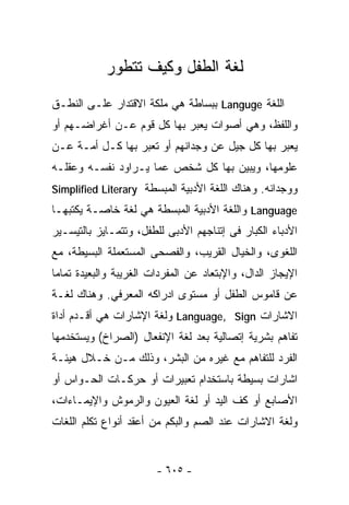 ‫ﻟﻐﺔ ﺍﻟﻁﻔل ﻭﻜﻴﻑ ﺘﺘﻁﻭﺭ‬
‫ﺍﻟﻠﻐﺔ ‪ Languge‬ﺒﺒﺴﺎﻁﺔ ﻫﻲ ﻤﻠﻜﺔ ﺍﻻﻗﺘﺩﺍﺭ ﻋﻠـﻰ ﺍﻟﻨﻁـﻕ‬
‫ﻭﺍﻟﻠﻔﻅ، ﻭﻫﻲ ﺃﺼﻭﺍﺕ ﻴﻌﺒﺭ ﺒﻬﺎ ﻜل ﻗﻭﻡ ﻋـﻥ ﺃﻏﺭﺍﻀـﻬﻡ ﺃﻭ‬
‫ﻴﻌﺒﺭ ﺒﻬﺎ ﻜل ﺠﻴل ﻋﻥ ﻭﺠﺩﺍﻨﻬﻡ ﺃﻭ ﺘﻌﺒﺭ ﺒﻬﺎ ﻜـل ﺃﻤـﺔ ﻋـﻥ‬
‫ﻋﻠﻭﻤﻬﺎ، ﻭﻴﺒﻴﻥ ﺒﻬﺎ ﻜل ﺸﺨﺹ ﻋﻤﺎ ﻴـﺭﺍﻭﺩ ﻨﻔﺴـﻪ ﻭﻋﻘﻠـﻪ‬
‫ﻭﻭﺠﺩﺍﻨﻪ. ﻭﻫﻨﺎﻙ ﺍﻟﻠﻐﺔ ﺍﻷﺩﺒﻴﺔ ﺍﻟﻤﺒﺴﻁﺔ ‪Simplified Literary‬‬
‫‪ Language‬ﻭﺍﻟﻠﻐﺔ ﺍﻷﺩﺒﻴﺔ ﺍﻟ ‪‬ﺒﺴﻁﺔ ﻫﻲ ﻟﻐﺔ ﺨﺎﺼـﺔ ﻴﻜﺘﺒﻬـﺎ‬
                         ‫ﻤ‬
‫ﺍﻷﺩﺒﺎﺀ ﺍﻟﻜﺒﺎﺭ ﻓﻰ ﺇﺘﻨﺎﺠﻬﻡ ﺍﻷﺩﺒﻰ ﻟﻠﻁﻔل، ﻭﺘﺘﻤـﺎﻴﺯ ﺒﺎﻟﺘﻴﺴـﻴﺭ‬
‫ﺍﻟﻠﻐﻭﻯ، ﻭﺍﻟﺨﻴﺎل ﺍﻟﻘﺭﻴﺏ، ﻭﺍﻟﻔﺼﺤﻰ ﺍﻟﻤﺴﺘﻌﻤﻠﺔ ﺍﻟﺒﺴﻴﻁﺔ، ﻤﻊ‬
‫ﺍﻹﻴﺠﺎﺯ ﺍﻟﺩﺍل، ﻭﺍﻹﺒﺘﻌﺎﺩ ﻋﻥ ﺍﻟﻤﻔﺭﺩﺍﺕ ﺍﻟﻐﺭﻴﺒﺔ ﻭﺍﻟﺒﻌﻴﺩﺓ ﺘﻤﺎﻤﺎ‬
‫ﹰ‬
‫ﻋﻥ ﻗﺎﻤﻭﺱ ﺍﻟﻁﻔل ﺃﻭ ﻤﺴﺘﻭﻯ ﺍﺩﺭﺍﻜﻪ ﺍﻟﻤﻌﺭﻓﻲ. ﻭﻫﻨﺎﻙ ﻟﻐـﺔ‬
‫ﺍﻻﺸﺎﺭﺍﺕ ‪ Language, Sign‬ﻭﻟﻐﺔ ﺍﻹﺸﺎﺭﺍﺕ ﻫﻲ ﺃﻗـﺩﻡ ﺃﺩﺍﺓ‬
‫ﺘﻔﺎﻫﻡ ﺒﺸﺭﻴﺔ ﺇﺘﺼﺎﻟﻴﺔ ﺒﻌﺩ ﻟﻐﺔ ﺍﻹﻨﻔﻌﺎل )ﺍﻟﺼﺭﺍﺥ( ﻭﻴﺴﺘﺨﺩﻤﻬﺎ‬
‫ﺍﻟﻔﺭﺩ ﻟﻠﺘﻔﺎﻫﻡ ﻤﻊ ﻏﻴﺭﻩ ﻤﻥ ﺍﻟﺒﺸﺭ، ﻭﺫﻟﻙ ﻤـﻥ ﺨـﻼل ﻫﻴﺌـﺔ‬
‫ﺍﺸﺎﺭﺍﺕ ﺒﺴﻴﻁﺔ ﺒﺎﺴﺘﺨﺩﺍﻡ ﺘﻌﺒﻴﺭﺍﺕ ﺃﻭ ﺤﺭﻜـﺎﺕ ﺍﻟﺤـﻭﺍﺱ ﺃﻭ‬
‫ﺍﻷﺼﺎﺒﻊ ﺃﻭ ﻜﻑ ﺍﻟﻴﺩ ﺃﻭ ﻟﻐﺔ ﺍﻟﻌﻴﻭﻥ ﻭﺍﻟﺭﻤﻭﺵ ﻭﺍﻹﻴﻤـﺎﺀﺍﺕ،‬
‫ﻭﻟﻐﺔ ﺍﻻﺸﺎﺭﺍﺕ ﻋﻨﺩ ﺍﻟﺼﻡ ﻭﺍﻟﺒﻜﻡ ﻤﻥ ﺃﻋﻘﺩ ﺃﻨﻭﺍﻉ ﺘﻜﻠﻡ ﺍﻟﻠﻐﺎﺕ‬


                        ‫- ٥٠٦ -‬
 