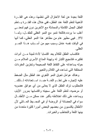 ‫ﺍﻟﻠﻐﺔ ﺒﻌﻴﺩﺓ ﻋﻥ ﻟﻐﺔ ﺍﻻﺨﺘﺯﺍل ﺍﻟﺘﻲ ﺘﻌﻠﻤﻬﺎ، ﻭﻫﺫﻩ ﻫﻲ ﺍﻟﻔﺘـﺭﺓ‬
‫ﺍﻟﺫﻫﺒﻴﺔ ﻟﺘﻌﻠﻡ ﺍﻟﻠﻐﺔ ﻋﻨﺩ ﺍﻟﻁﻔل، ﻓﻔﻲ ﺨﻼل ﻫﺫﻩ ﺍﻟﻔﺘـﺭﺓ ﻴـﺘﻌﻠﻡ‬
‫ﺍﻟﻁﻔل ﺍﻟﺠﻤل ﺍﻟﻜﺎﻤﻠﺔ ﻭﺍﻟﻤﺤﺎﺩﺜﺔ ﻤﻊ ﺍﻵﺨﺭﻴﻥ ﺩﻭﻥ ﻓﻬﻡ ﻟﻤﻌﻨـﻰ‬
‫ﺃﻏﻠﺏ ﻤﺎ ﻴﺭﺩﺩﻩ.ﻓﺎﻟﻠﻐﺔ ﺘﻨﻤﻭ ﻤﻊ ﺍﻟﻨﻤﻭ ﺍﻟﻌﻘﻠﻲ ﻟﻠﻁﻔـل، ﻭﻟﻤـﺎ‬
‫ﻻ؟!.. ﻓﻬﻲ ﻤﻅﻬﺭ ﻫﺎﻡ ﻤﻥ ﻤﻅﺎﻫﺭ ﻫﺫﺍ ﺍﻟﻨﻤﻭ ﺍﻟﻌﻘﻠﻲ، ﻜﻤﺎ ﺃﻨﻬﺎ‬
‫ﻓﻲ ﺍﻟﻭﻗﺕ ﻨﻔﺴﻪ ﻋﺎﻤل ﻭﺴﺒﺏ ﻤﻬﻡ ﻤﻥ ﺃﺴـﺒﺎﺏ ﻫـﺫﺍ ﺍﻟﻨﻤـﻭ‬
                                                    ‫ﺍﻟﻌﻘﻠﻲ.‬
‫ﻓﺎﻜﺘﺴﺎﺏ ﺍﻟﻁﻔل ﻟﻠﻜﻼﻡ ﻴﻌﺩ ﺍﻜﺘﺴﺎﺒﺎ ﻷﺩﺍﺓ ﺜﻤﻴﻨﺔ ﻤـﻥ ﺃﺩﻭﺍﺕ‬
‫ﺘﻔﻜﻴﺭﻩ، ﻓﺘﺸﺠﻴﻊ ﺍﻟﻜﺒﺎﺭ ﻟﻪ ﻭﺘﻬﻴﺌﺔ ﺍﻟﻤﻨﺎﺥ ﺍﻷﺴﺭﻯ ﺍﻟﻤﻼﺌﻡ ﻤـﻥ‬
‫ﺤﻭﻟﻪ ﻴﺴﺎﻋﺩﺍﻨﻪ ﻋﻠﻰ ﺍﻟﺘﻘﺎﻁ ﺍﻟﻠﻐﺔ ﺍﻟﺼﺤﻴﺤﺔ ﻭﺘﺨﺯﻴﻥ ﺍﻟﻤﻔﺭﺩﺍﺕ‬
                    ‫ﺍﻟﻤﺨﺘﻠﻔﺔ ﺍﻟﺘﻲ ﺘﺴﺎﻋﺩﻩ ﻓﻲ ﺍﻟﻜﻼﻡ ﻭﺍﻟﺘﻌﺒﻴﺭ.‬
‫ﻭﻫﻨﺎﻙ ﻋﻭﺍﻤل ﺘﻌﻭﻕ ﺍﻟﻨﻤﻭ ﺍﻟﻠﻐﻭﻱ ﻋﻨﺩ ﺍﻟﻁﻔل ﻤﺜل ﺍﻟﻀﻐﻁ‬
‫ﻋﻠﻴﻪ ﻹﺠﺒﺎﺭﻩ ﻋﻠﻰ ﺘﻌﻠـﻡ ﺍﻟﻠﻐـﺔ ﻀـﺩ ﺍﺴـﺘﻌﺩﺍﺩﺍﺘﻪ ﻟـﺫﻟﻙ..‬
‫ﻓﺎﻟﻤﻁﻠﻭﺏ ﺘﺭﻙ ﺍﻟﻁﻔل ﺍﻟﺫﻱ ﻻ ﻴﻌﺎﻨﻰ ﻤﻥ ﺃﻱ ﻋﻭﺍﺌﻕ ﻋﻀﻭﻴﻪ‬
‫ﺃﻭ ﻤﺭﻀﻴﻪ، ﻟﺘﻌﻠﻡ ﺍﻟﻠﻐﺔ ﻋﻠﻰ ﺴﺠﻴﺘﻪ ﻭﺍﻜﺘﺴﺎﺒﻬﺎ ﺒﻤﺭﻭﺭ ﺍﻷﻴﺎﻡ،‬
‫ﻭﻴﺴﺎﻋﺩﻩ ﻋﻠﻰ ﺫﻟﻙ ﺍﺨﺘﻼﻁﻪ ﺒﺄﻜﺒﺭ ﻋﺩﺩ ﻤﻤﻜﻥ ﻤـﻥ ﺍﻷﻁﻔـﺎل‬
‫ﺴﻭﺍﺀ ﻓﻲ ﺍﻟﺤﻀﺎﻨﺔ ﺃﻭ ﺍﻟﺭﻭﻀﺔ ﺃﻭ ﻓﻲ ﺍﻟﻤﺤـﻴﻁ ﺍﻟﻌـﺎﺌﻠﻲ ﻷﻥ‬
‫ﺍﻷﻁﻔﺎل ﻴﻜﺘﺴﺒﻭﻥ ﻤﻥ ﺒﻌﻀﻬﻡ ﺍﻟﺒﻌﺽ ﺃﻤﻭﺭﺍ ﻜﺜﻴﺭﺓ ﻤﺘﻌﺩﺩﺓ ﻤﻥ‬
                             ‫ﺒﻴﻨﻬﺎ ﺍﻟﻠﻐﺔ ﻭﺍﻟﺘﺨﺎﻁﺏ ﻭﺍﻟﺨﺒﺭﺍﺕ.‬




                         ‫- ٧٠٦ -‬
 