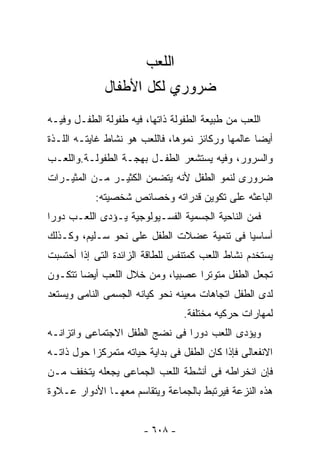 ‫ﺍﻟﻠﻌﺏ‬
              ‫ﻀﺭﻭﺭﻱ ﻟﻜل ﺍﻷﻁﻔﺎل‬
‫ﺍﻟﻠﻌﺏ ﻤﻥ ﻁﺒﻴﻌﺔ ﺍﻟﻁﻔﻭﻟﺔ ﺫﺍﺘﻬﺎ، ﻓﻴﻪ ﻁﻔﻭﻟﺔ ﺍﻟﻁﻔـل ﻭﻓﻴـﻪ‬
‫ﺃﻴﻀﺎ ﻋﺎﻟﻤﻬﺎ ﻭﺭﻜﺎﺌﺯ ﻨﻤﻭﻫﺎ، ﻓﺎﻟﻠﻌﺏ ﻫﻭ ﻨﺸﺎﻁ ﻏﺎﻴﺘـﻪ ﺍﻟﻠـﺫﺓ‬
‫ﻭﺍﻟﺴﺭﻭﺭ، ﻭﻓﻴﻪ ﻴﺴﺘﺸﻌﺭ ﺍﻟﻁﻔـل ﺒﻬﺠـﺔ ﺍﻟﻁﻔﻭﻟـﺔ.ﻭﺍﻟﻠﻌـﺏ‬
‫ﻀﺭﻭﺭﻯ ﻟﻨﻤﻭ ﺍﻟﻁﻔل ﻷﻨﻪ ﻴﺘﻀﻤﻥ ﺍﻟﻜﺜﻴـﺭ ﻤـﻥ ﺍﻟﻤﺜﻴـﺭﺍﺕ‬
           ‫ﺍﻟﺒﺎﻋﺜﻪ ﻋﻠﻰ ﺘﻜﻭﻴﻥ ﻗﺩﺭﺍﺘﻪ ﻭﺨﺼﺎﺌﺹ ﺸﺨﺼﻴﺘﻪ:‬
‫ﻓﻤﻥ ﺍﻟﻨﺎﺤﻴﺔ ﺍﻟﺠﺴﻤﻴﺔ ﺍﻟﻔﺴـﻴﻭﻟﻭﺠﻴﺔ ﻴـﺅﺩﻯ ﺍﻟﻠﻌـﺏ ﺩﻭ ‪‬ﺍ‬
 ‫ﺭ‬
‫ﺃﺴﺎﺴﻴﺎ ﻓﻰ ﺘﻨﻤﻴﺔ ﻋﻀﻼﺕ ﺍﻟﻁﻔل ﻋﻠﻰ ﻨﺤﻭ ﺴـﻠﻴﻡ، ﻭﻜـﺫﻟﻙ‬
‫ﻴﺴﺘﺨﺩﻡ ﻨﺸﺎﻁ ﺍﻟﻠﻌﺏ ﻜﻤﺘﻨﻔﺱ ﻟﻠﻁﺎﻗﺔ ﺍﻟﺯﺍﺌﺩﺓ ﺍﻟﺘﻰ ﺇﺫﺍ ﺃﺤﺘﺴﺒﺕ‬
‫ﺘﺠﻌل ﺍﻟﻁﻔل ﻤﺘﻭﺘﺭﺍ ﻋﺼﺒﻴﺎ، ﻭﻤﻥ ﺨﻼل ﺍﻟﻠﻌﺏ ﺃﻴﻀﺎ ﺘﺘﻜـﻭﻥ‬
‫ﻟﺩﻯ ﺍﻟﻁﻔل ﺍﺘﺠﺎﻫﺎﺕ ﻤﻌﻴﻨﻪ ﻨﺤﻭ ﻜﻴﺎﻨﻪ ﺍﻟﺠﺴﻤﻰ ﺍﻟﻨﺎﻤﻰ ﻭﻴﺴﺘﻌﺩ‬
                                 ‫ﻟﻤﻬﺎﺭﺍﺕ ﺤﺭﻜﻴﻪ ﻤﺨﺘﻠﻔﺔ.‬
‫ﻭﻴﺅﺩﻯ ﺍﻟﻠﻌﺏ ﺩﻭ ‪‬ﺍ ﻓﻰ ﻨﻀﺞ ﺍﻟﻁﻔل ﺍﻻﺠﺘﻤﺎﻋﻰ ﻭﺍﺘﺯﺍﻨـﻪ‬
                                ‫ﺭ‬
‫ﺍﻻﻨﻔﻌﺎﻟﻰ ﻓﺈﺫﺍ ﻜﺎﻥ ﺍﻟﻁﻔل ﻓﻰ ﺒﺩﺍﻴﺔ ﺤﻴﺎﺘﻪ ﻤﺘﻤﺭﻜﺯﺍ ﺤﻭل ﺫﺍﺘـﻪ‬
‫ﻓﺈﻥ ﺍﻨﺨﺭﺍﻁﻪ ﻓﻰ ﺃﻨﺸﻁﺔ ﺍﻟﻠﻌﺏ ﺍﻟﺠﻤﺎﻋﻰ ﻴﺠﻌﻠﻪ ﻴﺘﺨﻔﻑ ﻤـﻥ‬
‫ﻫﺫﻩ ﺍﻟﻨﺯﻋﺔ ﻓﻴﺭﺘﺒﻁ ﺒﺎﻟﺠﻤﺎﻋﺔ ﻭﻴﺘﻘﺎﺴﻡ ﻤﻌﻬـﺎ ﺍﻷﺩﻭﺍﺭ ﻋـﻼﻭﺓ‬


                       ‫- ٨٠٦ -‬
 