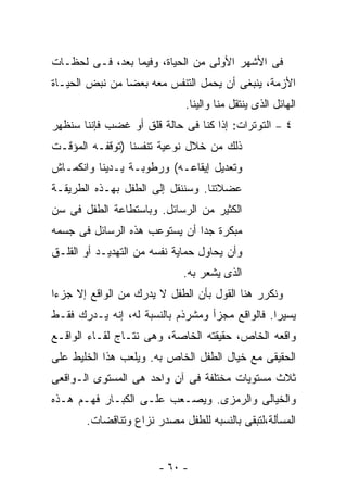 ‫ﻓﻰ ﺍﻷﺸﻬﺭ ﺍﻷﻭﻟﻰ ﻤﻥ ﺍﻟﺤﻴﺎﺓ، ﻭﻓﻴﻤﺎ ﺒﻌﺩ، ﻓـﻰ ﻟﺤﻅـﺎﺕ‬
‫ﺍﻷﺯﻤﺔ، ﻴﻨﺒﻐﻰ ﺃﻥ ﻴﺤﻤل ﺍﻟﺘﻨﻔﺱ ﻤﻌﻪ ﺒﻌﻀﺎ ﻤﻥ ﻨﺒﺽ ﺍﻟﺤﻴـﺎﺓ‬
                             ‫ﺍﻟﻬﺎﺌل ﺍﻟﺫﻯ ﻴﻨﺘﻘل ﻤﻨﺎ ﻭﺍﻟﻴﻨﺎ.‬
‫٤ – ﺍﻟﺘﻭﺘﺭﺍﺕ: ﺇﺫﺍ ﻜﻨﺎ ﻓﻰ ﺤﺎﻟﺔ ﻗﻠﻕ ﺃﻭ ﻏﻀﺏ ﻓﺈﻨﻨﺎ ﺴﻨﻅﻬﺭ‬
‫ﺫﻟﻙ ﻤﻥ ﺨﻼل ﻨﻭﻋﻴﺔ ﺘﻨﻔﺴﻨﺎ )ﺘﻭﻗﻔـﻪ ﺍﻟﻤﺅﻗـﺕ‬
‫ﻭﺘﻌﺩﻴل ﺇﻴﻘﺎﻋـﻪ( ﻭﺭﻁﻭﺒـﺔ ﻴـﺩﻴﻨﺎ ﻭﺍﻨﻜﻤـﺎﺵ‬
‫ﻋﻀﻼﺘﻨﺎ. ﻭﺴﻨﻨﻘل ﺇﻟﻰ ﺍﻟﻁﻔل ﺒﻬـﺫﻩ ﺍﻟﻁﺭﻴﻘـﺔ‬
‫ﺍﻟﻜﺜﻴﺭ ﻤﻥ ﺍﻟﺭﺴﺎﺌل. ﻭﺒﺎﺴﺘﻁﺎﻋﺔ ﺍﻟﻁﻔل ﻓﻰ ﺴﻥ‬
‫ﻤﺒﻜﺭﺓ ﺠﺩﺍ ﺃﻥ ﻴﺴﺘﻭﻋﺏ ﻫﺫﻩ ﺍﻟﺭﺴﺎﺌل ﻓﻰ ﺠﺴﻤﻪ‬
‫ﻭﺃﻥ ﻴﺤﺎﻭل ﺤﻤﺎﻴﺔ ﻨﻔﺴﻪ ﻤﻥ ﺍﻟﺘﻬﺩﻴـﺩ ﺃﻭ ﺍﻟﻘﻠـﻕ‬
                             ‫ﺍﻟﺫﻯ ﻴﺸﻌﺭ ﺒﻪ.‬
‫ﻭﻨﻜﺭﺭ ﻫﻨﺎ ﺍﻟﻘﻭل ﺒﺄﻥ ﺍﻟﻁﻔل ﻻ ﻴﺩﺭﻙ ﻤﻥ ﺍﻟﻭﺍﻗﻊ ﺇﻻ ﺠﺯﺀﺍ‬
‫ﻴﺴﻴﺭﺍ. ﻓﺎﻟﻭﺍﻗﻊ ﻤﺠﺯﺃ ﻭﻤﺸﺭﺫﻡ ﺒﺎﻟﻨﺴﺒﺔ ﻟﻪ، ﺇﻨﻪ ﻴـﺩﺭﻙ ﻓﻘـﻁ‬
‫ﻭﺍﻗﻌﻪ ﺍﻟﺨﺎﺹ، ﺤﻘﻴﻘﺘﻪ ﺍﻟﺨﺎﺼﺔ، ﻭﻫﻰ ﻨﺘـﺎﺝ ﻟﻘـﺎﺀ ﺍﻟﻭﺍﻗـﻊ‬
‫ﺍﻟﺤﻘﻴﻘﻰ ﻤﻊ ﺨﻴﺎل ﺍﻟﻁﻔل ﺍﻟﺨﺎﺹ ﺒﻪ. ﻭﻴﻠﻌﺏ ﻫﺫﺍ ﺍﻟﺨﻠﻴﻁ ﻋﻠﻰ‬
‫ﺜﻼﺙ ﻤﺴﺘﻭﻴﺎﺕ ﻤﺨﺘﻠﻔﺔ ﻓﻰ ﺁﻥ ﻭﺍﺤﺩ ﻫﻰ ﺍﻟﻤﺴﺘﻭﻯ ﺍﻟـﻭﺍﻗﻌﻰ‬
‫ﻭﺍﻟﺨﻴﺎﻟﻰ ﻭﺍﻟﺭﻤﺯﻯ. ﻭﻴﺼـﻌﺏ ﻋﻠـﻰ ﺍﻟﻜﺒـﺎﺭ ﻓﻬـﻡ ﻫـﺫﻩ‬
       ‫ﺍﻟﻤﺴﺄﻟﺔ،ﻟﺘﺒﻘﻰ ﺒﺎﻟﻨﺴﺒﻪ ﻟﻠﻁﻔل ﻤﺼﺩﺭ ﻨﺯﺍﻉ ﻭﺘﻨﺎﻗﻀﺎﺕ.‬


                       ‫- ٠٦ -‬
 