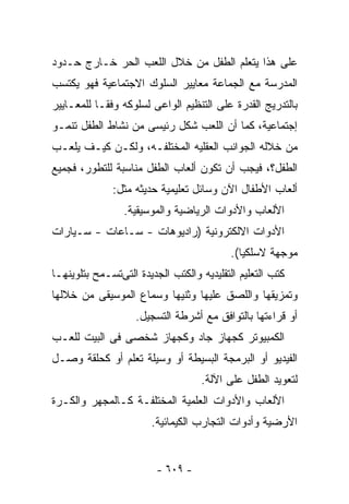 ‫ﻋﻠﻰ ﻫﺫﺍ ﻴﺘﻌﻠﻡ ﺍﻟﻁﻔل ﻤﻥ ﺨﻼل ﺍﻟﻠﻌﺏ ﺍﻟﺤﺭ ﺨـﺎﺭﺝ ﺤـﺩﻭﺩ‬
‫ﺍﻟﻤﺩﺭﺴﺔ ﻤﻊ ﺍﻟﺠﻤﺎﻋﺔ ﻤﻌﺎﻴﻴﺭ ﺍﻟﺴﻠﻭﻙ ﺍﻻﺠﺘﻤﺎﻋﻴﺔ ﻓﻬﻭ ﻴﻜﺘﺴﺏ‬
‫ﺒﺎﻟﺘﺩﺭﻴﺞ ﺍﻟﻘﺩﺭﺓ ﻋﻠﻰ ﺍﻟﺘﻨﻅﻴﻡ ﺍﻟﻭﺍﻋﻰ ﻟﺴﻠﻭﻜﻪ ﻭﻓﻘـﺎ ﻟﻠﻤﻌـﺎﻴﻴﺭ‬
‫ﺇﺠﺘﻤﺎﻋﻴﺔ، ﻜﻤﺎ ﺃﻥ ﺍﻟﻠﻌﺏ ﺸﻜل ﺭﺌﻴﺴﻰ ﻤﻥ ﻨﺸﺎﻁ ﺍﻟﻁﻔل ﺘﻨﻤـﻭ‬
‫ﻤﻥ ﺨﻼﻟﻪ ﺍﻟﺠﻭﺍﻨﺏ ﺍﻟﻌﻘﻠﻴﻪ ﺍﻟﻤﺨﺘﻠﻔـﻪ، ﻭﻟﻜـﻥ ﻜﻴـﻑ ﻴﻠﻌـﺏ‬
‫ﺍﻟﻁﻔل؟، ﻓﻴﺠﺏ ﺃﻥ ﺘﻜﻭﻥ ﺃﻟﻌﺎﺏ ﺍﻟﻁﻔل ﻤﻨﺎﺴﺒﺔ ﻟﻠﺘﻁﻭﺭ، ﻓﺠﻤﻴﻊ‬
              ‫ﺃﻟﻌﺎﺏ ﺍﻷﻁﻔﺎل ﺍﻵﻥ ﻭﺴﺎﺌل ﺘﻌﻠﻴﻤﻴﺔ ﺤﺩﻴﺜﻪ ﻤﺜل:‬
                 ‫ﺍﻷﻟﻌﺎﺏ ﻭﺍﻷﺩﻭﺍﺕ ﺍﻟﺭﻴﺎﻀﻴﺔ ﻭﺍﻟﻤﻭﺴﻴﻘﻴﺔ.‬
‫ﺍﻷﺩﻭﺍﺕ ﺍﻻﻟﻜﺘﺭﻭﻨﻴﺔ )ﺭﺍﺩﻴﻭﻫﺎﺕ - ﺴـﺎﻋﺎﺕ - ﺴـﻴﺎﺭﺍﺕ‬
                                           ‫ﻤﻭﺠﻬﺔ ﻻﺴﻠﻜﻴﺎ(.‬
‫ﻜﺘﺏ ﺍﻟﺘﻌﻠﻴﻡ ﺍﻟﺘﻘﻠﻴﺩﻴﻪ ﻭﺍﻟﻜﺘﺏ ﺍﻟﺠﺩﻴﺩﺓ ﺍﻟﺘﻰﺘﺴـﻤﺢ ﺒﺘﻠﻭﻴﻨﻬـﺎ‬
‫ﻭﺘﻤﺯﻴﻘﻬﺎ ﻭﺍﻟﻠﺼﻕ ﻋﻠﻴﻬﺎ ﻭﺜﻨﻴﻬﺎ ﻭﺴﻤﺎﻉ ﺍﻟﻤﻭﺴﻴﻘﻰ ﻤﻥ ﺨﻼﻟﻬﺎ‬
                    ‫ﺃﻭ ﻗﺭﺍﺀﺘﻬﺎ ﺒﺎﻟﺘﻭﺍﻓﻕ ﻤﻊ ﺃﺸﺭﻁﺔ ﺍﻟﺘﺴﺠﻴل.‬
‫ﺍﻟﻜﻤﺒﻴﻭﺘﺭ ﻜﺠﻬﺎﺯ ﺠﺎﺩ ﻭﻜﺠﻬﺎﺯ ﺸﺨﺼﻰ ﻓﻰ ﺍﻟﺒﻴﺕ ﻟﻠﻌـﺏ‬
‫ﺍﻟﻔﻴﺩﻴﻭ ﺃﻭ ﺍﻟﺒﺭﻤﺠﺔ ﺍﻟﺒﺴﻴﻁﺔ ﺃﻭ ﻭﺴﻴﻠﺔ ﺘﻌﻠﻡ ﺃﻭ ﻜﺤﻠﻘﺔ ﻭﺼـل‬
                                   ‫ﻟﺘﻌﻭﻴﺩ ﺍﻟﻁﻔل ﻋﻠﻰ ﺍﻵﻟﺔ.‬
‫ﺍﻷﻟﻌﺎﺏ ﻭﺍﻷﺩﻭﺍﺕ ﺍﻟﻌﻠﻤﻴﺔ ﺍﻟﻤﺨﺘﻠﻔـﺔ ﻜـﺎﻟﻤﺠﻬﺭ ﻭﺍﻟﻜـﺭﺓ‬
                       ‫ﺍﻷﺭﻀﻴﺔ ﻭﺃﺩﻭﺍﺕ ﺍﻟﺘﺠﺎﺭﺏ ﺍﻟﻜﻴﻤﺎﺌﻴﺔ.‬


                         ‫- ٩٠٦ -‬
 