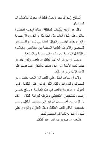 ‫ﺍﻟﻨﻤﺎﺫﺝ )ﻤﺤﺭﻙ ﺴﻴﺎﺭﺓ ﻴﻌﻤل ﻓﻌﻠﻴﺎ ﺃﻭ ﻤﺤﺭﻙ ﻟﻸﻋﻼﻨـﺎﺕ‬
                                             ‫ﺍﻟﻀﻭﺌﻴﺔ(.‬
‫ﻭﻜل ﻫﺫﻩ ﺃﻭﺠﻪ ﻟﻸﻟﻌﺎﺏ ﺍﻟﻤﺨﺘﻠﻔﺔ ﻭﻫﻨﺎﻙ ﺃﻭﺠـﻪ ﺘﻌﻠﻴﻤﻴـﺔ‬
‫ﻤﺒﺎﺸﺭﺓ ﻋﻠﻰ ﺸﻜل ﺃﻟﻌﺎﺏ ﻤﺜل ﺍﻟﺨﺎﺭﻁﺔ ﺃﻭ ﺍﻟﻜـﺭﺓ ﺍﻷﺭﻀـﻴﺔ‬
‫ﻭﺃﺠﺯﺍﺀ ﺠﺴﻡ ﺍﻷﻨﺴﺎﻥ ﻭﺍﻟﻬﻴﻜل ﺍﻟﻌﻅﻤـﻰ ﻟـﻪ، ﻭﺍﻟﻜﻤﺒﻴـﻭﺘﺭ‬
‫ﺍﻟﺸﺨﺼﻰ ﻭﺍﻷﺩﻭﺍﺕ ﺍﻟﻌﻠﻤﻴﺔ ﺍﻟﺒﺴﻴﻁﺔ ﻤﻥ ﻤﻐﻨﺎﻁﻴﺱ ﻭﺨﻼﻓـﻪ‬
      ‫ﻭﺍﻷﺸﻜﺎل ﺍﻟﻬﻨﺩﺴﻴﺔ ﻤﻥ ﺨﺸﺒﻴﻪ ﺇﻟﻰ ﺤﺩﻴﺩﻴﺔ ﻭﺒﻼﺴﺘﻴﻜﻴﺔ.‬
‫ﻭﻴﺠﺏ ﺃﻥ ﻨﻌﺭﻑ ﺃﻨﻪ ﻻﺒﺩ ﻟﻠﻁﻔل ﺃﻥ ﻴﻠﻌﺏ، ﻭﻟﻜﻥ ﻻﺒﺩ ﻤﻥ‬
‫ﺘﻨﻅﻴﻡ ﻟﻌﺏ ﺍﻷﻁﻔﺎل ﻤﻥ ﺃﺠل ﺩﻓﻌﻬﻡ ﻟﻸﺒﺘﻜﺎﺭ ﻭﻤﺴﺎﻋﺩﺘﻬﻡ ﻋﻠﻰ‬
                              ‫ﺍﻟﻠﻌﺏ ﺍﻻﻴﻬﺎﻤﻰ ﻭﻏﻴﺭ ﺫﻟﻙ.‬
‫ﻭﻻﺒﺩ ﺃﻥ ﻨﺴﺎﻋﺩ ﺍﻟﻁﻔل ﻋﻠﻰ ﺍﻟﻠﻌﺏ ﻷﻥ ﺍﻟﻠﻌﺏ ﻴﺨﻔﻑ ﻤـﻥ‬
‫ﺍﻟﻤﺨﺎﻭﻑ ﻭﺍﻟﺘﻭﺘﺭﺍﺕ ﻭﺍﻟﻘﻠﻕ ﺍﻟﺫﻯ ﻴﻔﺭﺽ ﻋﻠﻰ ﺍﻟﻁﻔـل ﻓـﻰ‬
‫ﺍﻟﻤﻨﺯل ﺃﻭ ﺍﻟﻤﺩﺭﺴﺔ ﻓﺎﻟﻠﻌﺏ ﻓﻰ ﻫﺫﻩ ﺍﻟﺤﺎﻟـﺔ ﻋـﻼﺝ ﻨﻔﺴـﻰ‬
‫ﻭﻤﺩﺨل ﻟﻠﺘﺸﺨﻴﺹ ﺍﻻﻜﻠﻴﻨﻴﻜﻰ ﻭﻁﺭﻴﻘﻪ ﻟﺩﺭﺍﺴﺔ ﺍﻟﻁﻔل.... ﻜﻤﺎ‬
‫ﺃﻥ ﺍﻟﻠﻌﺏ ﻤﻥ ﺃﻫﻡ ﻭﺴﺎﺌل ﺍﻟﺘﺭﻓﻴﻪ ﺍﻟﺘﻰ ﻴﺤﺘﺎﺠﻬﺎ ﺍﻟﻁﻔل، ﻭﻴﺠﺏ‬
‫ﺘﺨﺼﻴﺹ ﺃﻤﺎﻜﻥ ﻟﻠﻌﺏ ﺍﻷﻁﻔﺎل ﺩﺍﺨل ﺍﻟﻤﻨﺎﺯل ﻭﺍﻟﻨﻭﺍﺩﻯ ﺤﺘﻰ‬
                   ‫ﻴﺸﻌﺭﻭﻥ ﺒﺤﺭﻴﻪ ﺘﺎﻤﺔ ﻓﻰ ﺍﺴﺘﺨﺩﺍﻡ ﻟﻌﺒﻬﻡ.‬
                ‫ﻓﺎﻟﻠﻌﺏ ﻤﻥ ﻀﺭﻭﺭﺍﺕ ﺍﻟﻨﻤﻭ ﻋﻨﺩ ﺍﻟﻁﻔل.‬


                       ‫- ٠١٦ -‬
 