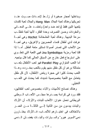 ‫ﻭﺒﺩﺍﺨﻠﻬﺎ ﺃﺤﺠﺎﺭ ﺼﻐﻴﺭﺓ ﺃﻭ ﺯﻟـﻁ ﻹﺤـﺩﺍﺙ ﺼـﻭﺕ ﻋﻨـﺩ‬
‫ﺘﺤﺭﻴﻜﻬﺎ.ﻭﻫﻨﺎﻙ ﻟﻌﺒﺔ ﺍﻟﺠﻼﺩ ‪ Hang Man‬ﻭﺍﻟﺠﻼﺩ ﻟﻌﺒﺔ ﻜﻠﻤﺎﺕ‬
‫ﻴﻠﻌﺒﻬﺎ ﺍﺜﻨﻴﻥ ﻓﻘﻁ )ﻭﺍﺤﺩ ﻀﺩ ﻭﺍﺤﺩ( ﻭﺘﻌﺘﻤـﺩ ﻋﻠـﻰ ﺍﻟﻤﻌـﺎﻨﻲ‬
‫ﻭﺍﻟﻤﻔﺭﺩﺍﺕ ﻭﺤﺴﻥ ﺍﻟﺘﺼﺭﻑ ﻭﺤﺩﺓ ﺍﻟﻔﻜﺭ، ﻷﻨﻬﺎ ﻟﻌﺒﺔ ﺘﺘﻁﻠـﺏ‬
‫ﺴﺭﻋﺔ ﺍﻟﺒﺩﻴﻬﺔ. ﻭﻫﻨﺎﻙ ﻟﻌﺒﺔ ﺍﻟﺨﺸﺨﺎﺸﺔ ‪ Hochet‬ﻭﻫﻲ ﻟﻌﺒـﺔ‬
‫‪‬ﺭﻓﺕ ﻟﺩﻱ ﺃﻁﻔﺎل ﻗﺩﻤﺎﺀ ﺍﻟﻤﺼﺭﻴﻴﻥ ﻭﺍﻹﻏﺭﻴﻕ، ﻭﻫﻲ ﻟﻌﺒـﺔ‬     ‫ﻋ‬
‫ﻤﻥ ﺍﻷﻟﻌﺎﺏ ﺍﻟﺘﻲ ﺘﺼﺩﺭ ﺃﺼﻭﺍﺘﺎ ﺘﺴﺘﺜﻴﺭ ﻤﺘﻌﺔ ﺍﻟﻁﻔل. ﺃﻤـﺎ ﺇﺫﺍ‬
                             ‫ﹰ‬
‫ﻗﻠﻨﺎ ﻟﻌﺒﺔ ﺭﻤﺯﻴﺔ ‪ Jeu Symbolique‬ﻓﻬﻲ ﺍﻟﻠﻌﺒﺔ ﺍﻟﺘﻲ ﺘﻨﻁـﻭﻱ‬
‫ﻋﻠﻰ ﺍﺴﺘﺭﺠﺎﻉ ﻓﻌل ﺨﺎﺭﺝ ﻋﻥ ﺍﻟﺴﻴﺎﻕ ﺍﻟﺤﺎﻟﻲ ﻜﻤﺎ ﻗﺎل ﺒﻴﺎﺠﻴﻪ.‬
‫ﺃﻤﺎ ﺍﻟﻠﻌﺏ ﺍﻟﻤﺘﻭﺍﺯﻱ ‪ Parallel Play‬ﻓﻬﻭ ﻟﻌﺏ ﺍﻷﻁﻔﺎل ﺒﻠﻌـﺏ‬
‫ﻤﺘﻤﺎﺜﻠﺔ ﺒﺭﻏﻡ ﺃﻥ ﻜل ﻁﻔل ﻤﻨﻬﻡ ﻴﻘﻭﻡ ﺒﺎﻟﻠﻌﺏ ﺒﻤﻔـﺭﺩﻩ، ﻭﻫـﺫﺍ‬
‫ﺍﻟﻠﻌﺏ ﻴﺤﺩﺙ ﻜﺜﻴﺭﺍ ﻓﻲ ﺤﺠﺭﺓ ﺭﻴﺎﺽ ﺍﻷﻁﻔﺎل، ﻷﻥ ﻜل ﻁﻔل‬
                                      ‫ﹰ‬
‫ﻴﺘﻌﺎﻤل ﻤﻊ ﺍﻟﻠﻌﺒﺔ ﺒﺨﺼﻭﺼﻴﺔ ﺸﺩﻴﺩﺓ، ﻜﻤﺎ ﻴﺤﺩﺙ ﻓﻲ ﺍﻟﻠﻌـﺏ‬
                                               ‫ﺍﻟﺘﺨﻴﻠﻲ.‬
‫ﻭﻫﻨﺎﻙ ﻨﺼﺎﺌﺢ ﻟﻸﻤﻬﺎﺕ ﻭﺍﻵﺒﺎﺀ ﺒﺨﺼﻭﺹ ﻟﻌﺏ ﺃﻁﻔﺎﻟﻬﻥ،‬
‫ﻓﻠﻘﺩ ﻭﺭﺩ ﻓﻰ ﻜﺭﺍﺴﺔ ﻴﺼـﺩﺭﻫﺎ ﻤﺠﻠـﺱ ﺍﻷﻟﻌـﺎﺏ ﺍﻟـﻭﻁﻨﻰ‬
‫ﺍﻟﺒﺭﻴﻁﺎﻨﻰ ﺘﺤﻤل ﻋﻨﻭﺍﻥ: ﺍﻷﻟﻌﺎﺏ ﻟﻠﺒﻨﺎﺕ ﻭﺍﻷﻭﻻﺩ، ﺃﻥ ﺍﻷﻭﻻﺩ‬
‫ﻭﺍﻟﺒﻨﺎﺕ ﻴﺒﺩﺀﻭﻥ ﻤﻥ ﺴﻥ ﺍﻟﺜﺎﻨﻴﺔ ﺇﻟـﻰ ﺍﻟﺜﺎﻟﺜـﺔ ﻤـﻥ ﺍﻟﻌﻤـﺭ‬
‫ﺒﺎﻻﺨﺘﻼﻑ ﻓﻰ ﺍﺨﺘﻴـﺎﺭﻫﻡ ﻟﻸﻟﻌـﺎﺏ، ﻓـﺎﻷﻭﻻﺩ ﻴﺨﺘـﺎﺭﻭﻥ‬
‫ﺩﻤﻰ”ﺍﻟﺴﻭﺒﺭ ﻫﻴﺭﻭ" ﻭﺍﻟﺴـﻴﺎﺭﺍﺕ ﻭﺍﻟﺒﻨـﺎﺕ ﻴﻔﻀـﻠﻥ ﺍﻟـﺩﻤﻰ‬

                       ‫- ٢١٦ -‬
 