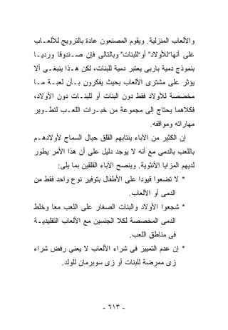 ‫ﻭﺍﻷﻟﻌﺎﺏ ﺍﻟﻤﻨﺯﻟﻴﺔ. ﻭﻴﻘﻭﻡ ﺍﻟﻤﺼﻨﻌﻭﻥ ﻋﺎﺩﺓ ﺒﺎﻟﺘﺭﻭﻴﺞ ﻟﻸﻟﻌـﺎﺏ‬
‫ﻋﻠﻰ ﺃﻨﻬﺎ”ﻟﻸﻭﻻﺩ" ﺃﻭ”ﻟﻠﺒﻨﺎﺕ" ﻭﺒﺎﻟﺘﺎﻟﻰ ﻓﺈﻥ ﺼـﻨﺩﻭﻗﺎ ﻭﺭﺩﻴـﺎ‬
‫ﺒﻨﻤﻭﺫﺝ ﺩﻤﻴﺔ ﺒﺎﺭﺒﻰ ﻴﻌﺘﺒﺭ ﺩﻤﻴﺔ ﻟﻠﺒﻨﺎﺕ، ﻟﻜﻥ ﻫـﺫﺍ ﻴﻨﺒﻐـﻰ ﺃﻻ‬
‫ﻴﺅﺜﺭ ﻋﻠﻰ ﻤﺸﺘﺭﻯ ﺍﻷﻟﻌﺎﺏ ﺒﺤﻴﺙ ﻴﻔﻜﺭﻭﻥ ﺒـﺄﻥ ﻟﻌﺒـﺔ ﻤـﺎ‬
‫ﻤﺨﺼﺼﺔ ﻟﻸﻭﻻﺩ ﻓﻘﻁ ﺩﻭﻥ ﺍﻟﺒﻨﺎﺕ ﺃﻭ ﻟﻠﺒﻨـﺎﺕ ﺩﻭﻥ ﺍﻷﻭﻻﺩ،‬
‫ﻓﻜﻼﻫﻤﺎ ﻴﺤﺘﺎﺝ ﺇﻟﻰ ﻤﺠﻤﻭﻋﺔ ﻤﻥ ﺨﺒـﺭﺍﺕ ﺍﻟﻠﻌـﺏ ﻟﺘﻁـﻭﻴﺭ‬
                                          ‫ﻤﻬﺎﺭﺍﺘﻪ ﻭﻤﻭﺍﻗﻔﻪ.‬
‫ﺇﻥ ﺍﻟﻜﺜﻴﺭ ﻤﻥ ﺍﻵﺒﺎﺀ ﻴﻨﺘﺎﺒﻬﻡ ﺍﻟﻘﻠﻕ ﺤﻴﺎل ﺍﻟﺴﻤﺎﺡ ﻷﻭﻻﺩﻫـﻡ‬
‫ﺒﺎﻟﻠﻌﺏ ﺒﺎﻟﺩﻤﻰ ﻤﻊ ﺃﻨﻪ ﻻ ﻴﻭﺠﺩ ﺩﻟﻴل ﻋﻠﻰ ﺃﻥ ﻫﺫﺍ ﺍﻷﻤﺭ ﻴﻁﻭﺭ‬
        ‫ﻟﺩﻴﻬﻡ ﺍﻟﻤﺯﺍﻴﺎ ﺍﻷﻨﺜﻭﻴﺔ. ﻭﻴﻨﺼﺢ ﺍﻵﺒﺎﺀ ﺍﻟﻘﻠﻘﻴﻥ ﺒﻤﺎ ﻴﻠﻰ:‬
‫* ﻻ ﺘﻀﻌﻭﺍ ﻗﻴﻭﺩﺍ ﻋﻠﻰ ﺍﻷﻁﻔﺎل ﺒﺘﻭﻓﻴﺭ ﻨﻭﻉ ﻭﺍﺤﺩ ﻓﻘﻁ ﻤﻥ‬
                                  ‫ﺍﻟﺩﻤﻰ ﺃﻭ ﺍﻷﻟﻌﺎﺏ.‬
‫* ﺸﺠﻌﻭﺍ ﺍﻷﻭﻻﺩ ﻭﺍﻟﺒﻨﺎﺕ ﺍﻟﺼﻐﺎﺭ ﻋﻠﻰ ﺍﻟﻠﻌﺏ ﻤﻌﺎ ﻭﺨﻠﻁ‬
‫ﺍﻟﺩﻤﻰ ﺍﻟﻤﺨﺼﺼﺔ ﻟﻜﻼ ﺍﻟﺠﻨﺴﻴﻥ ﻤﻊ ﺍﻷﻟﻌﺎﺏ ﺍﻟﺘﻘﻠﻴﺩﻴـﺔ‬
                                  ‫ﻓﻰ ﻤﻨﺎﻁﻕ ﺍﻟﻠﻌﺏ.‬
‫* ﺇﻥ ﻋﺩﻡ ﺍﻟﺘﻤﻴﻴﺯ ﻓﻰ ﺸﺭﺍﺀ ﺍﻷﻟﻌﺎﺏ ﻻ ﻴﻌﻨﻰ ﺭﻓﺽ ﺸﺭﺍﺀ‬
         ‫ﺯﻯ ﻤﻤﺭﻀﺔ ﻟﻠﺒﻨﺎﺕ ﺃﻭ ﺯﻯ ﺴﻭﺒﺭﻤﺎﻥ ﻟﻠﻭﻟﺩ.‬




                        ‫- ٣١٦ -‬
 