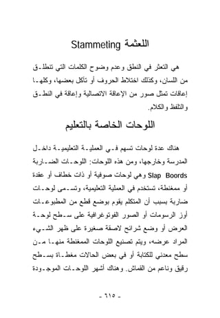 ‫ﺍﻟﻠﻌﺜﻤﺔ ‪Stammeting‬‬

‫ﻫﻲ ﺍﻟﺘﻌﺜﺭ ﻓﻲ ﺍﻟﻨﻁﻕ ﻭﻋﺩﻡ ﻭﻀﻭﺡ ﺍﻟﻜﻠﻤﺎﺕ ﺍﻟﺘﻲ ﺘﻨﻁﻠـﻕ‬
‫ﻤﻥ ﺍﻟﻠﺴﺎﻥ، ﻭﻜﺫﻟﻙ ﺍﺨﺘﻼﻁ ﺍﻟﺤﺭﻭﻑ ﺃﻭ ﺘﺂﻜل ﺒﻌﻀﻬﺎ، ﻭﻜﻠﻬـﺎ‬
‫ﺇﻋﺎﻗﺎﺕ ﺘﻤﺜل ﺼﻭﺭ ﻤﻥ ﺍﻹﻋﺎﻗﺔ ﺍﻻﺘﺼﺎﻟﻴﺔ ﻭﺇﻋﺎﻗﺔ ﻓﻲ ﺍﻟﻨﻁـﻕ‬
                                       ‫ﻭﺍﻟﺘﻠﻔﻅ ﻭﺍﻟﻜﻼﻡ.‬

           ‫ﺍﻟﻠﻭﺤﺎﺕ ﺍﻟﺨﺎﺼﺔ ﺒﺎﻟﺘﻌﻠﻴﻡ‬
‫ﻫﻨﺎﻙ ﻋﺩﺓ ﻟﻭﺤﺎﺕ ﺘﺴﻬﻡ ﻓـﻲ ﺍﻟﻌﻤﻠﻴـﺔ ﺍﻟﺘﻌﻠﻴﻤﻴـﺔ ﺩﺍﺨـل‬
‫ﺍﻟﻤﺩﺭﺴﺔ ﻭﺨﺎﺭﺠﻬﺎ، ﻭﻤﻥ ﻫﺫﻩ ﺍﻟﻠﻭﺤﺎﺕ: ﺍﻟﻠﻭﺤـﺎﺕ ﺍﻟﻀـﺎﺭﺒﺔ‬
‫‪ Slap Boords‬ﻭﻫﻲ ﻟﻭﺤﺎﺕ ﺼﻭﻓﻴﺔ ﺃﻭ ﺫﺍﺕ ﺨﻁﺎﻑ ﺃﻭ ﻋﻘﺩﺓ‬
‫ﺃﻭ ﻤﻤﻐﻨﻁﺔ، ﺘﺴﺘﺨﺩﻡ ﻓﻲ ﺍﻟﻌﻤﻠﻴﺔ ﺍﻟﺘﻌﻠﻴﻤﻴﺔ، ﻭﺘﺴـﻤﻰ ﻟﻭﺤـﺎﺕ‬
‫ﻀﺎﺭﺒﺔ ﺒﺴﺒﺏ ﺃﻥ ﺍﻟﻤﺘﻜﻠﻡ ﻴﻘﻭﻡ ﺒﻭﻀﻊ ﻗﻁﻊ ﻤﻥ ﺍﻟﻤﻁﺒﻭﻋـﺎﺕ‬
‫ﺃﻭﺯ ﺍﻟﺭﺴﻭﻤﺎﺕ ﺃﻭ ﺍﻟﺼﻭﺭ ﺍﻟﻔﻭﺘﻭﻏﺭﺍﻓﻴﺔ ﻋﻠﻰ ﺴـﻁﺢ ﻟﻭﺤـﺔ‬
‫ﺍﻟﻌﺭﺽ ﺃﻭ ﻭﻀﻊ ﺸﺭﺍﺌﺢ ﻻﺼﻘﺔ ﺼﻐﻴﺭﺓ ﻋﻠﻰ ﻅﻬﺭ ﺍﻟﺸـﻲﺀ‬
‫ﺍﻟﻤﺭﺍﺩ ﻋﺭﻀﻪ، ﻭﻴﺘﻡ ﺘﺼﻨﻴﻊ ﺍﻟﻠﻭﺤﺎﺕ ﺍﻟﻤﻤﻐﻨﻁﺔ ﻤﻨﻬـﺎ ﻤـﻥ‬
‫ﺴﻁﺢ ﻤﻌﺩﻨﻲ ﻟﻠﻜﺘﺎﺒﺔ ﺃﻭ ﻓﻲ ﺒﻌﺽ ﺍﻟﺤﺎﻻﺕ ﻤﻐﻁـﺎﺓ ﺒﺴـﻁﺢ‬
‫ﺭﻗﻴﻕ ﻭﻨﺎﻋﻡ ﻤﻥ ﺍﻟﻘﻤﺎﺵ. ﻭﻫﻨﺎﻙ ﺃﺸﻬﺭ ﺍﻟﻠﻭﺤـﺎﺕ ﺍﻟﻤﻭﺠـﻭﺩﺓ‬


                      ‫- ٥١٦ -‬
 